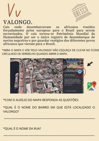 Vv
VALONGO.
Cais onde desembarcavam os africanos trazidos
forçadamente pelos europeus para o Brasil para serem
escravizados. O cais tornou-se Patrimônio Mundial da
Humanidade por ser o único registro de desembarque de
navios negreiros e por guardar vestígios dos diferentes povos
africanos que vieram para o Brasil.
*ABRA O MAPA E VOE PELO VALONGO! NÃO ESQUEÇA DE CLICAR NO ÍCONE
CIRCULADO DE VERMELHO QUANDO ABRIR O MAPA.
*COM O AUXÍLIO DO MAPA RESPONDA AS QUESTÕES:
*QUAL É O NOME DO BAIRRO EM QUE ESTÁ LOCALIZADO O
VALONGO?
*QUAL É O NOME DA RUA?
 