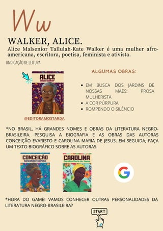 *HORA DO GAME! VAMOS CONHECER OUTRAS PERSONALIDADES DA
LITERATURA NEGRO-BRASILEIRA?
Ww
WALKER, ALICE.
Alice Malsenior Tallulah-Kate Walker é uma mulher afro-
americana, escritora, poetisa, feminista e ativista.
IINDICAÇÃO DE LEITURA
@EDITORAMOSTARDA
ALGUMASOBRAS:
EM BUSCA DOS JARDINS DE
NOSSAS MÃES: PROSA
MULHERISTA
A COR PÚRPURA
ROMPENDO O SILÊNCIO
*NO BRASIL, HÁ GRANDES NOMES E OBRAS DA LITERATURA NEGRO-
BRASILEIRA. PESQUISA A BIOGRAFIA E AS OBRAS DAS AUTORAS
CONCEIÇÃO EVARISTO E CAROLINA MARIA DE JESUS. EM SEGUIDA, FAÇA
UM TEXTO BIOGRÁFICO SOBRE AS AUTORAS.
 