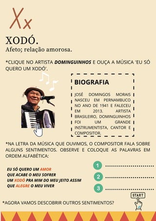 Xx
XODÓ.
Afeto; relação amorosa.
*CLIQUE NO ARTISTA DOMINGUINHOS E OUÇA A MÚSICA 'EU SÓ
QUERO UM XODÓ'.
JOSÉ DOMINGOS MORAIS
NASCEU EM PERNAMBUCO
NO ANO DE 1941 E FALECEU
EM 2013. ARTISTA
BRASILEIRO, DOMINGUINHOS
FOI UM GRANDE
INSTRUMENTISTA, CANTOR E
COMPOSITOR.
BIOGRAFIA
*NA LETRA DA MÚSICA QUE OUVIMOS, O COMPOSITOR FALA SOBRE
ALGUNS SENTIMENTOS. OBSERVE E COLOQUE AS PALAVRAS EM
ORDEM ALFABÉTICA:
EU SÓ QUERO UM AMOR
QUE ACABE O MEU SOFRER
UM XODÓ PRA MIM DO MEU JEITO ASSIM
QUE ALEGRE O MEU VIVER
*AGORA VAMOS DESCOBRIR OUTROS SENTIMENTOS?
 