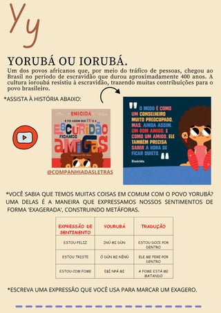 Yy
YORUBÁ OU IORUBÁ.
Um dos povos africanos que, por meio do tráfico de pessoas, chegou ao
Brasil no período de escravidão que durou aproximadamente 400 anos. A
cultura ioroubá resistiu à escravidão, trazendo muitas contribuições para o
povo brasileiro.
*ASSISTA À HISTÓRIA ABAIXO:
@COMPANHIADASLETRAS
*VOCÊ SABIA QUE TEMOS MUITAS COISAS EM COMUM COM O POVO YORUBÁ?
UMA DELAS É A MANEIRA QUE EXPRESSAMOS NOSSOS SENTIMENTOS DE
FORMA 'EXAGERADA', CONSTRUINDO METÁFORAS.
*ESCREVA UMA EXPRESSÃO QUE VOCÊ USA PARA MARCAR UM EXAGERO.
 
