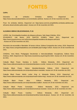 FONTES
CAPA:
Dicionário de símbolos: Símbolos Adinkra. Disponível em:
https://www.dicionariodesimbolos.com.br/simbolos-adinkra/. Acesso em 20 de novembro de 2021.
Prezi: Os símbolos Adinkra. Disponível em https://prezi.com/1rd_bmpb9ntl/os-simbolos-adinkra-sao-
africanos-desenvolvidos-pelos-akan/. Acesso em 20 de novembro de 2021.
ALGUMAS OBRAS SELECIONADAS, P.10:
LOPES, Nei. Enciclopédia brasileira da diáspora africana. Selo Negro Edições, 2014.
SCHWARCZ, Lilia Moritz; DOS SANTOS GOMES, Flávio (Ed.). Disponível em:
https://www.gruposummus.com.br/livro/enciclopedia-brasileira-da-diaspora-africana/
. Acesso em 20 de novembro de 2021.
Dicionário da escravidão e liberdade: 50 textos críticos. Editora Companhia das Letras, 2018. Disponível
em: https://www.companhiadasletras.com.br/detalhe.php?codigo=14520. Acesso em 20 de novembro de
2021.
CANDAU, Vera Maria. Pedagogias Decoloniais e Interculturalidade: Insurgências. Editora Nova
América, 2020. Disponível em: http://www.novamerica.org.br/ong/?p=1634. Acesso em 20 de novembro
de 2021.
Coleção Black Power. Dandara e Zumbi. Editora Mostarda, 2021. Disponível em:
https://www.editoramostarda.com.br/produto/dandara-e-zumbi/. Acesso em 20 de novembro de 2021.
Coleção Black Power. Nelson Mandela.Mostarda Editora, 2019. Disponível em:
https://www.editoramostarda.com.br/produto/nelson-mandela/. Acesso em 20 de novembro de 2021.
Coleção Black Power. Martin Luther King Jr. Mostarda Editora, 2019. Disponível em:
https://www.editoramostarda.com.br/produto/martin-luther-king/. Acesso em 20 de novembro de 2021.
Coleção Black Power. Alice. Editora Mostarda, 2021. Disponível em:
https://www.editoramostarda.com.br/produto/alice-walker/. Acesso em 20 de novembro de 2021.
Coleção Black Power. Conceição. Editora Mostarda, 2021. Disponível em:
https://www.editoramostarda.com.br/produto/conceicao-evaristo/. Aceso em 20 de novembro de 2021.
Coleção Black Power. Carolina. Editora Mostarda, 2021. Disponível em:
https://www.editoramostarda.com.br/produto/carolina-maria-de-jesus/. Acesso em 20 de novembro de
2021.
 