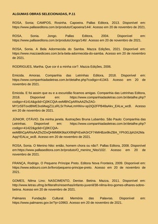 ALGUMAS OBRAS SELECIONADAS, P.11
ROSA, Sonia; CAMPOS, Rosinha. Capoeira. Pallas Editora, 2013. Disponível em:
https://www.pallaseditora.com.br/produto/Capoeira/144/. Acesso em 20 de novembro de 2021.
ROSA, Sonia. Jongo. Pallas Editora, 2004. Disponível em:
https://www.pallaseditora.com.br/produto/Jongo/146/. Acesso em 20 de novembro de 2021.
ROSA, Sonia. A Bela Adormecida do Samba. Mazza Edições, 2021. Disponível em:
https://www.mazzaedicoes.com.br/a-bela-adormecida-do-samba. Acesso em 20 de novembro
de 2021.
RODRIGUES, Martha. Que cor é a minha cor?. Mazza Edições, 2006.
Emicida. Amoras. Companhia das Letrinhas Editora, 2018. Disponível em:
https://www.companhiadasletras.com.br/detalhe.php?codigo=41343. Acesso em 20 de
novembro de 2021.
Emicida. E foi assim que eu e a escuridão ficamos amigas. Companhia das Letrinhas Editora,
2018. Disponível em: https://www.companhiadasletras.com.br/detalhe.php?
codigo=41414&gclid=Cj0KCQiA-eeMBhCpARIsAAZfxZAG-
MY1r59Tovd8WE3vsMwgZ1LsRLSr7hAwLmHWxv-sp2iQi2FPB48aAkv_EALw_wcB. Acesso
em 20 de novembro de 2021.
JÚNIOR, OTÁVIO. Da minha janela. Ilustrações Bruna Lubambo. São Paulo: Companhia das
Letrinhas. Disponível em: https://www.companhiadasletras.com.br/detalhe.php?
codigo=41422&gclid=Cj0KCQiA-
eeMBhCpARIsAAZfxZDxQHMM8K9taXXftNjPrEwlA3rCF74MHBze9lvZBA_YPh3GJph2A2Ma
AqqYEALw_wcB. Acesso em 20 de novembro de 2021.
ROSA, Sonia. O Menino Nito: então, homem chora ou não?. Pallas Editora, 2008. Disponível
em:https://www.pallaseditora.com.br/produto/O_menino_Nito/102/. Acesso em 20 de
novembro de 2021.
FRANÇA, Rodrigo. O Pequeno Príncipe Preto. Editora Nova Fronteira, 2009. Disponível em:
https://www.ediouro.com.br/livro/pequeno-principe-preto. Acesso em 20 de novembro de
2021.
GOMES, Nilma Lino; NASCIMENTO, Denise. Betina. Mazza, 2011. Disponível em:
http://www.letras.ufmg.br/literafro/resenhas/infanto-juvenil/38-nilma-lino-gomes-olhares-sobre-
betina. Acesso em 20 de novembro de 2021.
Palmares Fundação Cultural. Memória das Palavras. Disponível em:
https://www.palmares.gov.br/?p=10963. Acesso em 20 de novembro de 2021.
 