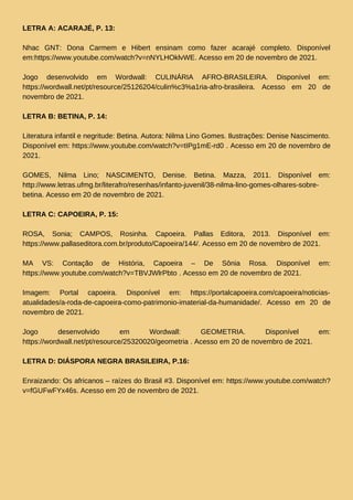 LETRA A: ACARAJÉ, P. 13:
Nhac GNT: Dona Carmem e Hibert ensinam como fazer acarajé completo. Disponível
em:https://www.youtube.com/watch?v=nNYLHOklvWE. Acesso em 20 de novembro de 2021.
Jogo desenvolvido em Wordwall: CULINÁRIA AFRO-BRASILEIRA. Disponível em:
https://wordwall.net/pt/resource/25126204/culin%c3%a1ria-afro-brasileira. Acesso em 20 de
novembro de 2021.
LETRA B: BETINA, P. 14:
Literatura infantil e negritude: Betina. Autora: Nilma Lino Gomes. Ilustrações: Denise Nascimento.
Disponível em: https://www.youtube.com/watch?v=tIPg1mE-rd0 . Acesso em 20 de novembro de
2021.
GOMES, Nilma Lino; NASCIMENTO, Denise. Betina. Mazza, 2011. Disponível em:
http://www.letras.ufmg.br/literafro/resenhas/infanto-juvenil/38-nilma-lino-gomes-olhares-sobre-
betina. Acesso em 20 de novembro de 2021.
LETRA C: CAPOEIRA, P. 15:
ROSA, Sonia; CAMPOS, Rosinha. Capoeira. Pallas Editora, 2013. Disponível em:
https://www.pallaseditora.com.br/produto/Capoeira/144/. Acesso em 20 de novembro de 2021.
MA VS: Contação de História, Capoeira – De Sônia Rosa. Disponível em:
https://www.youtube.com/watch?v=TBVJWlrPbto . Acesso em 20 de novembro de 2021.
Imagem: Portal capoeira. Disponível em: https://portalcapoeira.com/capoeira/noticias-
atualidades/a-roda-de-capoeira-como-patrimonio-imaterial-da-humanidade/. Acesso em 20 de
novembro de 2021.
Jogo desenvolvido em Wordwall: GEOMETRIA. Disponível em:
https://wordwall.net/pt/resource/25320020/geometria . Acesso em 20 de novembro de 2021.
LETRA D: DIÁSPORA NEGRA BRASILEIRA, P.16:
Enraizando: Os africanos – raízes do Brasil #3. Disponível em: https://www.youtube.com/watch?
v=fGUFwFYx46s. Acesso em 20 de novembro de 2021.
 