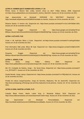 LETRA H: HOMEM QUE É HOMEM NÃO CHORA, P. 24:
ROSA, Sonia. O Menino Nito: então, homem chora ou não?. Pallas Editora, 2008. Disponível
em:https://www.pallaseditora.com.br/produto/O_menino_Nito/102/. Acesso em 20 de novembro de 2021.
Jogo desenvolvido em Wordwall: VERDADE OU MENTIRA? Disponível em:
https://wordwall.net/pt/resource/24280634/verdade-ou-mentira. Acesso em 20 de novembro de 2021.
Elisama Santos: O menino nito. Disponível em: https://www.youtube.com/watch?v=GuC-DIIYk90&t=165s.
Acesso em 20 de novembro de 2021.
Pesquisa Goggle. Disponível em: https://www.google.com.br/webhp?hl=pt-
BR&sa=X&ved=0ahUKEwiJwfHO3Jv0AhWQqZUCHfbcBR0QPAgI. Acesso em 20 de novembro de 2021.
LETRA I: ILÊ AIYÊ, P.25:
Criolo e Ilê Aiyê:Que Bloco é Esse. Disponível em:https://www.youtube.com/watch?v=pehygAGe6p4.
Acesso em 20 de novembro de 2021.
Post informativo Mãe preta: Bloco Ilê Aiyê. Disponível em: https://www.instagram.com/p/CUX8j0mrZ2R/.
Acesso em 20 de novembro de 2021.
Pesquisa Goggle. Disponível em: https://www.google.com.br/webhp?hl=pt-
BR&sa=X&ved=0ahUKEwiJwfHO3Jv0AhWQqZUCHfbcBR0QPAgI. Acesso em 20 de novembro de 2021.
LETRA J: JONGO, P.26:
ROSA, Sonia. Jongo. Pallas Editora, 2004. Disponível em:
https://www.pallaseditora.com.br/produto/Jongo/146/. Acesso em 20 de novembro de 2021.
MA VS: Contação de história, Jongo – De Sonia Rosa. Disponível em: https://www.youtube.com/watch?
v=e_3FI7KsRTY. Acesso em 20 de novembro de 2021.
Favela Mundo. Jongo: dança. Disponível em: https://www.youtube.com/watch?v=t7BQn3pV1c0. Acesso em
20 de novembro de 2021.
Pontão de cultura Jongo/Caxambu: Jongo da Serrinha, Madureira, Rio de Janeiro/RJ. Disponível em:
http://www.pontaojongo.uff.br/jongo-da-serrinha-madureira-rio-de-janeirorj. Acesso em 20 de novembro de
2021.
LETRA K:KING, MARTIN LUTHER, P.27:
Coleção Black Power. Martin Luther King Jr. Mostarda Editora, 2019. Disponível em:
https://www.editoramostarda.com.br/produto/martin-luther-king/. Acesso em 20 de novembro de 2021.
Jogo desenvolvido em Wordwall: Personalidades. Disponível em:
https://wordwall.net/pt/resource/12180693/personalidades. Acesso em 20 de novembro de 2021.
 