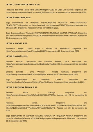 LETRA L: LÁPIS COR DE PELE, P. 29:
Produtora de Filmes Take a Take: Curta Metragem “Dúdú e o Lápis Cor da Pele”. Disponível em:
https://www.youtube.com/watch?v=-VGpB_8b77U&t=515s. Acesso em 20 de novembro de 2021.
LETRA M: MACUMBA, P.30:
Jogo desenvolvido em Wordwall: INSTRUMENTOS MUSICAIS AFRICANOS/AFRO-
BRASILEIROS. Disponível em: https://wordwall.net/pt/resource/25194858/instrumentos-musicais-
africanos-afro-brasileiros. Acesso em 20 de novembro de 2021.
Jogo desenvolvido em Wordwall: INSTRUMENTOS MUSICAIS MATRIZ AFRICANA. Disponível
em: https://wordwall.net/pt/resource/25326780/instrumentos-musicais-matriz-africana. Acesso em
20 de novembro de 2021.
LETRA N: NAGÔS, P.32:
Sanderson Hirleys: Trança Nagô – História de Resistência. Disponível em:
https://www.youtube.com/watch?v=odrea2G46EY. Acesso em 20 de novembro de 2021.
LETRA O: ORIXÁS, P.33:
Emicida. Amoras. Companhia das Letrinhas Editora, 2018. Disponível em:
https://www.companhiadasletras.com.br/detalhe.php?codigo=41343. Acesso em 20 de novembro
de 2021.
Emicida: Emicida – Livro “Amoras” – Versão Animada. Disponível em:
https://www.youtube.com/watch?v=Avt7s8XgDjs. Acesso em 20 de novembro de 2021.
Jogo desenvolvido em Wordwall: ORIXÁS. Disponível em:
https://wordwall.net/pt/resource/25261157/orix%c3%a1s. Acesso em 20 de novembro de 2021.
LETRA P: PEQUENA ÁFRICA, P 35:
Pequena África – Valongo. Disponível em:
https://www.artsteps.com/view/5f5e9cdb7802303c927322fa. Acesso em 20 de novembro de
2021.
Pequena África. Disponível em:
https://earth.google.com/web/data=Mj8KPQo7CiExclUwdnl0QVFPZk40RmN5dXNDZ0thZnlLdzZ
Mb19nR1oSFgoUMEExQTYyNkYwMTFFNUZEREZDMTQ. Acesso em 20 de novembro de
2021.
Jogo desenvolvido em Wordwall: ALGUNS PONTOS DA PEQUENA ÁFRICA. Disponível em:
https://wordwall.net/pt/resource/25253979/alguns-pontos-da-pequena-%c3%a1frica . Acesso em
20 de novembro de 2021.
 