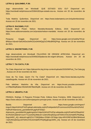 LETRA Q: QUILOMBO, P.36:
Jogo desenvolvido em Wordwall: QUE ESTADO SOU EU? Disponível em:
https://wordwall.net/pt/resource/25364182/que-estado-sou-eu. Acesso em 20 de novembro de
2021.
Toda Matéria: Quilombos. Disponível em: https://www.todamateria.com.br/quilombos/amp/.
Acesso em 20 de novembro de 2021.
LETRA R: RACISMO, P.37:
Coleção Black Power. Nelson Mandela.Mostarda Editora, 2019. Disponível em:
https://www.editoramostarda.com.br/produto/nelson-mandela/. Acesso em 20 de novembro de
2021.
Pesquisa Goggle. Disponível em: https://www.google.com.br/webhp?hl=pt-
BR&sa=X&ved=0ahUKEwiJwfHO3Jv0AhWQqZUCHfbcBR0QPAgI. Acesso em 20 de novembro
de 2021.
LETRA S: SINCRETISMO, P.38:
Jogo desenvolvido em Wordwall: PALAVRAS DE ORIGEM AFRICANA. Disponível em:
https://wordwall.net/pt/resource/25406220/palavras-de-origem-africana. Acesso em 20 de
novembro de 2021.
LETRA T: TIA CIATA, P.39:
Tia Ciata disponível em https://plenarinho.leg.br/wp-content/uploads/2020/09/Post_Tia-Ciata.jpg
. Acesso em 20 de novembro de 2021
Casa da Tia Ciata. Quem Foi Tia Ciata? Disponível em: https://www.tiaciata.org.br/tia-
ciata/biografia. Acesso em 20 de novembro de 2021.
Pelo telefone: Martinho da Vila. Disponível em: https://music.youtube.com/watch?
v=t7f8eDRqIfE&list=RDAMVMt7f8eDRqIfE. Acesso em 20 de novembro de 2021.
LETRA U: UBUNTU, P.40:
FRANÇA, Rodrigo. O Pequeno Príncipe Preto. Editora Nova Fronteira, 2009. Disponível em:
https://www.ediouro.com.br/livro/pequeno-principe-preto. Acesso em 20 de novembro de 2021.
Baobá. Disponível em: https://www.google.com/imgres?
imgurl=https%3A%2F%2Fupload.wikimedia.org%2Fwikipedia%2Fcommons%2Fthumb%2Fa%2
Fa8%2FAdansonia_grandidieri04.jpg%2F253px-
Adansonia_grandidieri04.jpg&imgrefurl=https%3A%2F%2Fpt.wikipedia.org%2Fwiki%2FBaob%2
5C3%25A1&tbnid=Uum771uwo5AQJM&vet=12ahUKEwjN2ayvx6T0AhUVOLkGHabRCPkQMyg
EegUIARC_AQ..i&docid=sgEtZZxY733tQM&w=253&h=337&itg=1&q=ARVORE%20BAOBA&ved
=2ahUKEwjN2ayvx6T0AhUVOLkGHabRCPkQMygEegUIARC_AQ. Acesso em 20 de novembro
de 2021.
 