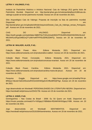 LETRA V: VALONGO, P.41:
Instituto do Patrimônio Histórico e Artístico Nacional: Cais do Valongo (RJ) ganha título de
Patrimônio Mundial. Disponível em: http://portal.iphan.gov.br/noticias/detalhes/4188/cais-do-
valongo-rj-pode-se-tornar-patrimonio-mundial. Acesso em 20 de novembro de 2021.
Sítio Arqueológico Cais do Valongo: Proposta de inscrição na lista do patrimônio mundial.
Disponível em:
http://portal.iphan.gov.br/uploads/ckfinder/arquivos/Dossie_Cais_do_Valongo_versao_Portugues.
pdf . Acesso em 20 de novembro de 2021.
CAIS DO VALONGO. Disponível em:
https://earth.google.com/web/data=Mj8KPQo7CiExclUwdnl0QVFPZk40RmN5dXNDZ0thZnlLdzZ
Mb19nR1oSFgoUMEExQTYyNkYwMTFFNUZEREZDMTQ. Acesso em 20 de novembro de
2021.
LETRA W: WALKER, ALICE, P.42.:
Coleção Black Power. Alice. Editora Mostarda, 2021. Disponível em:
https://www.editoramostarda.com.br/produto/alice-walker/. Acesso em 20 de novembro de 2021.
Coleção Black Power. Conceição. Editora Mostarda, 2021. Disponível em:
https://www.editoramostarda.com.br/produto/conceicao-evaristo/. Aceso em 20 de novembro de
2021.
Coleção Black Power. Carolina. Editora Mostarda, 2021. Disponível em:
https://www.editoramostarda.com.br/produto/carolina-maria-de-jesus/. Acesso em 20 de
novembro de 2021.
Pesquisa Goggle. Disponível em: https://www.google.com.br/webhp?hl=pt-
BR&sa=X&ved=0ahUKEwiJwfHO3Jv0AhWQqZUCHfbcBR0QPAgI. Acesso em 20 de novembro
de 2021.
Jogo desenvolvido em Wordwall: PERSONALIDADES DA LITERATURA NEGRA. Disponível em:
https://wordwall.net/pt/resource/25431756. Acesso em 20 de novembro de 2021.
LETRA X: XODÓ, P.43:
Dominguinhos – Nas Costas do Brasil - 2006: Eu Só Quero um Xodó. Disponível em:
https://music.youtube.com/watch?v=VbSgey1Y6BI&list=RDAMVMVbSgey1Y6BI. Acesso em 20
de novembro de 2021.
Jogo desenvolvido em Wordwall: SENTIMENTOS. Disponível em:
https://wordwall.net/pt/resource/25191904/sentimentos. Acesso em 20 de novembro de 2021.
 