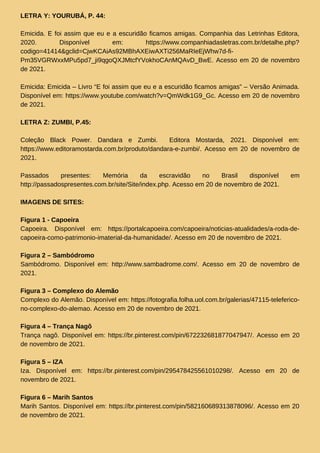 LETRA Y: YOURUBÁ, P. 44:
Emicida. E foi assim que eu e a escuridão ficamos amigas. Companhia das Letrinhas Editora,
2020. Disponível em: https://www.companhiadasletras.com.br/detalhe.php?
codigo=41414&gclid=CjwKCAiAs92MBhAXEiwAXTi256MaRIeEjWhw7d-fi-
Pm35VGRWxxMPu5pd7_ji9qgoQXJMtcfYVokhoCAnMQAvD_BwE. Acesso em 20 de novembro
de 2021.
Emicida: Emicida – Livro “E foi assim que eu e a escuridão ficamos amigas” – Versão Animada.
Disponível em: https://www.youtube.com/watch?v=QmWdk1G9_Gc. Acesso em 20 de novembro
de 2021.
LETRA Z: ZUMBI, P.45:
Coleção Black Power. Dandara e Zumbi. Editora Mostarda, 2021. Disponível em:
https://www.editoramostarda.com.br/produto/dandara-e-zumbi/. Acesso em 20 de novembro de
2021.
Passados presentes: Memória da escravidão no Brasil disponível em
http://passadospresentes.com.br/site/Site/index.php. Acesso em 20 de novembro de 2021.
IMAGENS DE SITES:
Figura 1 - Capoeira
Capoeira. Disponível em: https://portalcapoeira.com/capoeira/noticias-atualidades/a-roda-de-
capoeira-como-patrimonio-imaterial-da-humanidade/. Acesso em 20 de novembro de 2021.
Figura 2 – Sambódromo
Sambódromo. Disponível em: http://www.sambadrome.com/. Acesso em 20 de novembro de
2021.
Figura 3 – Complexo do Alemão
Complexo do Alemão. Disponível em: https://fotografia.folha.uol.com.br/galerias/47115-teleferico-
no-complexo-do-alemao. Acesso em 20 de novembro de 2021.
Figura 4 – Trança Nagô
Trança nagô. Disponível em: https://br.pinterest.com/pin/672232681877047947/. Acesso em 20
de novembro de 2021.
Figura 5 – IZA
Iza. Disponível em: https://br.pinterest.com/pin/295478425561010298/. Acesso em 20 de
novembro de 2021.
Figura 6 – Marih Santos
Marih Santos. Disponível em: https://br.pinterest.com/pin/582160689313878096/. Acesso em 20
de novembro de 2021.
 