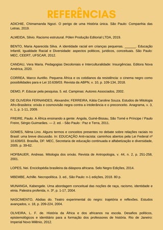 REFERÊNCIAS
ADICHIE, Chimamanda Ngozi. O perigo de uma História única. São Paulo: Companhia das
Letras, 2019.
ALMEIDA, Silvio. Racismo estrutural. Pólen Produção Editorial LTDA, 2019.
BENTO, Maria Aparecida Silva. A identidade racial em crianças pequenas. ______. Educação
Infantil, Igualdade Racial e Diversidade: aspectos politicos, juridicos, conceituais. São Paulo:
MEC, CEERT, UFSCAR, 2012.
CANDAU, Vera Maria. Pedagogias Decoloniais e Interculturalidade: Insurgências. Editora Nova
América, 2020.
CORREA, Marco Aurélio. Pequena África e os cotidianos da resistência: o cinema negro como
possibilidades para e Lei 10.639/03. Revista da ABPN, v. 10, p. 109-134, 2018.
DEMO, P. Educar pela pesquisa. 5. ed. Campinas: Autores Associados, 2002.
DE OLIVEIRA FERNANDES, Alexandre; FERREIRA, Kátia Caroline Souza. Estudos de Mitologia
Afro-Brasileira: orixás e cosmovisão negra contra a intolerância e o preconceito. Anagrama, v. 3,
n. 1, p. 1-11, 2009.
FREIRE, Paulo. A África ensinando a gente: Angola, Guiné-Bissau, São Tomé e Príncipe / Paulo
Freire, Sérgio Guimarães. — 2. ed. - São Paulo : Paz e Terra, 2011.
GOMES, Nilma Lino. Alguns termos e conceitos presentes no debate sobre relações raciais no
Brasil: uma breve discussão. In: EDUCAÇÃO Anti-racista: caminhos abertos pela Lei Federal nº
10.639/03. Brasília, DF: MEC, Secretaria de educação continuada e alfabetização e diversidade,
2005. p. 39-62.
HOFBAUER, Andreas. Mitologia dos orixás. Revista de Antropologia, v. 44, n. 2, p. 251-258,
2001.
LOPES, Nei. Enciclopédia brasileira da diáspora africana. Selo Negro Edições, 2014.
MBEMBE, Achille. Necropolítica. 3. ed., São Paulo: n-1 edições, 2018. 80 p.
MUNANGA, Kabengele. Uma abordagem conceitual das noções de raça, racismo, identidade e
etnia. Palestra proferida, n. 3º, p. 1-17, 2004.
NASCIMENTO, Abdias do. Teatro experimental do negro: trajetória e reflexões. Estudos
avançados, v. 18, p. 209-224, 2004.
OLIVEIRA, L. F. de. História da África e dos africanos na escola. Desafios políticos,
epistemológicos e identitário para a formação dos professores de história. Rio de Janeiro:
Imperial Novo Milênio, 2012.
 