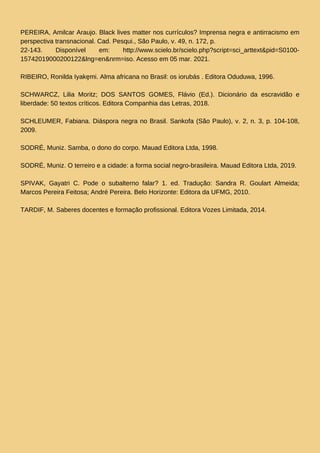 PEREIRA, Amilcar Araujo. Black lives matter nos currículos? Imprensa negra e antirracismo em
perspectiva transnacional. Cad. Pesqui., São Paulo, v. 49, n. 172, p.
22-143. Disponível em: http://www.scielo.br/scielo.php?script=sci_arttext&pid=S0100-
15742019000200122&lng=en&nrm=iso. Acesso em 05 mar. 2021.
RIBEIRO, Ronilda Iyakȩmi. Alma africana no Brasil: os iorubás . Editora Oduduwa, 1996.
SCHWARCZ, Lilia Moritz; DOS SANTOS GOMES, Flávio (Ed.). Dicionário da escravidão e
liberdade: 50 textos críticos. Editora Companhia das Letras, 2018.
SCHLEUMER, Fabiana. Diáspora negra no Brasil. Sankofa (São Paulo), v. 2, n. 3, p. 104-108,
2009.
SODRÉ, Muniz. Samba, o dono do corpo. Mauad Editora Ltda, 1998.
SODRÉ, Muniz. O terreiro e a cidade: a forma social negro-brasileira. Mauad Editora Ltda, 2019.
SPIVAK, Gayatri C. Pode o subalterno falar? 1. ed. Tradução: Sandra R. Goulart Almeida;
Marcos Pereira Feitosa; André Pereira. Belo Horizonte: Editora da UFMG, 2010.
TARDIF, M. Saberes docentes e formação profissional. Editora Vozes Limitada, 2014.
 