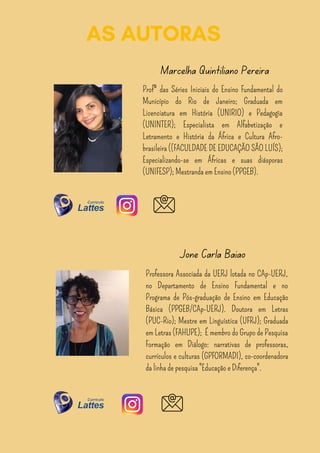 AS AUTORAS
Profª das Séries Iniciais do Ensino Fundamental do
Município do Rio de Janeiro; Graduada em
Licenciatura em História (UNIRIO) e Pedagogia
(UNINTER); Especialista em Alfabetização e
Letramento e História da África e Cultura Afro-
brasileira ((FACULDADE DE EDUCAÇÃO SÃO LUÍS);
Especializando-se em Áfricas e suas diásporas
(UNIFESP); Mestranda em Ensino (PPGEB).
Marcelha Quintiliano Pereira
Professora Associada da UERJ lotada no CAp-UERJ,
no Departamento de Ensino Fundamental e no
Programa de Pós-graduação de Ensino em Educação
Básica (PPGEB/CAp-UERJ). Doutora em Letras
(PUC-Rio); Mestre em Linguística (UFRJ); Graduada
em Letras (FAHUPE); É membro do Grupo de Pesquisa
Formação em Diálogo: narrativas de professoras,
currículos e culturas (GPFORMADI), co-coordenadora
da linha de pesquisa "Educação e Diferença".
Jonê Carla Baião
 