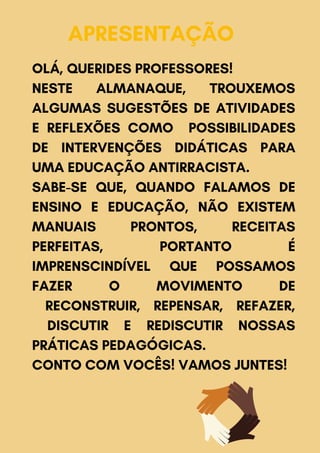 APRESENTAÇÃO
OLÁ, QUERIDES PROFESSORES!
NESTE ALMANAQUE, TROUXEMOS
ALGUMAS SUGESTÕES DE ATIVIDADES
E REFLEXÕES COMO POSSIBILIDADES
DE INTERVENÇÕES DIDÁTICAS PARA
UMA EDUCAÇÃO ANTIRRACISTA.
SABE-SE QUE, QUANDO FALAMOS DE
ENSINO E EDUCAÇÃO, NÃO EXISTEM
MANUAIS PRONTOS, RECEITAS
PERFEITAS, PORTANTO É
IMPRENSCINDÍVEL QUE POSSAMOS
FAZER O MOVIMENTO DE
RECONSTRUIR, REPENSAR, REFAZER,
DISCUTIR E REDISCUTIR NOSSAS
PRÁTICAS PEDAGÓGICAS.
CONTO COM VOCÊS! VAMOS JUNTES!
 
