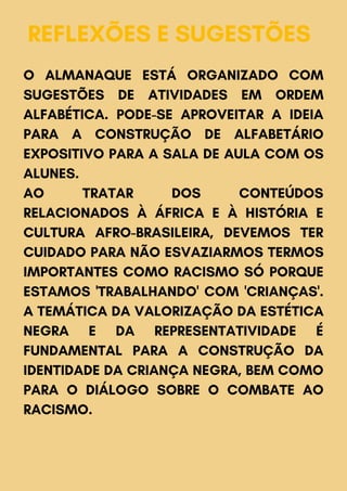 REFLEXÕES E SUGESTÕES
O ALMANAQUE ESTÁ ORGANIZADO COM
SUGESTÕES DE ATIVIDADES EM ORDEM
ALFABÉTICA. PODE-SE APROVEITAR A IDEIA
PARA A CONSTRUÇÃO DE ALFABETÁRIO
EXPOSITIVO PARA A SALA DE AULA COM OS
ALUNES.
AO TRATAR DOS CONTEÚDOS
RELACIONADOS À ÁFRICA E À HISTÓRIA E
CULTURA AFRO-BRASILEIRA, DEVEMOS TER
CUIDADO PARA NÃO ESVAZIARMOS TERMOS
IMPORTANTES COMO RACISMO SÓ PORQUE
ESTAMOS 'TRABALHANDO' COM 'CRIANÇAS'.
A TEMÁTICA DA VALORIZAÇÃO DA ESTÉTICA
NEGRA E DA REPRESENTATIVIDADE É
FUNDAMENTAL PARA A CONSTRUÇÃO DA
IDENTIDADE DA CRIANÇA NEGRA, BEM COMO
PARA O DIÁLOGO SOBRE O COMBATE AO
RACISMO.
 