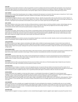 122) FLOR
O primeiro passo da brincadeira é desenhar no chão uma grande flor e escrever nas pétalas nomes de frutas escolhidas pelos participantes. Uma criança fica no
miolo da flor, joga a bola para cima e grita o nome de uma fruta, enquanto os outros participantes correm. Quando a criança do miolo pegar a bola novamente
todos devem ficar parados para que ela dê três passos e tente queimar alguém. Quem for queimado sai da brincadeira. Ganha quem ficar por último.

123) 3 CORTES
Com uma bola, as crianças ficam trocando passes com os colegas e contando até três (cada passe é um número). No terceiro pass e a criança dá um "corte" na bola
tentando acertar um dos outros participantes. Quem levar a bolada sai da brincadeira. Vence quem não for queimado.
124) MÚMIA EM AÇÃO
Um participante vai jogando a bola para o outro e ninguém pode deixar a bola cair. Quando uma pessoa deixa a bola cair pela primeira vez, ela fica “doente”. Se
deixar cair uma segunda vez, ela “morre”. Na terceira vez, a pessoa “vira a múmia”. Quem vira múmia tem que pegar a bola e te ntar acertar algum participante. Se
ela acertar, o participante que foi queimado sai da brincadeira. Se errar, quem sai é a múmia. Quem ficar por último ganha o jogo.

125) 7 COCOS
As crianças se dividem em dois times e traçam uma linha no chão para demarcar o campo de cada um. Na linha que divide os campos, todos vão jogar sete cocos
desarrumados. Depois, cada jogador tem que ir correndo arrumar os cocos e voltar para seu campo antes que alguém do outro time consiga “queimá-lo”,
arremessando uma bola. Ganha o time que mais queimar pessoas e conseguir juntar os cocos.

126) ESPIRROBOL
Duas duplas têm que jogar. Cada uma delas é um time. Primeiro, os participantes colocam uma bola de vôlei dentro de um saco de rede, que deve ser amarrado
na ponta de uma corda grande. A outra ponta da corda tem que ser presa na parte de cima de um poste. Para jogar, cada time deve se posicionar de um lado e
bater na bola com uma das mãos, para que a corda vá se enrolando no poste. Os participantes devem se defender e fazer com que a corda enrole para o outro
lado. Ganha a equipe que conseguir enrolar toda a corda no poste, até a bola não se mexer mais.

127) ESCONDE MONSTRO
Uma pessoa é escolhida para ser o monstro e vai para um esconderijo. Enquanto isso, os outros vão se esconder. Quando o monstro sai do esconderijo, tem que
procurar os participantes. Quem for pego três vezes vira o próximo monstro.

128) QUARTEIRÃO
As crianças se reúnem em um lugar e colocam uma bandeira nele. Depois, todos se dividem em quatro grupos de quatro. A turma toda tem que escolher em
quantos quarteirões do bairro a brincadeira vai acontecer. Depois disso, três grupos se escondem em um quarteirão dos escolhidos e o quarto grupo vai procurar.
Ninguém pode se separar do seu grupo. Cada grupo tem que tentar atravessar todo o território da brincadeira e chegar até a ba ndeira sem ser encontrado. Quem
conseguir ganha.

129) ESCONDE-AJUDA
Uma pessoa se esconde e todas as outras contam até 20. Depois, todos tentam encontrar a pessoa escondida. Quem encontrar essa pessoa se esconde junto a ela.
Quem achar as duas, também se esconde no mesmo lugar. O último a encontrar o esconderijo será o primeiro a se esconder na próxima rodada.

130) CACIQUE
Uma pessoa se esconde em algum lugar. Ela é o índio. Os outros participantes ficam sentados em um círculo. Uma das pessoas do círculo é escolhida para ser o
cacique e fazer movimentos que os outros devem repetir. O cacique deve mudar os movimentos e o índio, chamado de volta à roda, tem três chances para
adivinhar quem é o cacique. Se ele errar, paga uma prenda.

131) NUNCA 3
Várias duplas sentam no chão e uma pessoa fica de pé. Ela tem que sair correndo e sentar atrás ou na frente de qualquer dupla. A dupla tem que se levantar e
correr para buscar outro lugar. A brincadeira só termina quando as crianças se cansam.

132) PISCA-PISCA
Os participantes ficam em duplas, um sentado e o outro atrás vigiando para que o seu parceiro não seja roubado. Uma pessoa tem que ficar sozinha. Em um
momento da brincadeira, ela tem que piscar para a pessoa que estiver sentada em uma das duplas. A pessoa sentada, quando perc ebe a piscadela, tem que tentar
fugir da dupla para se juntar ao jogador que piscou, mas se o guardião perceber pode segurá-lo colocando as mãos por cima dos seus ombros.

133) BULDOGUE
A turma estipula quem será o pegador e os locais que serão os piques, e os participantes ficam parados ali. O pegador fica no meio do grupo e grita:
“Buldogue!” Esse é o sinal para que todos os participantes saiam de um pique e tentem alcançar outro. A primeira pessoa que for pega vira o próximo pegador. A
partir desse pegador, todos que forem pegos formam uma família (reúnem-se em grupo), ajudando a pegar os outros fugitivos.
Quando sobrarem apenas três participantes, quem não for pego e chegar ao pique ganha uma vida. Quando tentar correr novamente, todos perguntam: “Gasta a
vida ou não gasta?” Se ela responder “gasto”, ela continua no pique e tenta passar de novo. Se conseguir, ganha mais uma vida. Ela pode acumular no máximo
cinco vidas.

134) CAMALEÃO
O grupo escolhe quem será o camaleão, que é o pegador da brincadeira. Os outros participantes são os fugitivos. O camaleão escolhe uma cor, que é revelada
para o grupo. Essa será a cor do pique (área de descanso, onde ninguém pode ser pego). Por exemplo: se ele escolher azul, tod os correm para encontrar um lugar
ou um objeto que tenha essa cor para se salvar. O camaleão não poderá pegar aqueles que tocarem em algo azul. Se ele conseguir pegar alguém, o fugitivo vira o
camaleão. E o camaleão vira fugitivo.

135) PEGA PAGA
O grupo escolhe um pegador. As crianças se espalham e correm, tentando fugir do pegador. Quando o pegador captura alguém, essa pessoa fica parada. E ela só
 