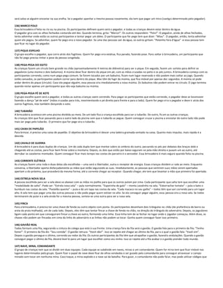 será salva se alguém encostar na sua orelha. Se o pegador apanhar a mesma pessoa novamente, ela tem que pagar um mico (castig o determinado pelo pegador).

136) MARCO POLO
Essa brincadeira é feita no rio ou na piscina. Os participantes definem quem será o pegador, e todas as crianças devem estar dentro da água.
O pegador gira com os olhos fechados contando até dez. Quando termina, grita: “Marco!”. Os outros respondem: “Polo!”. O pegad or, ainda de olhos fechados,
tenta adivinhar onde estão os outros participantes e tentar pegar um deles. O participante que for pego tem que dizer: “Miau”. O pegador, então, tenta adivinhar
quem ele pegou. Se adivinhar, quem foi pego vira o novo pegador. Se uma das pessoas sair da água, os outros gritam: “Peixinho fora d'água” -e essa pessoa tem
que ficar no lugar do pegador.

137) PIQUE-ESPELHO
O grupo escolhe o pegador, que corre atrás dos fugitivos. Quem for pego vira estátua, fica parado, fazendo pose. Para voltar à brincadeira, um participante que
não foi pego precisa imitar a pose da pessoa congelada.

138) PEGA-PEGA DO EGITO
As crianças fazem um círculo bem grande no chão (aproximadamente 4 metros de diâmetro) para ser o pique. Em seguida, fazem um sorteio para definir os
pegadores (uma múmia e dois babuínos). A múmia deve ficar dentro do pique em pé, com as mãos cruzadas no peito e os pés juntos. A brincadeira começa com os
participantes correndo, como num pega-pega comum. Se forem tocados por um babuíno, ficam num lugar reservado e não podem mais voltar ao jogo. Quando
estão cansados, os participantes podem correr para dentro do pique. Mas têm de fugir da múmia, que fica imóvel por apenas dez segundos. A múmia só pode
andar dentro do pique (círculo). Caso ela pegue alguém, essa pessoa vira imediatamente a nova múmia. Os babuínos não podem entrar no círculo. O jogo termina
quando restar apenas um participante que não seja babuíno ou múmia.

139) PEGA-PEGA PÉ DE XOTE
O grupo escolhe quem será o pegador, e todas as outras crianças saem correndo. Para pegar os participantes que estão correndo, o pegador deve se locomover
fazendo a dança “pé de xote” (mãos cruzadas para trás, movimentando o pé direito para frente e para o lado). Quem for pego vi ra o pegador e deve ir atrás dos
outros fugitivos, mas também dançando o xote.

140) TUBARÃO
A brincadeira acontece em uma piscina dividida ao meio. De um lado fica a criança escolhida para ser o tubarão. Do outro, fic am as outras crianças.
As crianças têm que ficar passando para o outro lado da piscina sem que o tubarão as pegue. Quem conseguir cruzar a piscina e encostar do outro lado não pode
mais ser pego pelo tubarão. O primeiro que for pego vira o tubarão.

141) CAIXA DE PAPELÃO
Para brincar, é preciso uma caixa de papelão. O objetivo da brincadeira é descer uma ladeira gramada sentado na caixa. Quanto mais impulso, mais rápida é a
descida.

142) CAVALO DE GUERRA
A brincadeira é para duas duplas de crianças. Um de cada dupla tem que montar sobre os ombros do outro, passando os pés por debaixo dos braços dele e
chegando até as costas, para ficar bem firme sobre a montaria. Depois, os dois que estão por baixo seguram-se pela mão direita e puxam um ao outro, até
derrubar os cavaleiros montados. Quem conseguir ficar mais tempo nas costas do parceiro é o vencedor. Essa brincadeira é mais segura quando feita na piscina.

143) CORRENTE ELÉTRICA
As crianças fazem uma roda e duas delas são escolhidas – uma será o libertador, outra o receptor de energia. Essas crianças dividem a r oda ao meio. Enquanto
conversa, o libertador aperta disfarçadamente as mãos que estão segurando as suas. Imediatamente, as pessoas que sentirem suas mãos serem apertadas
apertam a do próximo, que procederá da mesma forma, até a corrente chegar ao receptor. Quando chegar, ele tem que levantar a mão que primeiro foi apertada.

144) ESTRELA NOVA SELA
A pessoa escolhida para ser a sela deve se abaixar com as mãos no joelho para que os outros pulem por cima. Cada participante que salta tem que escolher uma
“modalidade de salto”. Pode ser: “Estrela nova sela” – pula normalmente. “Esporinha de galo” – monta cavalinho na sela. “Esborrachar tomate” – pula e bate o
bumbum nas costas da sela. “Pastelão quente” – pula e dá um tapa nas costas da sela. “Cada macaco no seu galho” – todos têm que sair correndo para um lugar
alto. A sela tem que pegar uma das outras pessoas e não pode pegar quem estiver no alto. Se ela conseguir pegar alguém, essa pessoa vira a nova sela. Se todos
terminarem de pular e a sela ainda for a mesma pessoa, sorteia-se uma outra para ser a nova sela.

145) FINCA
Para a brincadeira, é preciso ter uma chave de fenda ou outro objeto com ponta. Os participantes desenham dois triângulos no chão (de preferência de barro ou
areia da praia molhada), um de cada lado. Depois, eles têm que tentar fincar a chave de fenda no chão, na direção do triângulo do adversário. Depois, os joga dores
ligam cada ponto em que conseguiram fincar a chave ao outro, formando uma linha. Essa linha tem de se fechar no lugar onde o jogador começou. Além disso, as
chaves não podem ser fincadas em cima da linha do adversário e as linhas não podem se tocar. Ganha quem conseguir fazer isso primeiro.

146) GAVIÃO REAL
Todos formam uma fila, segurando a cintura do colega que está à sua frente. Uma criança fora da fila será o gavião. O gavião fala para o primeiro da fila: “Tenho
fome!”. O primeiro da fila diz: “Sou comida”. O gavião retruca: “Você não!”. Isso se repete até chegar ao último da fila, par a o qual o gavião fala: “Você sim”.
Depois o gavião persegue o último, correndo ao redor da fila. Os outros participantes da fila têm que atrapalhar o gavião, fazend o ondulações. Quando o gavião
conseguir pegar o último da fila, deverá levá-lo para um lugar que escolher como seu ninho. Isso se repete até a fila acabar e o gavião prender todo mundo.

147) NAVE, MINA, COMANDANTE
O grupo de crianças tem que se dividir em duas equipes. Cada equipe se subdivide em naves, minas e um comandante. Quem for mi na tem que ficar imóvel nos
lugares determinados pelo grupo. Quem fizer o papel de nave deve ficar de olhos vendados e ser guiado pelo comandante para conseguir atravessar o campo
minado sem tocar em nenhuma mina. Caso toque, a mina explode e a nave sai da batalha. Para guiar, o comandante não pode fal ar, mas pode utilizar códigos que
 