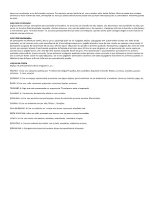 devem ser combinados antes da brincadeira começar. Por exemplo, palmas, batida de pé, sopro, assobio, apito, batido de latas. Ganha a equipe que conseguir
atravessar o maior número de naves, sem explodi-las. Para que a brincadeira funcione, todos têm que fazer silêncio enquanto os comandantes estiverem guiando
as naves.

148) O RIO ESTÁ FUNDO
O grupo destaca um dos participantes para comandar a brincadeira. Ele precisa ter um chocalho na mão. Depois, uma das crianças marca uma linha no chão, que
será o rio. As outras ficam encostadas na parede e tentam atravessar o rio, mas não podem correr. De repente, a criança que está com o chocalho na mão balança
o instrumento e grita: “O rio está fundo!”. Aí, os outros participantes têm que voltar correndo para a parede. Ganha quem conseguir chegar do outro lado do rio
antes do sinal para retornar.

149) PIZZA ENVENENADA
Os participantes escolhem por sorteio, dois ou um ou joquempô quem vai ser o pegador. Depois, cada jogador tem que desenhar no chão uma trilha de dez
quadrados, um na frente do outro, onde possa ficar de pé. A brincadeira começa com o pegador dizendo o nome de uma comida, por exemplo, macarronada. O
participante que gostar de macarronada dá um passo à frente. Quem não gostar, fica parado no primeiro quadrado. Na sequência, o pegador diz o nome de outra
comida, por exemplo, feijoada. O participante que gostar de feijoada dá um novo passo à frente e o que não gostar, dá um pass o para trás. Isso se repete por
quantas vezes o pegador quiser, até o final da trilha. Quando o pegador decidir ele grita: “Pizza envenenada” e os participantes que estivere m no primeiro
quadrado contam até dez e saem correndo. Os que estiverem no segundo quadrado contam até nove e saem correndo, os que estiverem no terceiro contam até
oito e assim por diante. Quem for capturado passa a ser o novo pegador e a brincadeira se reinicia com todos os jogadores novamente no primeiro quadrado. O
objetivo do jogo é chegar ao fim da trilha sem ser capturado pelo pegador.

150) FAZ-DE-CONTA
Implica em promover brincadeiras imaginativas. Ex.:

POLÍTICA → Criar uma campanha política para Presidente do Colégio/Praça/Rua. Dois candidatos disputarão e haverão debates, co mícios, arrastões, passeios
ciclísticos... E, claro, votação!

CLUBINHO → Criar um espaço improvisado e ornamentar com alguns objetos, para transformar em um ambiente de brincadeiras, conv ersas, histórias, jogos, etc.

RÁDIO → Criar uma rádio e promover programas, entrevistas, ligações e músicas.

TELEVISÃO → Fingir que está apresentando um programa de TV qualquer e soltar a imaginação.

CARRINHO → Criar estradas de mentirinha e brincar com carrinhos

ESCOLINHA → Criar uma escolinha com professores e alunos de mentirinha e ensinar assuntos diferenciados.

CASINHA → Criar um ambiente com pai, mãe, filhos e... Situações.

CASA NA ÁRVORE → Criar um clubinho em cima de uma árvore e promover atividades nele.

FESTA À FANTASIA → Em um salão, promover uma festa ou uma peça com crianças fantasiadas

CLÍNICA → Criar uma clínica com médicos, pacientes, ambulâncias, consultas e cirurgias.

ESCRITÓRIO → Criar um ambiente de trabalho com o chefe, secretárias, telefonistas e sócios.

ESPADACHIM → Dois guerreiros lutam com pedaços de pau ou espadinhas de brinquedo.
 