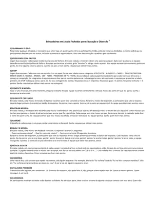 8
                                           Brincadeiras em Locais Fechados para Educação e Diversão

1) QUEBRANDO O GELO
Para iniciar qualquer atividade, é necessário que antes haja um quebra-gelo entre os participantes. Então, antes de iniciar as atividades, o mestre pedirá que os
participantes abracem uns aos outros, inclusive os mestres e organizadores. Gera uma descontração e quebra o gelo totalmente.

2) ESCREVENDO COM PALITOS
Jogam duas equipes. Cada equipe receberá uma caixa de fósforos. Em cada rodada, o mestre irá dizer uma palavra qualquer. Após ouvir a palavra, as equipes
deverão escrevê-la com palitos de fósforo. A equipe que terminar primeiro, grita "terminei" e obriga a outra a parar. Se a equipe escrever corretamente, ganha um
ponto. Se errar alguma coisa na palavra, o ponto vai para a rival. Ganha a equipe que obtiver mais pontos.

3) STOP
Jogam duas equipes. Cada uma com um escrivão. Em um papel, faz-se uma tabela com as categorias: ATRIZ/ATOR - ALIMENTO – CARRO - CANTOR/CANTORA -
MINHA SOGRA É - NOVELA - ANIMAL - CEP - FILME - PROGRAMA DE TV - TOTAL. Os escrivães de cada equipe tiram adedanha para saber com que letra será, e
começa a competição. Os integrantes da equipe devem dizer para o escrivão palavras de cada categoria com a letra sorteada. A equipe que preencher a tabela
primeiro, diz STOP e obriga a outra a parar. Aí, faz-se a contagem dos pontos. Respostas únicas = 10 pontos. Respostas iguais = 5 pontos. Resposta nenhuma = -5
pontos. Ganha a equipe que obtiver mais pontos na soma geral.

4) COMPLETE A MÚSICA
Toca-se uma música e, em certo momento, ela para O desafio de cada equipe é acertar corretamente a letra da música do ponto em que ela parou. Ganha a
equipe que acertar mais.

5) QUEM ESTÁ CANTANDO
Em cada rodada, uma música é iniciada. O objetivo é acertar quem está cantando a música. Para ter a chance de responder, o participante que sabe a resposta
deverá chegar primeiro (correndo) ao balcão de respostas. Se acertar, marca ponto. Se errar, dá o ponto pra equipe rival. A e quipe que obter mais acertos, vence.

6) BATALHA MUSICAL
Em cada rodada, o mediador deve escolher uma música e deverá falar uma palavra que apareça em destaque nela. O desafio de cada equipe é cantar músicas que
tenham essa palavra e, depois de várias tentativas, acertar qual foi a escolhida. Cada equipe tem uma chance por vez. Se demorar demais, o mediador pode dizer
o nome de quem canta. Se a equipe acertar qual foi a música escolhida, a música é executada e a equipe pontua. Ganha quem tiv er mais pontos.

7) KARAOKÊ
O desafio de cada equipe é, em grupo, cantar uma música no Karaokê. Ganha a equipe que obtiver mais pontos.

8) QUAL É A MÚSICA
Em cada rodada, uma música em PlayBack é iniciada. O objetivo é acertar às perguntas:
 - Quem canta essa música? - Qual é o nome da música? - Cante um trecho de 20 segundos da música.
Para ter a chance de responder, o participante que sabe as respostas deverá chegar primeiro (correndo) ao balcão de respostas . Cada resposta certa vale um
ponto. Se ele acertar uma e errar duas, ganha 1 ponto. Se acertar duas e errar uma, ganha 2 pontos. Se acertar todas, ganha 3 pontos. Se errar todas, a equipe
rival ganha 3 pontos. O ponto só vai pro adversário se o erro for total. A equipe que obter mais acertos, vence.

9) MÚSICA SECRETA
Em cada rodada, um mesmo representante de cada equipe é convidado a ficar no local onde os organizadores estão. Através de um fone, ele ouvirá uma música
qualquer. O jogador deverá cantar a música para a equipe, mas da sua boca só poderá sair "Lá-lá-lá-lá...". Cada rodada dura 1 minuto. Se a equipe acertar o nome
exato da música, ela pontua. Vence a equipe que tiver mais pontos.

10) MEMÓRIA
Uma frase é dita, cada um tem que repetir e aumentar, até alguém esquecer. Por exemplo, Maria diz "Fui na feira" José diz "Fui na feira comprar mandioca" Júlio
diz "Fui na feira compra mandioca pra levar pra casa". E por aí vai até alguém esquecer e errar.

11) PALAVRAS PROIBIDAS
O mestre escolhe alguém para entrevistar. Em 1 minuto de respostas, não pode falar: é, não, porque e nem repetir mais de 2 vezes a mesma palavra. Quem
conseguir, é um herói.

12) ADEDANHA
Os participantes mostram os dedos e vão dizendo o alfabeto. Na letra que parar, deve-se dizer o nome de alguma coisa que comece com essa letra. Quem não
 