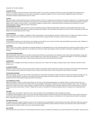 responder, sai fora da brincadeira.

13) QUEM SOU EU
Escreve-se no quadro o nome de 10 artistas. O mestre deve escolher um e escrever num papel, que ficará na sua mão. Cada equipe fará 5 perguntas para o
mestre, que só poderá responder sim ou não. Após as 5 perguntas, a equipe diz o palpite. Se errar, o nome do artista é apagado do quadro e continua a
brincadeira até alguma equipe descobrir quem é o artista.

14) PISTA
Jogam duas duplas. Cada participante sentará em frente do parceiro. Primeiro, um integrante de uma dupla diz uma palavra qua lquer para um integrante da dupla
adversária. Quem ouviu a palavra, deverá dizer outra palavra que servirá de pista. Então, o parceiro de quem deu a pista tenta adivinhar que palavra foi. Quando
alguém acertar a palavra, marca um ponto. E a brincadeira prossegue em sentido horário, o participante falando uma palavra para o adversário e os outros
tentando adivinhar. Ganha a dupla que acertar mais palavras.
15) DECLARAÇÃO DE AMOR
Uma dupla joga. Num par ou ímpar, descobre-se quem irá se declarar primeiro. O objetivo do declarador é improvisar uma declaração de amor para a outra
pessoa e incluir nessa declaração objetos que serão apresentados pelo mediador. Para cada objeto citado, ganha-se um ponto. Vence o declarador que falou mais
palavras em sua declaração, que terá 1 minuto.

16) PREFERÊNCIAS
Jogam várias duplas e um mediador. O mediador irá fazer várias perguntas. Para cada pergunta, ele dará 3 respostas (A, B e C). O objetivo das duplas é escrever a
mesma resposta, ou seja, um deve adivinhar o que o outro prefere. Ganha a equipe que tiver mais pontos, ou seja, coincidir mais perguntas.

17) FUTSOPRO
É uma espécie de futebol, mas ao invés de bola, usa-se bexiga e ao invés de pés, usa-se a boca. No final de cada extremidade da sala existirá um gol. O Objetivo é,
através do sopro, levar a bexiga ao gol. A equipe que fizer mais gols vence.

18) DEDARIA
Xadrez humano com os dedos. É desenhado um quadrado dividido em 12 quadradinhos de 5 cm cada. Cada participante tem o direito de escolher aonde o rival irá
colocar o dedo e a escolher que dedo será. "O seu dedo tal no número tal". Quem não conseguir cumprir uma ordem, é eliminado e s ubstituído à escolha do
vencedor.

19) PALAVRAS EMBARALHADAS
Jogam duas equipes, cada uma com seu escrivão. O mestre dá uma folha para os participantes com 10 palavras onde as letras estão embaralhadas. O grupo terá
que identificar e escrever as palavras corretas. A única facilidade é que o mestre dará uma dica geral. Ex.: "As palavras são cidades" ou "Tem a ver com eleições"...
Cada grupo tem 5 minutos para cumprir a tarefa. Ganha o grupo que tiver mais acertos depois do fim do tempo.

20) BOQUEIRA
DESAFIO: Tirar a embalagem de uma bala ou pirulito com a boca (sem usar as mãos e sem ter ajuda) e começara chupar. Quem completar a tarefa em menos
tempo, vence.

21) RABO DO BURRO
Desenhe um animal de costas ou de lado numa cartolina e prenda numa parede. Cada participante deve receber uma etiqueta autocolante grande (já destacada).
De olhos vendados, deve caminhar até o desenho e colar o rabo do animal. Quem colocar o rabo mais próximo do local correto é o vencedor.

22) PALAVRAS CRUZADAS
Jogam duas equipes, cada um com seu escrivão. O mestre dará uma mesma folha com palavras cruzadas (retiradas de revista ou jornal) para as equipes, que, em
15 minutos, deverão descobrir as palavras. Interessante permitir que cada equipe tenha direito a ajudas, como acesso a dicionários e pessoas mais velhas
ajudando. No fim do tempo, ganha a equipe que acertar mais palavras.

23) JUNTANDO AS LETRAS
Jogam duas equipes. O mestre irá imprimir duas folhas com uma frase em letras destacadas (grandes e em negrito). Depois, irá recortar letra por letra e irá
reservar cada conjunto de letras em um envelope. Feito isto, ele entregará a cada equipe: o envelope com as letras que compõem a frase + cola + uma folha de
papel ofício. O mestre irá escrever a frase no quadro e, quando ele dizer JÁ, a equipe deverá abrir o envelope, organizar as letras na ordem da frase e colá-las. A
equipe que terminar primeiro, grita "terminei" e obriga a outra a parar. Se a equipe fizer corretamente, ganha a prova. Se a equipe errar, a equipe adversária
ganha.

24) FORCA
Um jogador pensa numa palavra e desenha na lousa ou em uma papel, traços correspondentes as letras da palavra que pensou.
Em seguida os demais jogadores, cada um na sua vez, irão tentar adivinhar a palavra, dizendo as letras que acham que está fal tando. Para cada letra errada uma
parte do enforcado é desenhada. São permitidos 10 erros. A forca é desenhada com 5 traços e o enforcado com 6. Se o desenho do enforcado for completado
ganha o jogo quem pensou na palavra.

25) FORCA REVELADA
Um jogador pensa numa palavra e desenha na lousa ou em uma papel, traços correspondentes as letras da palavra que pensou. Debaixo de cada traço, coloca-se
números. Em seguida os demais jogadores, cada um na sua vez, irão tentar adivinhar a palavra, dizendo os números, que revelar ão as letras. Quem descobrir a
palavra ganha e é o próximo a fazer, mas se errar, está fora daquela rodada.

26) 4 CANTOS
Essa brincadeira tem que ser feita em um local fechado (com quatro cantos). Uma pessoa é escolhida e fica no meio funcionando de "João bobo", enquanto outras
 