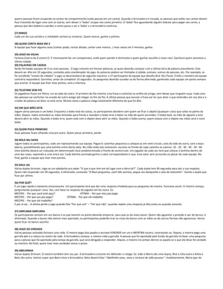 quatro pessoas ficam ocupando os cantos do compartimento (cada pessoa em um canto). Quando a brincadeira é iniciada, as pessoas que estão nos cantos devem
ficar trocando de lugar uma com as outras, sem deixar o "bobo" ocupar seu canto primeiro. O 'bobo' fica aguardando alguém bob ear para pegar seu canto, a
pessoa que deu bobeira e perdeu o canto passa a ser o 'bobo' e a brincadeira continua.

27) BINGO
Cada um faz sua cartela e o mediador sorteia os números. Quem vencer, ganha o prêmio.

28) QUEM CONTA MAIS EM 3
A equipe que fazer alguma coisa (contar piada, recitar ditado, cantar uma música...) mais vezes em 3 minutos, ganha.

29) JOGO DA VELHA
Famosa Guerra do X contra O. É interessante faz um campeonato, onde quem perder é eliminado e quem ganhar escolhe o novo riva l. Ganharia quem vencesse a
última rodada
30) PALAVRAS EM CADEIA
Serão formadas equipes de 4 ou mais pessoas. O jogo consiste em formar palavras, as quais deverão começar com a última letra da palavra precedente. Esta
deverá ser dita em 10 segundos, contados pelo coordenador do jogo. As palavras podem ser limitadas à cidade, animais, nom es de pessoas, etc. Por exemplo, se
for escolhido "nomes de cidades" o jogo se desenvolverá da seguinte maneira: o 1º participante da equipe que desafia dirá: Sã o Paulo. Então o membro da equipe
contrária responderá: Ourinhos, antes de completar 10 segundos. As perguntas deverão suceder-se de forma alternada, ganhando cada equipe um ponto sempre
que acertar. A equipe que fizer mais pontos, será a vitoriosa.

32) TELEFONE SEM FIO
Os jogadores ficam em fileira, um ao lado do outro. O primeiro da fila inventa uma frase e cochicha na orelha do amigo, sem deixar que ninguém ouça. Cada uma
das pessoas vai cochichar no ouvido do outro amigo até chegar no fim da fila. A última pessoa que escutar a frase vai ter que dizer o que entendeu em voz alta e o
criador da palavra vai dizer se está certa. Muitas vezes a palavra chega totalmente diferente do que foi dito.

32) EM QUE MÃO ESTÁ
Jogam várias pessoas e um bobo. Enquanto o bobo está de costas, os participantes decidem com quem vai ficar o objeto (qualquer coisa que caiba na palma da
mão). Depois, todos estendem as mãos fechadas para frente e mandam o bobo virar e bater na mão de quem escondeu. O bobo bate na mão de alguém e este
deverá abrir as mãos. Quando o bobo erra, quem está com o objeto deve abrir as mãos. Quando o bobo acerta, quem estava com o objeto nas mãos será o novo
bobo.

33) QUEM PISCA PRIMEIRO
Duas pessoas ficam olhando uma pra outra. Quem piscar primeiro, perde.

34) BOLA NA CAIXA
Jogam todos os participantes, cada um representando sua equipe. Pegue 6 caixinhas pequenas e coloque-as em semi-círculo, uma do lado da outra, com a boca
aberta, possibilitando que uma bolinha entre dento dela. No chão onde elas estiverem, escreva na frente de cada caixinha os valores: 10 - 20 - 30 - 40 - 50 - 60.
Uma bolinha deverá ser colocada em determinado local predeterminado à frente do semicírculo. Um jogador de cada vez terá que colocar a bolinha dentro de
uma das casas, soprando-a uma única vez. Cada bolinha acertada ganha o valor correspondente à casa. Esse valor será acrescido ao placar de cada equipe. No
final, ganha a equipe que tiver mais pontos.

35) RAUL GIL
Várias duplas brincam. Joga-se um adedanha pra saber "O que é que tem em tal lugar com a letra tal?". Cada dupla tem 30 segundos para dar a sua resposta.
Quem não responder em 30 segundos, é eliminado, cantando "O Raul perguntou, você não acertou, pegue seu banquinho e saia de mansinho". Ganha a dupla que
ficar por último.

36) POR QUÊ?
É um jogo rápido e bastante emocionante. Um participante terá que dar uma resposta imediata para as perguntas do mestre. Funciona assim: O mestre começa
perguntando qualquer coisa. Daí, com base na resposta do jogador ele faz outra. Ex:
MESTRE: - Por que você está aqui?                        VÍTIMA: - Por que meu pai paga.
MESTRE: - Por que seu pai paga?               VÍTIMA: - Por que ele trabalha.
MESTRE: - Por que ele trabalha?
E por aí vai... A vítima perde o jogo quando fala "Por que sim" – "Por que não", quando repete uma resposta já dita antes ou quando amarela.

37) EMPURRA-EMPURRA
Os participantes sentam em um banco e os que tiverem na ponta deverão empurrar, para que os do meio saiam. Quem não aguentar a pressão e sair do ba nco, é
eliminado. Quando o banco não estiver mais apertado, os participantes poderão tirar os rivais do banco com as mãos ou de outras formas não-agressivas. Vence
quem ficar no banco sozinho.

38) JOGO DA VERDADE
Várias pessoas sentadas formam uma roda. O mestre pega dois papéis e escreve VERDADE em um e MENTIRA noutro, reservando-os. Depois, o mestre pega uma
garrafa peti e a coloca no centro da roda. A brincadeira começa: o mestre roda a garrafa. A pessoa que foi apontada pelo fundo da garrafa irá fazer uma pergunta
para a pessoa que foi apontada pela tampa da garrafa, que será obrigada a responder. Depois, o mestre irá sortear dentre os papéis se o que ele disse foi verdade
ou mentira. No final, quem tiver mais verdades vence a prova.

39) ABELHINHA
Várias duplas brincam. O mestre também tem seu par. A brincadeira consiste em defender o colega. Ex: João e Maria são uma dupla, Rick e Júlia outra e Kátia e
Beto são outra. Vamos supor que Beto inicie a brincadeira. Beto deverá falar "Abelhinha voou, voou e na boca de João pousou". Imediatamente, Maria (par de
 