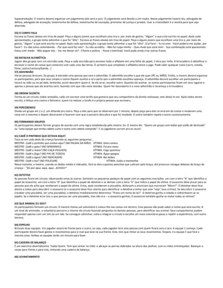 Superprodução: O mestre deverá organizar um julgamento (ele será o juiz). O julgamento será devido a um roubo. Nesse julgamento haverá réu, advogado de
defesa, advogado de acusação, testemunha de defesa, testemunha de causação, promotor de justiça e jurados. Usar a criatividade é a receita para que seja
divertido.

55) O CORPO FALA
Escreva as frases abaixo em tiras de papel. Peça a alguns jovens que escolham uma tira e, por meio de gestos, "digam" o que está escrito no papel. Após cada
apresentação, o grupo tenta adivinhar o que foi "dito". Escreva as frases abaixo em tiras de papel. Peça a alguns jovens que escolham uma tira e, por meio de
gestos, "digam" o que está escrito no papel. Após cada apresentação, o grupo tenta adivinhar o que foi "dito". (Cai fora! - Eu te amo - Você poderia me ajudar, por
favor? - Eu não estou entendendo. - Por que você fez isto? - Eu não acredito. - Não foi culpa minha. - Que chulé que você tem! - Sua combinação está aparecendo -
Estou com medo. - Não pegue isto. - Vai me deixar só? - Chame a polícia. - Passe o ketchup). Você pode ainda criar outras frases.

56) BATALHA ALFABÉTICA
Jogam dois grupos com um escrivão cada. Peça a cada escrivão para escrever todo o alfabeto em uma folha de papel, 1 letra por linha. A brincadeira é identificar e
escrever o nome de coisas que comecem com cada uma das letras. O primeiro que completar o alfabeto vence o jogo. Pode valer qualquer coisa (carro, novela,
filme, cantor/cantora/banda...)
57) ADIVINHÃO
Várias pessoas brincam. Do grupo, é extraído uma pessoa que será o adivinhão. O adivinhão escolhe o que ele quer (PÉ ou MÃO). Então, o mestre deverá organizar
os participantes, para que seus corpos e rostos fiquem ocultos e só a parte que o adivinhão escolheu apareça. O adivinhão deverá escolher um participante e
tocará na mão ou no pé dele, tentando, assim descobrir quem é. Se ele errar, escolhe outro. Quando ele acertar, os outros participantes ficam em seus lugares e
apenas a pessoa que ele acertou vem, fazendo com que não reste dúvidas. Quem for descoberto é o novo adivinhão e recomeça a brincadeira.

58) ORDEM SECRETA
Forma-se um círculo, todos sentados, cada um escreve uma tarefa que gostaria que seu companheiro da direita realizasse, sem deixá-lo ver. Após todos terem
escrito, o feitiço vira contra o feiticeiro: quem irá realizar a tarefa é a própria pessoa que escreveu.

59) PERCEBENDO
Divida um grupo em 2 a 2, um olhando pro outro. Peça a eles para que se observem por 1 minuto, depois peça para eles se virar em de costas e mudarem uma
coisa em si mesmos e depois desvirarem e fazerem com que o parceiro descubra o que foi mudado. O outro também repete e assim sucessivamente.

60) FORMANDO GRUPOS
Os participantes devem formar grupos de acordo com uma regra estabelecida pelo mestre. Ex: O mestre diz: "Quero um grupo com todos que estão de bermuda"
ou "uma equipe que tenha cabelo curto e outra com cabelo comprido". E os jogadores correm pra se reunir.

61) CADÊ O PINTINHO QUE ESTAVA AQUI?
Toca-se em cada dedo da criança fazendo as seguintes perguntas...
MESTRE: Cadê o pintinho que estava aqui? (NA PALMA DA MÃO) VÍTIMA: Gato comeu
MESTRE: Cadê o gato? (NO MINDINHO)                               VÍTIMA: Foi pro mato
MESTRE: Cadê o mato? (NO CAÇA-PIOLHOS)                           VÍTIMA: Fogo queimou
MESTRE: Cadê o fogo? (NO PAI DE TODOS)                           VÍTIMA: Água apagou
MESTRE: Cadê a água? (NO INDICADOR)                              VÍTIMA: Boi bebeu
MESTRE: Cadê o boi? (NO POLEGAR)                                             VÍTIMA: Subiu a montanha.
Nesse instante, o mestre, usando os dedos médio e indicador, fará os dois supostos pesinhos que subiram pelo braço, até provocar cócegas debaixo do braço da
criança: - "foi por aqui, aqui, aqui...ACHOU!"

62) DETETIVE
As pessoas ficam em círculo, observando umas às outras. Sorteiam-se pequenos pedaços de papel com as seguintes inscrições: um com a letra "A" que identifica o
papel de assassino; um com a letra "D" que identifica o papel de detetive e os demais com a letra "V" que indica o papel de vítima. O assassino deve piscar para as
pessoas que ele acha que receberam o papel de vítima. Estas, após receberem a piscadela, disfarçam e anunciam que morreram "Morri!". O detetive deve ficar
atento a todos para descobrir o assassino (e o assassino deve ficar atento para identificar o detetive e evitar que este "veja" seus crimes). Se descobrir o assassino
(receber uma piscadela, ver uma piscadela), o detetive imediatamente determina: "Preso em nome da lei!". O detetive ganha a rodada e redistribuem-se os
papéis. Se o detetive errar (viu o que pensou ser uma piscadela, mas não era – o assassino ganha). O assassino também ganha se matar todas as vítimas"

63) QUE ANIMAL EU SOU?
Os participantes formam um círculo. O mestre chama um voluntário e coloca-lhe nas costas um letreiro. Esta pessoa não pode saber o nome que está escrito. A
um sinal do animador, o voluntário percorre o interior do círculo fazendo perguntas às demais pessoas, para identificar seu a nimal. Seus companheiros podem
responder apenas com um sim ou um não. Se conseguir adivinhar, volta a integrar o círculo e escolhe um novo voluntário passa a repetir a experiência, com outro
letreiro.

64) ESPELHO
Brincam duas equipes. Um jogador estará de frente para o outro, ou seja, cada jogador terá uma pessoa com quem ficará cara a cara. A equipe 1 começa. Cada
participante deverá fazer gestos e movimentos para o rival que está na sua frente. Este, tem que imitar os seus movimentos. D epois, é a equipe 2 que fará a
mesma coisa. Ambas as equipes terão um minuto para fazer.

65) CADEIRA DE BALANÇO
É um exercício divertidíssimo. Todos fazem. Tem que sentar no chão e abraçar as pernas dobradas na altura dos joelhos, com as mãos entrelaçadas. Balançar o
corpo para frente e para trás, imitando uma cadeira de balanço.

66) LEVANTAMENTO
 