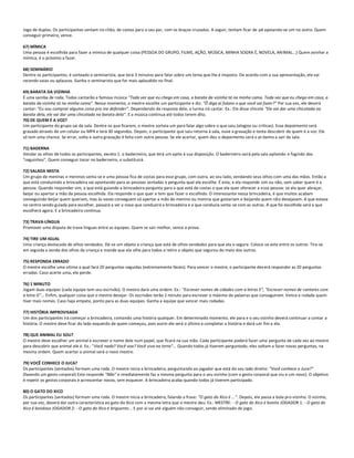 Jogo de duplas. Os participantes sentam no chão, de costas para o seu par, com os braços cruzados. A seguir, tentam ficar de pé apoiando-se um no outro. Quem
conseguir primeiro, vence.

67) MÍMICA
Uma pessoa é escolhida para fazer a mímica de qualquer coisa (PESSOA DO GRUPO, FILME, AÇÃO, MÚSICA, MINHA SOGRA É, NOVELA, AN IMAL...) Quem avinhar a
mímica, é o próximo a fazer.

68) SEMINÁRIO
Dentre os participantes, é sorteado o seminarista, que terá 3 minutos para falar sobre um tema que lhe é imposto. De acordo com a sua apresentação, ele vai
recendo vaias ou aplausos. Ganha o seminarista que for mais aplaudido no final.

69) BARATA DA VIZINHA
É uma samba de roda. Todos cantarão a famosa música "Toda vez que eu chego em casa, a barata da vizinha tá na minha cama. Toda vez que eu chego em casa, a
barata da vizinha tá na minha cama". Nesse momento, o mestre escolhe um participante e diz: "Ô diga aí fulano o que você vai fazer?" Por sua vez, ele deverá
cantar: "Eu vou comprar alguma coisa pra me defender". Dependendo da resposta dele, a turma irá cantar. Ex.: Ele disse chicote "Ele vai dar uma chicotada na
barata dela, ele vai dar uma chicotada na barata dela". E a música continua até todos terem dito.
70) DE QUEM É A VOZ?
Um participante do grupo sai da sala. Dentre os que ficarem, o mestre sorteia um para falar algo sobre o que saiu (elogios ou críticas). Esse depoimento será
gravado através de um celular ou MP4 e terá 30 segundos. Depois, o participante que saiu retorna à sala, ouve a gravação e tenta descobrir de quem é a voz. Ele
só tem uma chance. Se errar, volta e outra gravação é feita com outra pessoa. Se ele acertar, quem deu o depoimento será o pr óximo a sair da sala.

71) BADERNA
Vendar os olhos de todos os participantes, exceto 1: o baderneiro, que terá um apito à sua disposição. O baderneiro sairá pela sala apitando e fugindo dos
"ceguinhos". Quem conseguir tocar no baderneiro, o substituirá.

72) SALADA MISTA
Um grupo de meninas e meninos senta-se e uma pessoa fica de costas para esse grupo, com outra, ao seu lado, vendando seus olhos com uma das mãos. Então a
que está conduzindo a brincadeira vai apontando para as pessoas sentadas e pergunta qual ela escolhe. É esta, e ela responde sim ou não, sem saber quem é a
pessoa. Quando responder sim, a que está guiando a brincadeira pergunta para a que está de costas o que ela quer oferecer a essa pessoa: se ela quer abraçar,
beijar ou apertar a mão da pessoa escolhida. Ela responde o que quer e tem que fazer o escolhido. O interessante nessa brincadeira, é que muitos acabam
conseguindo beijar quem queriam, mas às vezes conseguem só apertar a mão do menino ou menina que gostariam e beijando quem nã o desejavam. A que estava
no centro sendo guiada para escolher, passará a ser a nova que conduzirá a brincadeira e a que conduzia senta-se com as outras. A que foi escolhida será a que
escolherá agora. E a brincadeira continua.

73) TRAVA-LÍNGUA
Promover uma disputa de trava-línguas entre as equipes. Quem se sair melhor, vence a prova.

74) TIRE UM IGUAL
Uma criança destacada de olhos vendados. Dá-se um objeto à criança que está de olhos vendados para que ela o segure. Coloca-se este entre os outros. Tira-se
em seguida a venda dos olhos da criança e mande que ela olhe para todos e retire o objeto que segurou do meio dos outros.

75) RESPONDA ERRADO
O mestre escolhe uma vítima a qual fará 20 perguntas seguidas (extremamente fáceis). Para vencer o mestre, o participante dev erá responder as 20 perguntas
erradas. Caso acerte uma, ele perde.

76) 1 MINUTO
Jogam duas equipes (cada equipe tem seu escrivão). O mestre dará uma ordem. Ex.: "Escrever nomes de cidades com a letras E", "Escrever nomes de cantores com
a letra G"... Enfim, qualquer coisa que o mestre desejar. Os escrivães terão 1 minuto para escrever o máximo de palavras que conseguirem. Vence a rodada quem
tiver mais nomes. Caso haja empate, ponto para as duas equipes. Ganha a equipe que vencer mais rodadas.

77) HISTÓRIA IMPROVISADA
Um dos participantes irá começar a brincadeira, contando uma história qualquer. Em determinado momento, ele para e o seu vizinho deverá continuar a contar a
história. O mestre deve ficar do lado esquerdo de quem começou, pois assim ele será o último a completar a história e dará um fim a ela.

78) QUE ANIMAL EU SOU?
O mestre deve escolher um animal e escrever o nome dele num papel, que ficará na sua mão. Cada participante poderá fazer uma pergunta de cada vez ao mestre
para descobrir que animal ele é. Ex.: "Você nada? Você voa? Você viva na terra"... Quando todos já tiverem perguntado, eles voltam a fazer novas perguntas, na
mesma ordem. Quem acertar o animal será o novo mestre.

79) VOCÊ CONHECE O JUCA?
Os participantes (sentados) formam uma roda. O mestre inicia a brincadeira, perguntando ao jogador que está do seu lado direito: "Você conhece o Juca?"
(fazendo um gesto corporal) Este responde "Não" e imediatamente faz a mesma pergunta para o seu vizinho (com o gesto corporal que viu e um novo). O objetivo
é repetir os gestos corporais e acrescentar novos, sem esquecer. A brincadeira acaba quando todos já tiverem participado.

80) O GATO DO XICO
Os participantes (sentados) formam uma roda. O mestre inicia a brincadeira, falando a frase: "O gato do Xico é ...". Depois, ele passa a bola pro vizinho. O vizinho,
por sua vez, deverá dar outra característica ao gato do Xico com a mesma letra que o mestre deu. Ex.: MESTRE: - O gato do Xico é bonito JOGADOR 1: - O gato do
Xico é bondoso JOGADOR 2: - O gato do Xico é briguento... E por aí vai até alguém não conseguir, sendo eliminado do jogo.
 