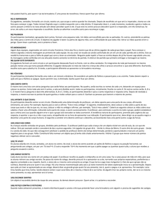 não poderá fazê-lo, pois quem ri sai da brincadeira. É uma prova de resistência. Vence quem ficar por último.

95) O IMPERADOR
Os jogadores, sentados, formarão um círculo, exceto um, que ocupa o centro quando for chamado. Depois de escolhido um que ser á o imperador, chama-se o de
fora para começar o jogo. Todos iniciam fingindo coçar o ombro esquerdo com a mão direita. O imperador deve ir, a cada momento, mudando o gesto e todos os
outros passam a imitá-lo na nova atitude sem deixar perceber quem é ele. O que está no centro procura descobrir quem é o imperador, em três tentati vas. Se
errar, ele volta e um novo imperador é escolhido. Ganha se adivinhar e escolhe outro para recomeçar o jogo.

96) PALMADA
Os participantes (sentados), agrupados bem juntos, formam uma pequena roda. Um deles será escolhido para dar as palmadas. Os outros, estenderão as palmas
das mãos para o centro do círculo. O objetivo do jogador é bater na palma de alguma mão, com a dificuldade de que todos irão retirar as mãos quando virem o
perigo. Quem levar a palmada, será o próximo a fazer.

97) MENSAGEIRO
Jogam duas equipes, organizadas em semi-círculos fronteiros. Entre elas fica o mestre que dá ao último jogador de cada grupo lápis e papel. Para começar o
mestre segreda a mesma mensagem ao primeiro de cada equipe. Ao seu sinal, tal recado vai sendo cochichado de um em um de cada partido até o último. Este ao
recebê-lo transcreve-o para a folha de papel que corre a levar ao orientador. Ninguém pode repetir a frase ao vizinho depois de já lhe houver segr edado uma vez.
As mensagens serão conferidas em voz alta pelo mestre somente no término da partida. A vitória é do partido que primeiro entregar a mensagem ao mestre.
98) QUEM ESTÁ DIFERENTE
Os jogadores formam um semi-círculo e um participante destacado ficará na frente, com os olhos vendados. Os integrantes da roda permanecem na mesma
posição menos uma que toma posição diferente. O jogador destacado no meio da roda tira o lenço dos olhos e procura encontrar o que está diferente. Acertando,
escolhe outro para substituí-lo. Errando, o participante diferente se apresente e a brincadeira recomeça.

99) FÓSFORO
Os participantes (sentados) formarão uma roda e um iniciará a dinâmica. Ele acenderá um palito de fósforo e passará para o se u vizinho. Todos devem repetir a
ação até que o fósforo se apague. Quem permitir isso, é eliminado. Ganha quem ficar por último.

100) CANTO CERTO
O mestre terá uma lista com várias perguntas que serão feitas aos participantes. No quadro, serão escritos os nomes de cada u m, deixando um espaço para
colocar os pontos. Como toda sala tem 4 cantos, a sala será dividida assim: todos os participantes, inicialmente, ficarão no canto X. Os outros cantos serão: A, B e
C. O mestre fará a pergunta e dará três alternativas: A, B e C. Então, os participantes deverão ir para o canto respectivo à resposta certa. Depois de revelada a
resposta, o mestre escreve os pontos de quem ganhou e todos voltam para o canto X. Ganham as pessoas que tiverem o máximo de pontos.

101) APONTE O QUE OUVIU
Os participantes deverão sentar-se em círculo. Obedecendo uma determinação do professor, um deles aponta para uma parte de seu corpo, afirmando
entretanto, ser outra. Por exemplo: Aponta para o nariz e afirma: "Este é meu umbigo". O seguinte, imediatamente, deve coloca r a mão sobre a parte de seu
corpo que ouviu e não na que viu; no caso, colocar a mão no umbigo e afirmar, por exemplo, "Este é meu cabelo". Caberá ao seguinte colocar as mãos sobre seus
cabelos e fazer uma afirmação, indicando outra parte do corpo, e assim sucessivamente. O professor, para estimular o acerto d e todo o grupo, poderá estabelecer
que a vitória será sua quando alguém errar e que o grupo será vencedor se todos acertarem. A tendência natural do participante, premido pela urgência de sua
resposta, é apontar o que viu e não o que ouviu, atrapalhando-se na hora de apresentar sua indicação. O participante que errar, deve dirigir-se ao quadro-negro e
desenhar uma parte do corpo humano. O seguinte a cometer erro deverá continuar o desenho, acrescentando mais uma parte (como o jogo da forca).

102) JOGO DAS CORES
As crianças estarão sentadas em grupos, divididos pelo professor. O professor pedirá que cada criança cite um objeto visível em sala de aula, da cor que ele
indicar. Dirá por exemplo verde e concederá de dez a quinze segundos. Um jogador do grupo dirá: - Verde é a blusa da Maria. O outro dirá do outro grupo: - Verde
é a caneta do João. Os que não conseguirem satisfazer o pedido do professor dentro do tempo determinado, perderá a oportunidade e marcará um ponto
negativo para o seu grupo. Falta: Constituirá falta nomear um objeto que já tenha sido citado anteriormente. Vitória: O grupo que menor número de pontos
negativos obtiver será o vencedor.

103) TÁ VIVO?
Os alunos estarão em círculo, sentados, um aluno no centro. Ao sinal, o aluno do centro acende um palito de fósforo e segura na posição horizontal, vai
perguntando aos colegas, um por um: Tá vivo?•h. O outro responde: Tá!•h Ao momento em que o palito apagar ou queimar quase tudo, o aluno que recebeu a
pergunta ocupará o centro.

104) AMIGO SECRETO
Cada aluno escreve seu nome em um pedaço de papel. O professor recolhe os papéis e embaralha-os em uma caixa. Faz a caixa passar de mão em mão, para que
os alunos retirem seu amigo secreto. De posse do nome do colega, deverão procurá-lo e apresentar-se a ele, narrando suas próprias expectativas, preferências e
alguma curiosidade a seu respeito. Assim, o aluno dá a si mesmo como presente ao amigo. O que torna o jogo mais instigante é o fato de que o grupo não se
conhece, devendo procurar quem é seu amigo. Há uma intensa movimentação pela sala e já neste momento de tateio exploração inicia-se a apresentação. Depois
que cada um tiver se apresentado ao seu amigo, deverá dizer ao grande grupo quem foi seu presente, isto é, quem o pegou e se apresentou. Por exemplo: Lúcia
tirou Sandra que tirou Carlos. Sandra deverá contar o que Lúcia falou de si mesma, e falará de si ao Carlos. Se alguém tirar seu próprio nome, dar-se-á a si mesmo
como presente, ou seja, apresentar-se-á à turma.

105) ESCONDE DENTRO
Um objeto é escondido dentro da roupa de uma pessoa. As demais devem procurar. Quem achar, é o próximo a esconder.

106) FEITIÇO CONTRA O FEITICEIRO
Quando todos estiverem presentes, o mestre distribuirá papel e caneta e dirá que pretende fazer uma brincadeira com alguém e precisa de sugestões de castigos.
 