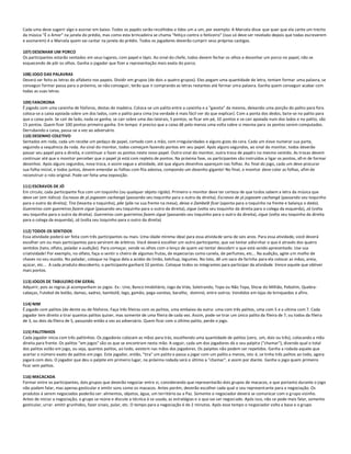 Cada uma deve sugerir algo e assinar em baixo. Todos os papéis serão recolhidos e lidos um a um, por exemplo: A Marcela disse que quer que ela cante um trecho
da música "É o Amor" na janela do prédio, mas como esta brincadeira se chama "feitiço contra o feiticeiro" (isso só deve ser revelado depois que todas escreverem
e assinarem) é a Marcela quem vai cantar na janela do prédio. Todos os jogadores deverão cumprir seus próprios castigos.

107) DESENHAR UM PORCO
Os participantes estarão sentados em seus lugares, com papel e lápis. Ao sinal do chefe, todos devem fechar os olhos e desenhar um porco no papel, não se
esquecendo de pôr os olhos. Ganha o jogador que fizer a representação mais exata do porco.

108) JOGO DAS PALAVRAS
Deverá ser feito as letras do alfabeto nos papeis. Dividir em grupos (de dois a quatro grupos). Eles pegam uma quantidade de letra, tentam formar uma palavra, se
conseguir formar passa para o próximo, se não conseguir, terão que ir comprando as letras restantes até formar uma palavra. Ganha quem conseguir acabar com
todas as suas letras.

109) FANORONA
É jogado com uma caixinha de fósforos, destas de madeira. Coloca-se um palito entre a caixinha e a "gaveta" da mesma, deixando uma porção do palito para fora.
coloca-se a caixa apoiada sobre um dos lados, com o palito para cima (na verdade é mais fácil ver do que explicar). Com a ponta dos dedos, ba te-se no palito para
que a caixa pule. Se cair de lado, nada se ganha; se cair sobre uma das laterais, 5 pontos; se ficar em pé, 10 pontos e se cair apoiada num dos lados e no palito, são
15 pontos. Quem fizer 100 pontos primeiro ganha. Em tempo: é preciso que a caixa dê pelo menos uma volta sobre si mesma para os pontos serem computados.
Derrubando a caixa, passa-se a vez ao adversário.
110) DESENHO COLETIVO
Sentados em roda, cada um recebe um pedaço de papel, cortado com a mão, com irregularidades e alguns gizes de cera. Cada um d eve numerar sua parte,
seguindo a sequência da roda. Ao sinal do monitor, todos começam fazendo pontos em seu papel. Após alguns segundos, ao sinal do monitor, todos deverão
passar seu papel para a direita, e continuar a fazer os pontos neste novo papel. Outro sinal do monitor, outra troca de papéi s no mesmo sentido. As trocas devem
continuar até que o monitor perceber que o papel já está com repleto de pontos. Na próxima fase, os participantes são instruídos a ligar os pontos, afi m de formar
desenhos. Após alguns segundos, nova troca, e assim segue a atividade, até que alguns desenhos apareçam nas folhas. Ao final do jogo, cada um deve procurar
sua folha inicial, e todos juntos, devem emendar as folhas com fita adesiva, compondo um desenho gigante! No final, o monitor deve colar as folhas, afim de
reconstruir o rolo original. Pode ser feita uma exposição.

111) ESCRAVOS DE JÓ
Em círculo, cada participante fica com um toquinho (ou qualquer objeto rígido). Primeiro o monitor deve ter certeza de que todos sabem a letra da música que
deve ser (em itálico): Escravos de jó jogavam cachangá (passando seu toquinho para o outro da direita); Escravos de jó jogavam cachangá (passando seu toquinho
para o outro da direita); Tira (levanta o toquinho), põe (põe na sua frente na mesa), deixa o Zambelê ficar (aponta para o toquinho na frente e balança o dedo).
Guerreiros com guerreiros fazem zigue (passando seu toquinho para o outro da direita), zigue (volta seu toquinho da direita para o colega da esquerda), zá (volta
seu toquinho para o outro da direita). Guerreiros com guerreiros fazem zigue (passando seu toquinho para o outro da direita), zigue (volta seu toquinho da direita
para o colega da esquerda), zá (volta seu toquinho para o outro da direita)

112) TODOS OS SENTIDOS
Essa atividade poderá ser feita com três participantes ou mais. Uma idade mínima ideal para essa ativida de seria de seis anos. Para essa atividade, você deverá
escolher um ou mais participantes para servirem de árbitros. Você deverá escolher um outro participante, que vai tentar adivi nhar o que é através dos quatro
sentidos (tato, olfato, paladar e audição). Para começar, vende os olhos com o lenço de quem vai tentar descobrir o que está sendo apresentado. Use sua
criatividade! Por exemplo, no olfato, faça-o sentir o cheiro de algumas frutas, de especiarias como canela, de perfumes, etc... Na audição, agite um molho de
chaves no seu ouvido. No paladar, coloque na língua dela a acidez do limão, ketchup, legumes. No tato, dê um saco de farinha para ela colocar as mãos, areia,
açúcar, etc... A cada produto descoberto, o participante ganhará 10 pontos. Coloque todos os integrantes para participar da atividade. Vence aquele que obtiver
mais pontos.

113) JOGOS DE TABULEIRO EM GERAL
Adquirir, pois as regras já acompanham os jogos. Ex.: Uno, Banco Imobiliário, Jogo da Vida, Soletrando, Topa ou Não Topa, Show do Milhão, Pebolim, Quebra-
cabeças, Futebol de botão, damas, xadrez, bambolê, lego, gamão, pega-varetas, baralho, dominó, entre outros. Vendidos em lojas de brinquedos e afins.

114) NIM
É jogado com palitos (de dente ou de fósforos. Faça três fileiras com os palitos, uma embaixo da outra: uma com três palitos, uma com 5 e a ultima com 7. Cada
jogador tem direito a tirar quantos palitos quiser, mas somente de uma fileira de cada vez. Assim, pode-se tirar um único palito da fileira de 7, ou todos da fileira
de 3, ou dois da fileira de 5, passando então a vez ao adversário. Quem ficar com o último palito, perde o jogo.

115) PALITINHOS
Cada jogador inicia com três palitinhos. Os jogadores colocam as mãos para trás, escolhendo uma quantidade de palitos (zero, um, dois ou três), colocando a mão
direita para frente. Os palitos "em jogos" são os que se encontram nesta mão. A seguir, cada um dos jogadores dá o seu palpite ("chamar"), dizendo qual o total
dos palitos estão em jogo, ou seja, quantos palitos, ao todo, existem nas mãos dos jogadores. Os palpites não podem ser repetidos. Ganha a rodada aquele que
acertar o número exato de palitos em jogo. Este jogador, então, "tira" um palito e passa a jogar com um palito a menos, isto é, se tinha três palitos ao todo, agora
jogará com dois. O jogador que deu o palpite em primeiro lugar, na próxima rodada será o último a "chamar", e assim por diante. Ganha o jogo quem primeiro
ficar sem palitos.

116) MACACADA
Formar entre os participantes, dois grupos que deverão negociar entre si, considerando que representarão dois grupos de macacos, e que portanto durante o jogo
não podem falar, mas apenas gesticular e emitir sons como os macacos. Antes porém, deverão escolher cada qual o seu representante para a negociação. Os
produtos á serem negociados poderão ser: alimentos, objetos, água, um território ou a Paz. Somente o negociador deverá se comunicar com o g rupo vizinho.
Antes de iniciar a negociação, o grupo se reúne e discute a técnica á se usada, as estratégias e o que vai ser negociado. Após isso, não se pode mais falar, somente
gesticular, urrar. emitir grunhidos, fazer sinais, pular, etc. O tempo para a negociação é de 2 minutos. Após esse tempo o negociador volta a base e o grupo
 