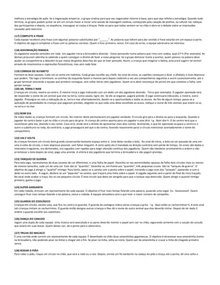 melhora a estratégia de ação. Se a negociação emperrar, o grupo sinaliza para que seu negociador retorne á base, para que seja refeita a estratégia. Quando tudo
termina, os grupos podem juntar-se em um círculo maior e iniciar uma sessão de massagem coletiva, começando pela catação de piolhos, ou cafuné nas cabeças
dos participantes e depois, na sequência, massagear as costas e braços. Pede-se para que todos sentem-se no chão e abre-se o debate sobre as impressões
causadas pelo exercício.

117) COMPLETE A FRASE
Cada equipe receberá uma frase com algumas palavras substituídas por "______". As palavras que faltam para dar sentido à frase estarão em um espaço à parte.
O objetivo do jogo é completar a frase com as palavras corretas. Quem o fizer primeiro, vence. Em caso de erros, a equipe adversária sai vitoriosa.

118) ADIVINHAÇÃO RIMADA
Os jogadores estarão sentados em roda. Um jogador inicia a brincadeira dizendo - Estou pensando numa palavra que rima com cadeia, qual é?•h (Por exemplo). As
demais procuram advinha-la cabendo a quem conseguir o direito de fazer a nova pergunta. Se o grupo demorar muito a acertar, quem pensou na palavra deve
ajudar os companheiros a descobri-la por meios de gestos descritos do que se tiver pensado. Assim, a criança que imaginar a baleia, procurará sugerir tal animal
através de movimentos e expressões fisionômicas, mas sem nada falar

119) CORRIDA DO ALFABETO
Formam-se duas equipes. Cada um se senta em rodinhas. Cada grupo escolhe seu chefe. Ao sinal de início, os capitães começam a dizer o alfabeto o mais depressa
que podem. Tão logo o terminam, os vizinhos da esquerda fazem o mesmo para depois cederem a vez aos companheiros seguintes e assim sucessivam ente, até o
grupo terminar vencendo a equipe que primeiro consegue, sem soltar letras nem jogadores. Quem erra deve recomeçar do ponto em que cometeu a falha, sem
perder tempo.
120) AR, TERRA E MAR
Crianças em círculo, mestre ao centro. O mestre inicia o jogo indicando com um dedo um dos jogadores dizendo: -Terra (por exemplo). O jogador apontado terá
de responder o nome de um animal que vive na terra, como cavalo, tigre, etc. Se ele se enganar, pagará prenda. O jogo continuará indicando, o mestre, outro
jogador. Prossegue-se com a indicação de ar, terra e mar alternadamente, dando-se a oportunidade a todos os alunos. Ao fim de algum tempo, passa-se a
aplicação de penalidades às crianças que pagaram prendas, exigindo-se que cada uma delas escolhida ao acaso, indique o nome de três animais que vivem no ar,
na terra e no mar

121) BOM DIA
De mãos dadas as crianças formam um círculo. No interior deste permanecerá um jogador vendado. O circulo gira para a direita ou para a esquerda. Quando o
jogador do centro bater o pé no chão o círculo para de girar. A criança do centro aponta para um jogador e este dirá: •g - Bom dia•h. O do centro terá que o
reconhecer pela voz, dizendo o seu nome. Caso erre, ainda terá o direito de apresentar mais dois nomes. Acertando, o que foi apontado ocupará o centro e o
outro o substituirá na roda, do contrário, o jogo prosseguirá até que o do centro, fazendo novamente parar o círculo mencionar acertadamente o nome do
companheiro

122) VAI E VOLTA
As crianças formam um círculo bem grande conservando bastante espaço entre si. Uma delas recebe a bola. Ao sinal de início, a bola vai ser passada de uma em
uma à volta do círculo, o mais depressa possível, sem faltar ninguém. A certo apito ela é mandada na direção contrária sem perda de tempo. Os sinais são dados a
intervalos irregulares, ora demorados, ora seguidos com rapidez para exigir atenção contínua dos jogadores. Quem não obedecer prontamente a ordem e não
arremessar a bola depois do sinal, paga uma prenda. A vitória é dos jogadores que termina a brincadeira e não pagam prendas.

123) TANQUES DE GUERRA
Para este jogo, necessitamos de duas canetas de cor diferentes, e uma folha de papel. Desenha-se nas extremidades opostas da folha dois círculos mais ou menos
do mesmo tamanho, cada um de uma cor. Este são os "quartéis". Desenha-se, em frente aos "quartéis", três pequenas cruzes. São os "tanques de guerra". O
objetivo do jogo á atingir o "quartel" inimigo. Para tanto, apoia-se a caneta com a ponta sobre o papel, iniciando o jogo num dos "tanques", apoiando-a com o
dedo no outro lado. A seguir, desfere-se um "piparote" na caneta, que traçará uma linha sobre o papel. A jogada seguinte será a partir do final do risco traçado.
No local onde acabar o traço, faz-se um pequeno círculo. É este circulo que deve ser atingido para que o tanque seja destruído. Quem atingir o quartel inimigo
primeiro, ganha o jogo.

124) SUPER-GARGANTA
Em cada rodada, brincam um representante de cada equipe. O objetivo é ficar mais tempo falando uma palavra, puxando uma vogal . Ex.: Goooooool!. Quem
conseguir ficar mais tempo falando a tal palavra, vence a rodada. A equipe vencedora será a que tiver o maior número de campeões.

125) GUARDA DO ZOOLÓGICO
Crianças em círculo, exceto uma, que fica no centro (o guarda). O guarda do zoológico indica várias crianças e grita: •g - Aqui estão os cachorrinhos•h. A este sinal
tais crianças imitam os cachorrinhos. O guarda então designa outras crianças e lhes dá o nome de outro animal que elas deverão imitar. Depois de ter dado 3
ordens o guarda escolhe seu substituto.

126) DANÇA DO CANUDO
Jogam uma dupla de cada equipe. Uma música será executada e os pares deverão manter o papel sem cair no chão, segurando somente com a sucção do canudo
que estará em suas bocas. Quem deixar cair, dá o ponto para o adversário.

127) TRILHA DO MACACO
É uma corrida onde correm um representante de cada equipe. É desenhado no chão duas amarelinhas gigantescas. O objetivo é atravessar essa amarelinha (como
na brincadeira, não podendo pisar na linha) e chegar até o fim. Se pisar na linha, volta ao início. Quem sair da amarelinha e cruzar a linha de chegada primeiro
vence.

128) RODAR O PIÃO
Para rodar o pião, risque um círculo no chão, que será a roda ou a raia. Depois, enrole um fio barbante na cabeça do pião e d esça até a ponta; dê uma volta e
 