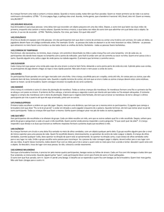 As crianças formam uma roda e cantam a música abaixo. Quando a música acaba, todas têm que ficar paradas. Quem se mexer primeiro sai da roda e as outras
continuam a brincadeira. LETRA: “ O circo pegou fogo, o palhaço deu sinal. Acorda, minha gente, que a bandeira é nacional. Al ô, Brasil, dois mil. Quem se mexeu,
saiu,BomBril!”

141) BOLINHO BOLACHA
Essa brincadeira é para duas pessoas. Uma delas tem que esconder um objeto pequeno em uma das mãos. Depois, a outra tem que bater nas duas mãos da
primeira, enquanto elas cantam a música abaixo. Quando termina a música, o que bateu nas mãos do outro tem que adivinhar em q ual delas está o objeto. Se
acertar, é sua vez de esconder. LETRA: “Bolinho, bolacha. Por cima, por baixo. Em qual mão está?”

142) ZOOLÓGICO
A turma se divide em equipes com três pessoas. Um dos participantes tem que dizer o nome de animais ou contar uma história com animais. Em cada um deles, os
jogadores devem fazer um código combinado antes. Por exemplo: Girafa - as pessoas dos lados se abaixam e as do meio levantam as mãos. Elefante - as pessoas
que estiverem no meio fazem uma tromba e as dos lados fazem as orelhas do bicho. Borboleta - todas as pessoas fazem borboletas.

143) CORRIDA DE TAMPINHAS
Para brincar, são necessárias, no mínimo, duas crianças. Um caminho é desenhado no chão e cada criança fica com uma tampinha. Um de cada vez, os
participantes vão dando leves toques na tampinha com a ponta do indicador, para fazê-la andar sem sair do caminho ou tocar na linha. Quem errar passa a vez a
outro. Quando alguém erra, volta a jogar de onde parou na rodada seguinte. O primeiro que terminar o caminho vence.

144) ELEVADOR
Cada criança tem que passar uma corda pela copa de uma árvore e amarrar bem forte, deixando a outra ponta perto de onde ela está. Subindo pelas suas cordas,
os participantes do jogo devem chegar ao topo o mais rápido possível. Não vale chutar e nem puxar a corda do outro.

145) ESPIÃO
Os participantes ficam parados em um lugar marcado com uma linha. Uma criança, escolhida para ser o espião, conta até três, d e costas para os outros, que vão
andando bem de leve, tentando encostar nela. Quando o espião termina de contar, ele tem que se virar e todas as outras crianças devem estar como estátuas.
Quem se mexer, sai da brincadeira. Quem conseguir encostar no espião da vez será o próximo.

146) MANDIÓ
Uma criança é o visitante e outra é o dono da plantação de mandioca. Todas as outras crianças são mandiocas. As mandiocas formam uma fila e o primeiro da fila
se abraça a um poste ou árvore. O próximo da fila o abraça, o terceiro abraça o segundo e assim por diante até que todos na fila estejam abraçados. O visitante
negocia a compra das mandiocas com o dono da plantação. Depois que o negócio está fechado, ele tem que arrancar as mandiocas da terra: abraçar o último
participante por trás e puxá-lo até que ele seja arrancado, junto com os outros.

147) PARALELEPÍPEDO
Primeiro todos escolhem a ordem em que vão jogar. Depois, marcam uma distância, que tem que ser a mesma entre os participantes. O jogador que começa a
brincadeira tem que dizer “Pa-ra-le-le-pí-pe-do” e andar em direção a outro jogador enquanto diz a palavra. Quando terminar, ele tem que tentar pisar no pé de
outro participante. Todas as crianças têm que fazer o mesmo. Ganha quem conseguir pisar nos pés de todos os outros jogadores.

148) QUE MÊS?
Dois participantes são escolhidos e se afastam do grupo. Cada um deles escolhe um mês, sem que os outros saibam qual foi o mês escolhido. Depois, voltam para
perto do grupo e perguntam a cada um qual o mês escolhido. Quem acertar ainda precisa responder a outra pergunta: “O que você quer da vida?”. A criança
responde o que deseja e as duas que tiveram as melhores respostas formam a próxima dupla que escolherá o mês.

149) SILÊNCIO!
As crianças formam um círculo e uma delas fica sentada no meio de olhos vendados, com um objeto qualquer perto dela. O grupo escolhe alguém para dar o sinal
de início e apontar para uma pessoa da roda. Quem foi escolhido deverá, silenciosamente, se aproximar do centro da roda e peg ar o objeto. A criança de olhos
vendados, ouvindo qualquer ruído, deve apontar na direção de quem está se aproximando. Se apontar na direção certa, o que estava de olhos vendados volta
para o seu lugar na roda. Então o grupo escolhe outra pessoa para recomeçar. Se a pessoa da roda conseguir pegar o objeto, deverá voltar para o seu lugar com
ele nas mãos. A partir desse momento, todos devem ficar com as mãos para trás e avisar a quem está no meio para tirar a venda e tentar descobrir quem está com
o objeto. Se descobrir, troca de lugar com essa pessoa. Se não, colocará a venda novamente.

150) SORRISO MILIONÁRIO
Para que a brincadeira funcione, é preciso ter pelo menos quatro participantes, bexigas vazias ou folhas de árvore. Cada um fica com três bexigas e todos têm que
ficar andando, se misturando. Quando alguém gritar “para”, cada participante deve correr para frente de outro e fazer palhaçadas.
O outro tem que ficar parado, sem rir. Quem rir perde uma bexiga. O desafio vai se repetindo e quem fica sem bexigas sai da brincadeira. Quem tiver mais ganha.
Não vale fazer cócegas para o outro rir.
 