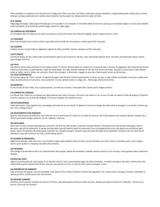 olhos vendados e o objetivo é sair do percurso e chegar até o final, sem pisar nas linhas. Como eles estarão vendados, a equipe pode ajudar. Quem pisar na linha
volta pro começo, podendo tirar a venda nesse tempinho. Ganha quem sair do percurso sem pisar na linha.

9) 2º ANDAR
Pega-pega de duplas. Cada dupla é formada por um montado e um montador. O montador deverá montar no pescoço do montado e pegar os o utros que também
estão montados. Só os montados podem pegar. Quem for pego, pega.

10) CORRIDA AO CONTRÁRIO
Os corredores dão 25 voltas em um cabo de vassoura e correm de costas até a linha de chegada. Quem chegar primeiro, vence.

11) VASSOBOL
Dois rivais disputam para colocar a bola no gol adversário através de uma vassoura. Ganha quem fizer mais gols.

12) CEGOBOL
Futebol comum, só que todos os jogadores jogarão de olhos vendados. Ganha a equipe que fizer mais gols.

13) PÉ COM PÉ
Corrida de duplas de ida e volta onde um participante sobe no pé do parceiro. Na ida, o que está pisado deverá correr. Na vol ta, ele pulará (de costas). Ganha
quem chegar primeiro.

14) TOCA
Desenha-se várias tocas (círculos) em um espaço amplo. O número de tocas deve ser sempre um a menos do que o número de jogadores. Bem distante do terreno
aonde as tocas estão, os participantes, todos de mãos dadas, em roda, estarão rodando ao som de uma música animada. Quando a música parar, todos devem
soltar as mãos, correr e sentar em uma toca. Quem não conseguir, é eliminado e apaga-se uma toca. Ganha quem sentar na última toca.
15) TOCA COOPERATIVA
As mesmas regras do “Toca” comum. O segredo do jogo é não eliminar nenhum participante, só tocas, ou seja, a cada rodada, você desfaz uma t oca e ainda assim
todos deverão entrar em uma toca, como puderem: no colo, deitado sobre os colegas etc... Neste jogo não há vencedores.

16) MINHOCA
É uma corrida de ida e volta, mas os participantes, ao invés de correrem, rolam pelo chão. Ganha quem chegar primeiro.

17) CORRIDA DE CADEIRAS
Corrida de trios. Cada trio é composto por duas pessoas que unem os braços e formam uma cadeira e um rei que irá subir na cadeira (união de braços). O objetivo
é correr e descer o rei na linha de chegada. O trio que conseguir isso primeiro vence.

18) ESTOURA-BEXIGA
Todos participam. Cada jogador terá uma bexiga amarrada em seu tornozelo. O objetivo é estourar a bexiga dos adversários e proteger a sua. Ganha o último que
ficar com a bexiga intacta.

19) REVEZAMENTO DOS RODADOS
Igual ao revezamento do atletismo, mas antes de correr é preciso dar 25 voltas em um cabo de vassoura. São 4 participant es por equipe e ganha a equipe cujo o
último participante chegou primeiro. Se cair, levanta e continua.

20) ARTILHARIA
Dois times em dois campos separados por uma linha. No final de cada campo, é colocado uma garrafa peti. Uma pessoa de cada eq uipe tenta jogar a bola e
derrubar a garrafa do adversário. A equipe que derrubar a garrafa deverá erguê-la novamente, mas se protegendo da outra, que agora tem autonomia para
balear. Quem for baleado não pode erguer a garrafa. Se a equipe conseguir reerguer a garrafa antes de todos serem baleados, ela ganha. Mas se todos forem
baleados e a garrafa continuar no chão, a outra equipe ganha.

21) GUERRA DE MANDIOCA
Jogam duas pessoas, cada uma com a sua mandioca segura pela metade. Cada um tem a sua vez de bater com toda a força na mandioca que o outro segura.
Ganha quem quebrar a mandioca do adversário primeiro.

22) PICHORRA
Uma bexiga é pendurada no alto e os representantes das equipes, depois de vendados e rodados, devem estourá-la com um pau, sendo guiadas pelas respectivas
equipes.

23) BOLICHE CEGO
Jogam um participante de cada equipe. É um boliche comum, mas os participantes jogam de olhos vendados.. O objetivo do jogo é derrubar o último pino, não
importando quantos lançamentos foram, uma vez que quando um erra, é a vez do outro. Quem conseguir, vence.

24) ARREMESSO DE BAMBOLÊ
Tipo arremesso de argolas, mas com bambolê. Uma pessoa será a vítima e ficará a 5 metros dos jogadores. Faz 1 ponto quem cons eguir encaixar o bambolê na
pessoa primeiro. Ganha quem tiver mais pontos.

25) ENCAIXE HUMANO
Dinâmica com 4 pessoas sentadas em bancos. Primeiro, cada participante senta nas costas do outro. Depois que todos já estiver em "deitados", retiram-se os
bancos. Como sair da situação?
 