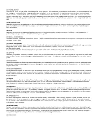 26) PASSA OU REPASSA
Todos brincam. Porém, em cada rodada, um jogador de cada equipe participará. Seria interessante que as perguntas fossem ligadas a um único tema em cada vez
que esse jogo for praticado. Será feita uma pergunta (sem alternativas) para um dos participantes. Se ele responder c orretamente, dá uma tortada na cara do
rival, ou vice-versa, se ele errar. Se ele não souber, ele passa. Se o adversário não souber, ele repassa. Se, mesmo assim, o primeiro não s ouber, ou errar, o seu
rival dará uma tortada na cara dele. Porém, se ele acertar, é ele quem dá a tortada. Vence a equipe que acertar mais perguntas e, claro, receber menos tortadas.
OBS.: Fazer dezenas de tortas pode sair mais barato do que parece. Basta sentar e pensar em ingredientes baratos que podem render vários pratos de torta. Ex.:
Lama.

27) SALTO EM DISTÂNCIA
Jogam dois representantes de cada equipe. Um participante saltará, depois o seu adversário. Após isso, a distância aumenta. S e o participante for o primeiro a
pular em uma distância e errar, deverá torcer para que o outro também erre, pois assim terá outra chance. Ganha quem conseguir saltar uma distância que o
outro não conseguiu.

28) GOLFE
Jogam dois representantes de cada equipe. Cada participante terá um taco (qualquer pedaço de madeira comprido) e terá direito a uma tacada por vez. O
participante que conseguir colocar a bola no buraco primeiro, vence a partida.

29) CORRIDA DE OBSTÁCULOS
Jogam dois corredores, que deverão percorrer uma distância e chegar ao fim, enfrentando obstáculos (os obstáculos serão pessoas curvadas). Quem cruzar a linha
de chegada primeiro vence.

30) CORRIDA DAS CADEIRAS
Correm um representante por equipe. É uma corrida de ida e volta onde cada representante deverá correr sentado em uma cadeira (não pode largá-la por nada).
Na ida, vai de frente. Na volta, vem de costas, ou seja, não pode virar. Se cair, levanta e continua. Ganha quem voltar primeiro.
31) VÔLEI IMPROVISADO
O Jogo normal de vôlei, mas utilizando outro objeto no lugar da bola (balde, vasilha, almofada, mochila, alguma fruta o u legume...)

32) CESTINHA
Jogam duas equipes e dois ajudantes. A brincadeira funciona como um jogo de basquete, mas só há uma cesta, que na verdade são duas pessoas, de braços dados
e abertos. Quem fizer uma cesta, escolhe alguém da dupla para substituí-lo na equipe e ele será a nova metade da cesta. A equipe que fizer mais cestas, vence a
partida.

33) PAR OU IMPAR
Jogam um representante de cada equipe. Os participantes deverão pular sobre um passeio de cerâmica conforme vão ganhando. É assim: os jogadores escolhem
par ou impar uma única vez e vão jogando várias vezes. Quem ganhar, avança uma casa (uma cerâmica). Quem perder, fica aonde está. E por aí vai até alguém
chegar na última casa.

34) PEGADINHA DO ANIMAL
Entrega-se a cada participante um papel com o nome de um animal, sem ver o do outro. Em seguida todos ficam em círculo de mãos dadas. Quando o animal for
chamado pelo coordenador, a pessoa correspondente ao animal, deve se agachar tentando abaixar os colegas da direita e da esqu erda. E os outros devem tentar
impedir que ele se abaixe. Obs.: todos os animais são iguais, e quando o coordenador chama o nome do animal todos vão cair de bunda no chão, causando uma
grande risada geral.

35) ÔNIBUS
É a versão em grupo da "Corrida das Cadeiras". Haverão duas equipes. Os integrantes de cada equipe ficam sentados em cadeiras, um atrás do outro, formando
um ônibus (os ônibus devem estar bem separados um do outro). No JÁ, os participantes movimentam as cadeiras pra frente e começam a botar o ônibus pra
andar. O objetivo do ônibus será cruzar a linha de chegada integralmente. A equipe que o fizer primeiro, vence.

36) NUMEROBOL
Jogam duas equipes (cada uma em seu campo). Os participantes ficam sentados paralelamente às linhas laterais da quadra forman do uma fileira, divididas em 2
equipes de número de integrantes igual. Cada jogador será numerado, na ordem da fileira, de 1 até 10, por exemplo. O mesmo pa ra a outra equipe. No centro
haverá uma bola e ao sinal do monitor, que gritará um número, por exemplo 7, os dois jogadores (uma de cada equipe) que corresponderem ao número falado,
devem sair da fileira e ambas tentarão fazer uma cesta. Vale roubar a bola na marra.

37) APITO ESCONDIDO
Faz-se uma roda onde todos estarão em pé. Algumas crianças sairão da roda e não escutarão a explicação inicial do monitor. Quando as crianças voltarem, uma
por vez, será dito a ela que na roda existe um apito, com alguma criança, e ela deve descobrir com quem está. São várias tentativas até que a "vítima" descubra
que, na verdade, o apito está preso nas costas do monitor e este dava as costas para uma criança qualquer, que apitava levando as mãos até a boca, assim como
os demais, que fingem ter o apito.

38) ENTRE AS PERNAS
Forma-se uma roda, todos em pé e com as pernas ligeiramente afastadas, de modo a tocar lateralmente o pé dos companheiros ao lado. O objetivo é fazer gol
entre as pernas dos companheiros, que tentarão defender-se das bolas que possivelmente venham em sua direção. Não é permitido tocar a bola com outra parte
do corpo a não ser as mãos e a bola deve correr sempre rasteira. Tomando um gol (bola passando entre as pernas) a pessoa deve virar, ficando de costas para a
roda, porém ainda podendo marcar gols. Acrescentar o número de bolas durante o jogo é interessante.

39) SINCRONISMO
 