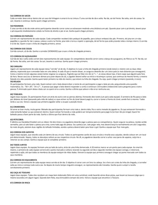 53) CORRIDA DE SACOS
Cada corredor deve entrar dentro de um saco de linhagem e amarrá-lo na cintura. É uma corrida de ida e volta. Na ida, vai de frente. Na volta, vem de costas. Se
cair, levanta e continua. Ganha quem chegar primeiro.

54) PASSINHOS
É uma corrida só de ida onde vários participantes deverão correr como se estivessem medindo uma distância em pés. Quando pisar com o pé direito, deverá pisar
o pé esquerdo imediatamente colado na frente do direito e por aí vai. Ganha quem chegar primeiro.

55) CORRIDA DO PAPELÃO
Correm um representante de cada equipe. Cada competidor receberá dois pedaços de papelão, para colocar embaixo dos pés. Primeiro, ele pisa em u m dos
papelões e, quando for dar o passo, coloca o outro na frente, pisa nele e torna a repetir a operação, de tal forma que ande pisando neles o tempo inteiro. A corrida
é só de ida. Quem cruzar a linha de chegada primeiro, vence.

56) CORRIDA DOS CEGOS
Corrida comum, só de ida. Ganha o corredor (VENDADO) que cruzar a linha de chegada primeiro.

57) CORRIDA DO AÇOUGUEIRO
Corrida de ida e volta onde correm dois representantes de cada equipe. Os competidores deverão correr como a dança do açougueiro, do Pâni co na TV. Na ida, vai
de frente. Na volta, vem de costas. Se cair, levanta e continua. Ganha quem chegar primeiro.

58) CANGURU
Jogam um representante de cada equipe nessa "corrida" só de ida. O objetivo é cruzar a linha de chegada primeiro (onde estará o mestre com as duas mãos
abertas, esperando que o vencedor bata em uma delas). A cada JÁ que o mestre disser, os cangurus deverão dar um único pulo (o mais distante que conseguem).
Como o mestre irá (em algumas vezes) tentar enganar os cangurus, fingindo que vai falar Já e diz só "J...", oi coisas desse tipo, é bem capaz que alguém pule fora
da hora. Nesse caso (ou se demorar demais pra pular depois do Já), o jogador deverá voltar ao início e recomeçar a prova, que continua da mesma forma, o mestre
falando Já e eles pulando. Ganha quem bater primeiro na mão do mestre, que estará na linha de chegada. Ou seja, quem chegar primeiro (pulando, é claro).
59) BOLADA
Os participantes formam uma roda. Quem estiver com a bola deverá dizer o nome de um participante e jogar a bola pra ele, perg untando uma questão
matemática. Ex.: "50 + 20", "14 x 2"... A pessoa que pegar a bola deverá responder a conta e continuar a brincadeira elaborando outra pergunta para a outra
pessoa. É eliminado quem deixa a bola cair ou quem erra a conta. Ganha o último que sobrar e não errar nenhuma vez.

60) TÚNELBOL
Jogam duas equipes. Os participantes ficam um atrás do outro com as pernas abertas, formando dois túneis (um para cada equipe). O primeiro da fila passa a bola
por debaixo do túnel (passando pela mão de todos) e o que estiver no fim do túnel deverá pegá-la, correr e tomar a frente do túnel, aonde fará o mesmo. Todos
terão a sua vez. Vence a equipe cujo primeiro jogador voltar a ocupar a posição inicial.

61) CIRANDOBOL
Só serve se tiver muita, muita gente. Metade dos participantes formam uma roda e, dentro dela, fica a outra metade de jogador es. Os que estiverem formando a
roda tentarão balear os que estiverem dentro. Quem estiver formando a roda poderá sair temporariamente para pegá-la (se tiver ido pra longe). Quem for
baleado passa a fazer parte da roda. Ganha o último que ficar dentro da roda.

62) PETECOBOL
É idêntico ao Handebol (futebol com as mãos). Há dois times e os jogadores deverão jogar a peteca para os companheiros. Quem segurar na peteca, recebe cartão
vermelho, pois só vale bater a peteca pra cima, como todo jogo de peteca. Se a peteca cair, vale pegar nela, mas deverá lançá-la normalmente em até 5 segundos.
Ao invés de gols, existem duas regiões do telhado limitadas, aonde a peteca deverá bater para fazer o gol. Ganha a equipe que fizer mais gols.

63) CORRIDA DOS SAPATOS
Jogam duas equipes, que estarão cada um dentro de seu círculo. Todos os participantes sairão de seus círculos e tirarão seus calçados, dendo colocar em um local
pré-determinado. Depois, todos os descalços voltam ao seu respectivo círculo. No JÁ, os jogadores deverão correr e achar s eus pares de sapatos, calçá-los e
retornar ao seu campo. Ganha a equipe que se completar primeiro.

64) TODOS JUNTOS
Jogam duas equipes. As equipes formam uma ao lado da outra, atrás de uma linha demarcada. A 20 metros marca-se um ponto para cada equipe. Ao sinal do
mestre, o primeiro de cada equipe correrá até o ponto marcado e voltará, levando na segunda corrida o segundo membro da equipe consigo, e retornará,
repetindo a ação, até que todos os membros da equipe estejam de mãos dadas. Vencerá a equipe que primeiro conseguir chegar ao ponto marcado com todos os
seus membros.

65) CORRIDA DO EQUILIBRISTA
Correm um representante de cada equipe nessa corrida só de ida. O objetivo é correr com um livro na cabeça. Se o livro cair a ntes da linha de chegada, o corredor
volta ao início e começa tudo outra vez. Se depois de muito tempo ninguém conseguir, os representantes são trocados. Ganha quem cumprir a tarefa
corretamente primeiro.

66) CAÇA AO TESOURO
Jogam duas equipes. Todas eles recebem um mapa bem elaborado (feito em uma cartolina), onde haverão várias dicas pistas, que levam ao tesouro (algo que o
mestre escondeu em algum lugar). Quando bem feita, essa brincadeira sempre dá certo. Vence a equipe que encontrar o Tesouro.

67) CORRIDA DA RISCA
 