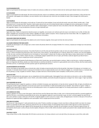 116) DESAMARRAR NÓS
Jogam um participante de cada equipe. Cada um recebe uma corda (ou cordão) com um mesmo número de nós. Ganha quem desatar todos os nós primeiro.

117) CEGUINHO
Jogam um participantes de cada equipe. No centro do local da prova, estica-se um barbante, onde será pendurada uma maçã ou bombom, à altura da boca dos
participantes. Cada jogador será vendado e, ao sinal, deverão, com as mãos para trás, tentar dar uma mordida na maçã. O que conseguir dá a vitória para a
equipe.

118) TAGARELA
Jogam um participante de cada equipe, um de cada vez. O mestre dá um tema qualquer (o que você acha da escola, como está o Brasil, acordar cedo...) Cada
participante tem 5 minutos para falar. Quando o mestre apitar pela primeira vez, ele começa dizendo todas as vantagens do tema e porque gos ta. Ao apitar
novamente, ele deverá falar mal do assunto e detalhar todas as desvantagens. O mestre apitará de novo e ele voltará a falar bem. Não pode parar de falar sequer
dois segundos. Depois, é a vez do adversário. Dá certo e é super-divertido ouvir.

119) ASSOPRE O ALGODÃO
Jogam dois times. Todos os componentes deverão assoprar um algodão, sem encostar com nenhuma parte do corpo e sem deixá-lo cair no chão. As faltas são:
deixar o algodão tocar uma parte do corpo e deixar o algodão cair sendo o último a assoprar. Vence a equipe que tiver menos faltas. OBS.: Se o algodão cai no
chão, um participante rival ao último a assoprar, deverá continuar a brincadeira.

120) QUEM COME MAIS EM MENOS
Jogam um participante de cada equipe. Seu objetivo será comer 6 bananas seguidas. Vence quem terminar de comer primeiro.

121) QUEM CONSEGUE POR MAIS GENTE
O desafio de cada equipe é o de conseguir por o maior número de pessoas dentro de um espaço limitado. Em 1 minuto, a equipe que conseguir por mais pessoas,
vence a prova.

122) VELA MALUCA
Cada equipe será composta por 6 pessoas. Cinco delas ficarão em uma fila antes da linha de partida e cada um terá uma caixa de fósforos. O outro componente
ficará a 7 metros de distância de frente para a fila e servirá como "marco de giro". Do lado (distante uns 3 metros), deverá ficar o mestre, com uma vela apagada
na mão. Ao sinal, o primeiro da fila deverá correr em direção ao "marco de giro" e deverá dar 25 voltas ao redor dele. Após as voltas, deverá tentar ir em direção à
vela para acendê-la com o fósforo. Depois de acesa, o coordenador apagará rapidamente com um sopro, permitindo a saída do segundo que dev erá fazer o
mesmo procedimento. Vence a equipe que concluir a prova primeiro.
123) LABIRINTO
Como um pelotão, os participantes ficarão dispostos em fileiras de 8, exceto dois, que servirão de gato e cachorro. Dado o si nal de início, o cachorro perseguirá o
gato e os integrantes das fileiras, dando-se as mãos limitarão os caminhos do labirinto. O cachorro e o gato poderão correr entre as fileiras, não lhes sendo, porém,
permitido cortá-las. A substituição será feita quando o gato for apanhado pelo cachorro.

124) REVEZAMENTO DE PESCOÇOS
Correm uma dupla de cada equipe nessa corrida de ida e volta. As duplas se posicionarão atrás da linha de partida. Cada dupla é formada por um montado e um
montador. O montador deverá montar no pescoço do montado. Ao sinal, as duplas deverão correr até a linha de chegada. Lá, o montador desce e o montado sobe
em seu pescoço, ou seja, os papéis se invertem. Depois, as duplas retornam à linha de partida. Quem completar a tarefa primei ro, vence a prova.

125) ALVO CEGO
Jogam um representante de cada equipe, mas os companheiros de time poderão ajudar. Cada jogador ficará a dois metros um do outro e, com os olhos vendados.
O objetivo do jogo é um jogador balear o outro. Porém, como estão vendados, precisarão da ajuda da equipe para c onseguir isto. Vence o jogo o "cego" que balear
o outro.

126) CAÇADORES NA SELVA
Três participantes fazem o papel de caçadores; os demais se dividem em grupos, que representam um tipo de animal: o grupo de leões, de tigres, de elefantes etc.
Cada grupo escolhe 2 lugares afastados um do outro para serem seus esconderijos. O chefe da brincadeira diz por exemplo: "Que venham os ti gres!". Então os
jogadores que representam os tigres correm de um esconderijo para o outro, e os caçadores tentam pegá-los. As crianças presas passam a ajudar os caçadores. E
assim continua com os demais animais.

127) CORRIDA DO VARAL
Divida os jogadores em dois ou mais times iguais. Cada time forma uma fila. Marque duas linhas no chão: uma é a linha de partida onde fica o primeiro jogador de
cada fila. Na outra, a uma distância aproximada de seis metros, dois jogadores seguram o varal de estender roupa. Ao sinal, o primeiro jogador de cada time vai
até o varal, pendura a roupa e volta para o fim da fila. O segundo jogador vai até o varal, tira a roupa e volta, entregando para o terceiro e indo para o fim da fila. A
sequência se repete até todos os jogadores terem participado. Vence a equipe que terminar primeiro.

128) CABO DE GUERRA
Para brincar de "cabo-de-guerra", vocês precisarão de uma corda. Primeiro, escolham um espaço e tracem uma linha no chão para dividi-lo ao meio. As crianças
devem ser separadas em dois times, sendo que cada time fica com um lado do espaço. Os participantes ficam em fila e todos seg uram na corda. Posicionem a
corda conforme o desenho ao lado. Alguém de fora dos grupos dá um sinal para começar a partida. Ele será também o juiz que fi scalizará o jogo de forças. Os
participantes devem puxar a corda, até que uma das equipes ultrapasse a linha no chão. Serão venc edores aqueles que puxarem toda a equipe adversária para o
seu espaço.

129) PEGA E VOLTA
Traça-se duas linhas no chão, distanciadas 30 à 40 metros uma da outra. As crianças colocam-se em uma das linhas, de costas para a outra linha, onde serão
 