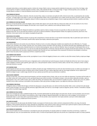 colocadas tantas bolas ou tantos objetos quanto o número de crianças. Dado o sinal as crianças partem andando de costas para a outra li nha. Ao chegar, cada
criança apanha um objeto e, fazendo esquerda ou direita, volver, volta andando de lado; a criança que atingir 1º lugar a linha de partida, será o vencedor. As
crianças devem se colocar a 1 metro de distância uma da outra. É proibido correr ou segurar os colegas.

130) CORRIDA DO MILHO
Traçam-se duas linhas paralelas e distantes. Atrás de uma das linhas, coloca-se uma bacia com grãos de milho. Atrás da outra linha, os participantes são reunidos
aos pares - um deles segura uma colher e o outro um copo descartável. Dado o sinal, os participantes com a colher correm até a bacia. Enchem a colher com milho
e voltam para a linha de largada. Lá chegando, colocam o milho no copo que seu companheiro segura. Vence a dupla que primeiro encher o copinho com milho.

131) CORRIDA DO OVO NA COLHER
Marca-se um local de partida e outro de chegada. Cada corredor deve segurar com uma das mãos (ou a boca) uma colher com um ovo cozido em cima. Vence
quem chegar primeiro ao local de chegada, sem derrubar o ovo. Se quiser variar, substitua o ovo cozido por batata ou limão.

132) JOGO DAS ARGOLAS
Enche-se com água garrafas de refrigerante (plásticas e grandes) e aperta-se bem as tampas. Arruma-se as garrafas no chão com pelo menos um palmo de
distância entre elas. Faz-se uma linha de arremesso a cerca de 1,5 metros de distância. Cada participante recebe cinco argolas (ou pulseiras), para fazer cinco
tentativas. Vence quem acertar mais argolas nos gargalos das garrafas.

133) CAVALO DE GUERRA
Jogam várias duplas. Os jogadores montam no pescoço dos companheiros e tentam derrubar os rivais dando travesseiradas. Mas só pode bater quem estiver em
cima do pescoço. Quem cai, é eliminado. Quando sobrar apenas duas duplas, saberemos quem ganha.

134) SEQUENCIAS
Cada monitor deverá ter uma caneta com cores diversas, ficando um com a cor preta. Cada grupo receberá uma sequência de cores diferentes. Ex. 1º grupo:
amarelo, azul, vermelho, rosa e laranja. 2º grupo: azul, rosa, amarelo, laranja e vermelho. Assim por diante. Os monitores deverão estar espalhados pelo local. Os
participantes devem andar juntos. Quando encontrar um monitor deverá perguntar: Que cor você tem? Monitor: Que cor você quer? O participante fala a cor na
sequência recebida, se o monitor tiver a cor, ele risca nas mãos dos participantes. Se não tiver, fala que não tem e o grupo vai atrás de outro monitor. Se o monitor
tiver com a caneta preta, ele risca toda a sequência anulando tudo, fazendo com que o participante inicie novamente. No decorrer da atividade os monitores
podem trocar de caneta. Ganha o grupo que terminar a sequência primeiro.

135) CORRIDA DOS NOIVOS
Jogam dois casais de cada grupo nessa corrida, cujo objetivo é cruzar a linha de chegada (o homem com a mulher no colo, feito noivos). Ganha a d upla que chegar
primeiro.
136) CANTO DOS BICHOS
Formar pares através do canto dos bichos para a integração social e conhecimento por parte do grupo, através da imitação dos bichos (ex. burro e burra, égua e
cavalo, papagaio e maritaca, galo e galinha, gato e gata, etc.). Cada participante recebe o nome de um bicho, dado o sinal de início, começam a imitar o animal,
tento que encontrar o seu par.

137) CADEIRA VAGA
Os participantes formam um círculo, sentados em cadeiras, ficando uma vaga. O bobinho ficará no centro da roda. Ele deverá se ntar na cadeira que está vaga e os
demais participantes deverão sempre se deslocar para a direta, fazendo com que a cadeira vaga fique cada vez mais longe do bobinho. Isso se repetirá até o
bobinho conseguir ocupar a cadeira vaga, fazendo com que a pessoa que permitiu que isso acontecesse o substitua.

138) COLHER CORRENTE
Formam-se duas filas, com número igual de participantes, que ficam sentados frente a frente, cada um com uma colher de sobremesa. O primeiro da fila recebe na
sua colher, presa com o cabo na boca, um ovo, que deverá passar para colher do vizinho. A brincadeira começa e, sob uma ordem dada pelo animador, cada um
deverá passar o ovo, com a colher na boca, para a colher do vizinho, sem ajuda das mãos, que se encontram cruzadas nas costas . Toda vez que o ovo cair, poderá
recolhê-lo com a mão e continuar a brincadeira. Será vencedora a fileira que primeiro conseguir passar o seu objeto de colher para colher até o final.

139) CORRIDA COM ÁGUA
O Dirigente coloca um balde cheio de água na frente de cada grupo e uma garrafa vazia a uns metros da linha de partida. Dado o sinal, o primeiro de cada equipe
enche o prato com água, corre para a garrafa, derrama a água dentro dela, sem tocá-la, e vai entregar o prato ao seguinte, que faz o mesmo. É vencedora a equipe
que encher em primeiro lugar a garrafa.

140) CORRIDA DA VELA ACESA
Esta é uma recreação para toda a unidade formada em fila. O primeiro desbravador de cada fila segura uma vela acesa. Ao dar a voz de comando, este corre para
frente, passa ao redor de uma cadeira a certa distância, volta, e logo entrega ao segundo desbravador, sem deixar qu e a vela se apague. Se isto acontecer, o
desbravador deve ir a uma mesa sobre a qual existem fósforos, a fim de acender a vela novamente. Este trajeto estende-se até que o último desbravador
complete a tarefa. Ganha a unidade que terminar primeiro.

141) JOGO DA MAÇÃ
Quatro componentes de cada equipe são divididos ficando uma equipe em frente da outra, tendo o primeiro componente da fileira uma maça. Ao sinal do
dirigente, os dois primeiros descascam a maça, passando ao companheiro, este a parte ao meio e passa ao terceiro que a parte em quatro e passa ao último que a
comerá. O que primeiro acabar de comer dará aviso disto. Cantando como se fosse um galo e é o vencedor.

142) CORRIDA DE BANDEIRAS
Esta é uma brincadeira de muito movimento e vivacidade da parte dos participantes. As equipes podem ser unidades masculinas ou femininas, e podem ser
diferenciadas por cores, em suas bandeirinhas: Vermelho e Azul. O número de participantes pode variar de acordo com a capacidade do pátio ou campo, podendo
 