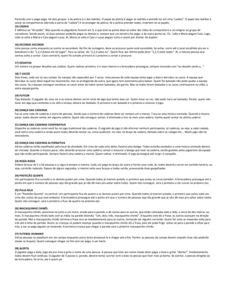 Parecido com o pega-pega. Há dois grupos: o da polícia e o dos ladrões. O papel da polícia é pegar os ladrões e prendê-los em uma “cadeia”. O papel dos ladrões é
salvar os companheiros (abrindo a porta da “cadeia”) e se proteger da polícia. Se a polícia prender todos, invertem-se os papéis.
15) CADEIA
É idêntico ao "Arrastão". Mas quando os pegadores ficarem em 3, o que está na ponta deve se soltar das mãos do companheiro e se integrar ao grupo de
corredores. Sendo assim, só duas pessoas poderão pegar os demais e, sempre que um terceiro for pego, o da outra ponta sai. Ex.: João e Maria pegam Caio. Logo,
João se solta e Maria e Caio pegam Lucas. Aí, Maria se solta e Caio e Lucas pegam outro e assim por diante. Só duplas!

16) ESCONDE-ESCONDE
Uma pessoa conta enquanto os outros se escondem. No fim da contagem, deve-se procurar quem está escondido. Se achar, corre até o local escolhido pra ser o
batedouro e diz "1,2,3 fulano em tal lugar". Para se salvar, diz "1,2,3 salve eu". Quem ficar por último pode dizer "1,2,3 salve todos". Aí, a mesma pessoa que
contou volta a contar. Caso contrário, quem foi achado primeiro é o próximo a contar e procurar.

17) DESAFIOS
Um mestre irá propor desafios aos súditos. Quem realizar primeiro, é o novo mestre e a brincadeira prossegue, sempre iniciando com “eu desafio vocês a...”

18) 7 CACOS
Dois times, cada um no seu campo. Os campos são separados por 7 cacos. Uma pessoa de cada equipe tenta jogar a bola e derrubar os cacos. A equipe que
derrubar os cacos deve erguê-los novamente, mas se protegendo da outra, que agora tem autonomia para balear. Quem for baleado não pode ajudar a equipe
nos cacos. Se a equipe conseguir recolocar os cacos antes de todos serem baleados, ela ganha. Mas se todos forem baleados e os cacos continuarem no chão, a
outra equipe ganha.

19) FUTCOR
Tipo baleado. O jogador diz uma cor e os outros devem correr atrás de algo que tenha essa cor. Quem tocar na cor, não pode mais ser baleado. Porém, quem não
tocar em algo que contenha a cor dita a tempo, deverá ser baleado. O primeiro a ser baleado é o próximo a reiniciar o jogo.

20) DANÇA DAS CADEIRAS
Faz-se uma roda de cadeiras e outra de pessoas. Sendo que o número de cadeiras deve ser sempre um a menos. T oca-se uma música animada. Quando a música
parar, todos devem sentar em alguma cadeira. Quem não conseguir sentar, é eliminado e tira-se mais uma cadeira. Ganha quem sentar na última cadeira.

21) DANÇA DAS CADEIRAS COOPERATIVA
Disponha as cadeiras como você faz no jogo tradicional das cadeiras. O segredo do jogo é não eliminar nenhum participante, só cadeiras, ou seja, a cada r odada,
você retira uma cadeira e ainda assim todos deverão sentar-se, como puderem: no colo, no braço da cadeira, deitado sobre os colegas etc... Neste jogo não há
vencedores.

22) DANÇA DAS CADEIRAS ALTERNATIVA
Várias cadeiras serão espalhadas pelo local da atividade. Em cima de cada uma delas, haverá uma bexiga. Todos estarão vendados e uma música animada deverá
ser iniciada. Quando a música parar, eles deverão procurar uma cadeira, sentar e estourar a bexiga que tiver na cadeira, sendo guiados pelos jogad ores da equipe
que não estão participando. Sempre haverá uma cadeira a menos. Quem sobrar, é eliminado. O jogo prossegue até surgi r o campeão.

23) RODA-RODA
Podem brincar de 2 a 50 pessoas e a regra é sempre a mesma. Cada um pega no braço do outro e forma uma roda. Aí, todos deverã o correr em sentido horário, ou
seja, correrão rodando. Depois de alguns segundos, o mestre solta seus braços e todos cairão, provocando boas gargalhadas.

24) PASTELÃO QUENTE
Um participante fica curvado e os demais pulam por cima. Quando todos já tiverem pulado, o primeiro que pulou se curva também . A brincadeira prossegue até o
ponto em que o número de pessoas seja tão grande que já não dê mais pra saltar sobre todos. Quem não conseguir, será o primeiro a ser curvar na próxima vez.

25) PULA-SELA
É um “Pastelão Quente” na vertical. Um participante fica de quatro e os demais pulam por cima. Quando todos já tiverem pulado, o primeiro que pulou sobe em
cima das costas do que está embaixo. A brincadeira prossegue até o ponto em que o número de pessoas seja tão grande que já nã o dê mais pra saltar sobre todos.
Quem não conseguir, será o primeiro a ficar de quatro na próxima vez.

26) MACAQUINHO CHINÊS
O macaquinho chinês, posiciona-se junto a um muro, virado para a parede, e de costas para as outras, que estão colocadas lado a lado, a cerca de dez metros ou
mais. O macaquinho chinês bate com as mãos na parede dizendo: “Um, dois, três, macaquinho chinês”. Enquanto este diz a frase, os outros avançam na direção
da parede. Mal o macaquinho chinês termina a frase vira-se imediatamente para os outros, tentando ver alguém correndo. Quem for visto se mexendo volta para
trás até à linha de partida. Assim, as crianças só podem avançar quando o macaquinho chinês diz a frase, pois ele pode fingir voltar-se para a parede e olhar para
trás, a ver se pega alguém se mexendo. A primeira criança que chegar à parede será o próximo macaquinho chinês.

27) FUTEBOL HUMANO
Várias pessoas se espalham em um campo enquanto outra tenta atravessá-lo e chegar até o fim. Porém, as pessoas do campo devem impedir (mas não poderão
mexer os braços). Quem conseguir chegar no fim sem ser pego, é um herói.

28) ALERTA
O jogador pega a bola, joga ela pra cima e grita o nome de uma pessoa. A pessoa que teve seu nome citado deve pegar a bola e gritar "Alerta!". Imediatamente,
todos devem ficar estátuas. O jogador dá 3 passos e, parado, deverá tentar acertar com a bola na pessoa que tiver mais próxima. Se acertar, a pessoa atingida sai
da brincadeira. Se errar, ele é quem sai.
 