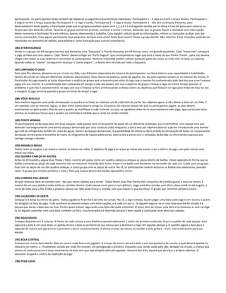 participante. Os participantes terão também de obedecer as seguintes características individuais: Participante 1 - é cego e só tem o braço direito; Participante 2 -
é cego e só tem o braço esquerdo; Participante 3 - é cego e surdo; Participante 4 - é cego e mudo; Participante 5 - não tem os braços; Portanto, para
desenvolverem esses papéis, o focalizador pede que os grupos escolham quem será 1,2,3,4 e 5 entregando vendas par os olhos e tiras de pano para amarrar os
braços que não deverão utilizar. Quando os grupos estiverem prontos, começar a contar o tempo, deixando que os grupos façam a atividade sem interrupção.
Neste momento o facilitador fica em silêncio, apenas observando o trabalho. Caso alguém solicite ajuda ou informações, reforce as instruções já ditas s em dar
outras orientações. Caso algum participante faça perguntas do tipos está certo? Pode fazer assim? Deixe o grupo decidir. Não interfira. Estas situações poderão ser
retomadas no momento de debate, para análise e como ilustração para outros comentários.

186) ATRAVESSANDO
Divide-se o grupo em 04 equipes (navios) que formarão uma "Esquadra" e ficarão dispostas em 04 fileiras como um grande quadrado. Cada "tripulante" começará
o jogo sentado em uma cadeira. Cada "Navio" deverá chegar ao "Porto Seguro" que corresponde ao lugar que está o navio da sua frente. Porém , para isso deverá
chegar com todas as suas cadeiras e com todos os participantes. Nenhum tripulante poderá colocar qualquer parte do corpo no chão nem arrastar as cadeiras.
Quando todos os "navios" conseguirem alcançar o "porto seguro" , o desfio será vencido por toda a Esquadra.

187) LIMPANDO O LAGO
Com uma fita adesiva, demarca-se um círculo no chão, cujo diâmetro dependerá do número de participantes, sua faixa etária e suas capacidades e habilidades.
Dentro do círculo se colocam diferentes materiais descartáveis: latas, bacias de plástico, potes de iogurte, etc. Os participantes situam-se no exterior do círculo. O
focalizador do jogo reparte as bolas disponíveis e explica ao grupo que se encontra em volta do lago que o mesmo foi contaminado pelo detritos que o ser humano
jogou em seu interior. A contaminação está colocando em perigo a vida dos peixes, por isso o objetivo do grupo é limpar o lago no menor tempo possível. O
problema é que não é possível entrar no lago, por isso a limpeza se fará arremessando as bolas contra os objetivos que flutua m no lago para tratar de leva-los até
a margem. O jogo termina quando o grupo terminar de limpar o lago.

188) VÔLEI MALUCO
Dois mestres seguram uma corda atravessada na quadra e os times se colocam um de cada lado da corda. Seu objetivo agora, é nã o deixar a bola cair no chão. É
um voleibol, com as mesmas regras, os dois times juntos devem atingir os 25 pontos. Ao mesmo tempo em que os participantes jogam, os dois devem
movimentar-se pela quadra afim de que a quadra se modifique a cada instante, ou seja, os jogadores além de se movimentarem pelo jogo, agora precisam estar
atentos ás mudanças físicas que a quadra vai sofrendo á medida que a corda vai sendo mexida.

189) PONTE MINADA
Os participantes serão separados em duas equipes, cada equipe terá um bracelete de papel de cor diferente (exemplo: azul e vermelho): uma equipe terá que
defender estrategicamente uma ponte (espaço demarcado por uma corda ao chão) enquanto a outra terá por objetivo destruir a po nte introduzindo uma bomba
(garrafa de refrigerante de 600 ml, cheia de água), dentro do espaço demarcado. A possibilidade de vitória se dará através da eliminação de todos os componentes
da equipe (arrancando o bracelete de todos os integrantes da equipe adversária), destruindo a ponte com a utilização da bomba ou eliminando a pessoa que
carrega consigo a bomba.

190) ARRANCA-MEIAS
Todos tiram os sapatos e as meias e vestem as meias nas mãos. O objetivo de jogo é arrancar as meias dos outros e ser o últim o do jogo com pelo menos uma
meias nas mãos.
191) QUEBRA-CABEÇA DE BALÕES
Antes da brincadeira, pegue duas frases / fotos, recorte em peças como um quebra-cabeça e coloque as peças dentro de balões. Deixe separado de forma que os
balões contendo as peças de cada desenho não se misturem. Haverão dois times. Amarre um balão com barbante no tornozelo de cada um. Cuide para um grupo
ficar com as peças de um dos quebra-cabeças, e outro grupo com as peças de outro. No JÁ, os participantes tentam estourar os balões dos adversários, pisando
neles. O grupo que montar primeiro a frase / foto que estava dentro dos balões oponentes, vence.

192) CORRIDA PRO LANCHE
Arranje diversos tipos de comida ruim - das que sejam rápidas para comer. Todos fazem duas filas (tenha dois conjuntos de comida iguais) a mais ou menos 3
metros de um saco plástico onde estão as comidas dentro. Cada pessoa corre para o saco plástico, pega uma das comidas sem olhar, deve comê-la até engolir, e
corre de volta para a fila. Então a próxima pessoa vai. Não pode trocar a comida, tem que engolir o que escolheu! O grupo que terminar primeiro vence.

193) CAÇADORES DE GENTE
Coloque 5-6 bolas no centro do pátio. Todos jogadores ficam fora da linha do campo. No JÁ, o jogo começa. Quem pegar uma bola pode jogá -la em outros, e quem
for atingido cai fora do jogo. Tudo acontece ao mesmo tempo, sem interrupções, e é cada um por si. Se alguém segurar no ar uma bola que lhe foi atirada é a
pessoa que tocou a bola que cai fora. Porém quem estiver segurando uma bola não pode caminhar! O único jeito de mover uma bol a é ir chutando-a, sem carregá-
la. Se alguém caminhar com uma bola, também cai fora. Essa brincadeira é divertida porque é bem rápida e você pode fazer diversas rodadas.

194) AGACHADOS
Crianças dispostas em 3 colunas. A frente de cada coluna a uma distância aproximadamente 1 metro do primeiro colocado, ficará o capitão de cada equipe. Este
segurará a bola A um sinal dado, o capitão atirará a bola ao primeiro de sua coluna que a devolverá e logo em seguida abaixar á. O capitão jogará a bola para o
segundo da coluna que agirá como o primeiro e assim sucessivamente. A última criança da coluna ao receber a bola gritará - Viva!, marcando ponto para sua
equipe.

195) BOLA CENTRAL
Crianças em círculo bem aberto. Bola no centro onde ficará um jogador. A criança do centro atirará a bola a um companheiro do círculo, o qual deverá apanhá-la,
colocá-la no centro, e , finalmente, saindo por onde lhe convier, em perseguição a primeira. Enquanto isso, tendo saído pelo vão, deixado no círculo, a criança que
estava no centro procurará tocar novamente na bola sem que seja atingido pelo perseguidor. Vencerá dos dois, aquele que alcançar o próprio objetivo. O
vencedor ocupará o centro na repetição do jogo

196) PEGA LOGO
 