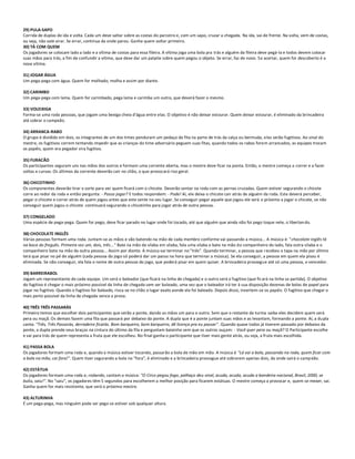 29) PULA-SAPO
Corrida de duplas de ida e volta. Cada um deve saltar sobre as costas do parceiro e, com um sapo, cruzar a chegada. Na ida, vai de frente. Na volta, vem de costas,
ou seja, não vale virar. Se errar, continua da onde parou. Ganha quem voltar primeiro.
30) TÁ COM QUEM
Os jogadores se colocam lado a lado e a vítima de costas para essa fileira. A vítima joga uma bola pra trás e alguém da fileira deve pegá-la e todos devem colocar
suas mãos para trás, a fim de confundir a vítima, que deve dar um palpite sobre quem pegou o objeto. Se errar, faz de novo. Se acertar, quem for descoberto é a
nova vítima.

31) JOGAR ÁGUA
Um pega-pega com água. Quem for molhado, molha e assim por diante.

32) CARIMBO
Um pega-pega com lama. Quem for carimbado, pega lama e carimba um outro, que deverá fazer o mesmo.

33) VOLEIXIGA
Forma-se uma roda pessoas, que jogam uma bexiga cheia d'água entre elas. O objetivo é não deixar estourar. Quem deixar estourar, é eliminado da brincadeira
até sobrar o campeão.

34) ARRANCA-RABO
O grupo é dividido em dois, os integrantes de um dos times penduram um pedaço de fita na parte de trás da calça ou bermuda, eles serão fugitivos. Ao sinal do
mestre, os fugitivos correm tentando impedir que as crianças do time adversário peguem suas fitas, quando todos os rabos forem arrancados, as equipes trocam
os papéis, quem era pegador vira fugitivo.

35) FURACÃO
Os participantes seguram uns nas mãos dos outros e formam uma corrente aberta, mas o mestre deve ficar na ponta. Então, o mestre começa a correr e a fazer
voltas e curvas. Os últimos da corrente deverão cair no chão, o que provocará riso geral.

36) CHICOTINHO
Os componentes deverão tirar a sorte para ver quem ficará com o chicote. Deverão sentar na roda com as pernas cruzadas. Quem estiver segurando o chicote
corre ao redor da roda e então pergunta: - Posso jogar? E todos respondem: - Pode! Aí, ele deixa o chicote cair atrás de alguém da roda. Este deverá perceber,
pegar o chicote e correr atrás de quem jogou antes que este sente no seu lugar. Se conseguir pegar aquele que jogou ele será o próximo a jogar o chicote, se não
conseguir quem jogou o chicote continuará segurando o chicotinho para jogar atrás de outra pessoa.

37) CONGELADO
Uma espécie de pega-pega. Quem for pego, deve ficar parado no lugar onde foi tocado, até que alguém que ainda não foi pego toque nele, o libertan do.

38) CHOCOLATE INGLÊS
Várias pessoas formam uma roda. Juntam-se as mãos e vão batendo na mão de cada membro conforme vai passando a música... A música é: "chocolate inglês tá
na boca do freguês. Primeira vez um, dois, três..." Bate na mão de sílaba em sílaba, fala uma sílaba e bate na mão do companheiro do lado, fala outra sílaba e o
companheiro bate na mão da outra pessoa... Assim por diante. A música vai terminar no "três". Quando terminar, a pessoa que r ecebeu o tapa na mão por último
terá que pisar no pé de alguém (cada pessoa do jogo só poderá dar um passo na hora que terminar a música). Se ela conseguir, a pessoa em quem ela pisou é
eliminada. Se não conseguir, ela fala o nome de outra pessoa do jogo, que poderá pisar em quem quiser. A brincadeira prossegue até só uma pessoa, o vencedor.

39) BARREIRABOL
Jogam um representante de cada equipe. Um será o baleador (que ficará na linha de chegada) e o outro será o fugitivo (que ficará na linha se partida). O objetivo
do fugitivo é chegar o mais próximo possível da linha de chegada sem ser baleado, uma vez que o baleador irá ter à sua disposição dezenas de bolas de papel para
jogar no fugitivo. Quando o fugitivo for baleado, risca-se no chão o lugar exato aonde ele foi baleado. Depois disso, invertem-se os papéis. O fugitivo que chegar o
mais perto possível da linha de chegada vence a prova.

40) TRÊS TRÊS PASSARÁS
Primeiro temos que escolher dois participantes que serão a ponte, dando as mãos um para o outro. Sem que o restante da turma saiba eles decidem quem será
pera ou maçã. Os demais fazem uma fila que passará por debaixo da ponte. A dupla que é a ponte juntam suas mãos e as levantam, formando a ponte. Aí, a dupla
canta: "Três, Três Passarás, derradeiro ficarás. Bom barqueiro, bom barqueiro, dê licença pra eu passar". Quando quase todos já tiverem passado por debaixo da
ponte, a dupla prende seus braços na cintura do último da fila e perguntam baixinho sem que os outros ouçam: - Você quer pera ou maçã? O Participante escolhe
e vai para trás de quem representa a fruta que ele escolheu. No final ganha o participante que tiver mais gente atrás, ou seja, a fruta mais escolhida.

41) PASSA BOLA
Os jogadores formam uma roda e, quando a música estiver tocando, passarão a bola de mão em mão. A música é "Lá vai a bola, passando na roda, quem ficar com
a bola na mão, cai fora!". Quem tiver segurando a bola no "fora", é eliminado e a brincadeira prossegue até sobrarem apenas dois, da onde sairá o camp eão.

42) ESTÁTUA
Os jogadores formam uma roda e, rodando, cantam a música: "O Circo pegou fogo, palhaço deu sinal, acuda, acuda, acuda a bandeira nacional, Brasil, 2000, se
buliu, saiu!". No "saiu", os jogadores têm 5 segundos para escolherem a melhor posição para ficarem estátuas. O mestre começa a provocar e, quem se mexer, sai.
Ganha quem for mais resistente, que será o próximo mestre.

43) ALTURINHA
É um pega-pega, mas ninguém pode ser pego se estiver sob qualquer altura.
 