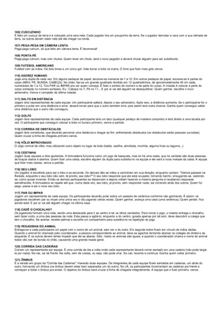 106) CUSCUZINHO
É feito um cuscuz de terra e é colocado uma vara nele. Cada jogador tira um pouquinho de terra. Se o jogador derrubar a vara com a sua retirada de
terra, os outros devem bater nele até ele chegar na ronda.
107) PEGA-PEGA EM CÂMERA LENTA
Pega-pega comum, só que feito em câmera lenta. É fenomenal!
108) PONTA-PÉ
Pega-pega comum, mas com chutes. Quem levar um chute, será o novo pegador e deverá chutar alguém para ser substituído.
109) FUTEBOL AMERICANO
Futebol com as mãos. Há dois times e um único gol. Vale tomar a bola na marra. O time que fizer mais gols vence.
110) XADREZ HUMANO
Joga uma dupla de cada vez. Em alguns pedaços de papel, escreve-se números de 1 a 12. Em outros pedaços de papel, escreve-se 4 partes do
corpo (MÃO, PÉ, BUNDA, CABEÇA). No chão, faz-se um grande quadrado dividido em 12 quadradinhos, de aproximadamente 40 cm cada,
numerados de 1 a 12. Tira PAR ou IMPAR pra ver quem começa. É feito o sorteio de número e de parte do corpo. A missão é colocar a parte do
corpo sorteada no número sorteado. Ex.: Cabeça no 7, Pé no 11... E por aí vai até alguém se desequilibrar. Quem ganhar, escolhe o novo
adversário. Vence o campeão da última rodada.
111) SALTO EM DISTÂNCIA
Jogam dois representantes de cada equipe. Um participante saltará, depois o seu adversário. Após isso, a distância aumenta. Se o participante for o
primeiro a pular em uma distância e errar, deverá torcer para que o outro também erre, pois assim terá outra chance. Ganha quem conseguir saltar
uma distância que o outro não conseguiu.
112) GOLFE
Jogam dois representantes de cada equipe. Cada participante terá um taco (qualquer pedaço de madeira comprido) e terá direito a uma tacada por
vez. O participante que conseguir colocar a bola no buraco primeiro, vence a partida.
113) CORRIDA DE OBSTÁCULOS
Jogam dois corredores, que deverão percorrer uma distância e chegar ao fim, enfrentando obstáculos (os obstáculos serão pessoas curvadas).
Quem cruzar a linha de chegada primeiro vence.
114) VÔLEI IMPROVISADO
O Jogo normal de vôlei, mas utilizando outro objeto no lugar da bola (balde, vasilha, almofada, mochila, alguma fruta ou legume...)
115) CESTINHA
Jogam duas equipes e dois ajudantes. A brincadeira funciona como um jogo de basquete, mas só há uma cesta, que na verdade são duas pessoas,
de braços dados e abertos. Quem fizer uma cesta, escolhe alguém da dupla para substituí-lo na equipe e ele será a nova metade da cesta. A equipe
que fizer mais cestas, vence a partida.
116) SEU LOBO
Um jogador é escolhido para ser o lobo e se esconde. Os demais dão as mãos e caminham em sua direção, enquanto cantam: "Vamos passear na
floresta, enquanto o seu lobo não vem, tá pronto, seu lobo?" O seu lobo responde que ele está ocupado, tomando banho, enxugando-se, vestindo-
se, como quiser inventar. Então os demais participantes se distanciam e depois voltam fazendo a mesma pergunta e recebendo respostas
semelhantes. A brincadeira se repete até que, numa dada vez, seu lobo, já pronto, sem responder nada, sai correndo atrás dos outros. Quem for
pego, passa a ser o novo seu lobo.
117) PAR OU IMPAR
Jogam um representante de cada equipe. Os participantes deverão pular sobre um passeio de cerâmica conforme vão ganhando. É assim: os
jogadores escolhem par ou impar uma única vez e vão jogando várias vezes. Quem ganhar, avança uma casa (uma cerâmica). Quem perder, fica
aonde está. E por aí vai até alguém chegar na última casa.
118) CADÊ O CHOCALHO?
Os jogadores formam uma roda, sendo uma destacada para ir ao centro e ter os olhos vendados. Para iniciar o jogo, o mestre entrega o chocalho,
sem fazer ruído, a uma das pessoas da roda. Esta passa a agitá-lo, enquanto a do centro, guiada apenas por tal som, deve descobrir a colega que
tem o chocalho. Se acertar, recebe palmas e escolhe um companheiro para substituí-la na repetição do jogo.
119) PEGADINHA DO ANIMAL
Entrega-se a cada participante um papel com o nome de um animal, sem ver o do outro. Em seguida todos ficam em círculo de mãos dadas.
Quando o animal for chamado pelo coordenador, a pessoa correspondente ao animal, deve se agachar tentando abaixar os colegas da direita e da
esquerda. E os outros devem tentar impedir que ele se abaixe. Obs.: todos os animais são iguais, e quando o coordenador chama o nome do animal
todos vão cair de bunda no chão, causando uma grande risada geral.
120) CORRIDA DAS CADEIRAS
Correm um representante por equipe. É uma corrida de ida e volta onde cada representante deverá correr sentado em uma cadeira (não pode largá-
la por nada). Na ida, vai de frente. Na volta, vem de costas, ou seja, não pode virar. Se cair, levanta e continua. Ganha quem voltar primeiro.
121) ÔNIBUS
É a versão em grupo da "Corrida das Cadeiras". Haverão duas equipes. Os integrantes de cada equipe ficam sentados em cadeiras, um atrás do
outro, formando um ônibus (os ônibus devem estar bem separados um do outro). No JÁ, os participantes movimentam as cadeiras pra frente e
começam a botar o ônibus pra andar. O objetivo do ônibus será cruzar a linha de chegada integralmente. A equipe que o fizer primeiro, vence.
 