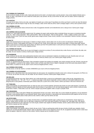 136) CORRIDA DE CANGURUS
É uma corrida de duplas, de ida e volta. Cada dupla deverá correr assim: um deverá pisar no pé do parceiro, mas os dois estarão olhando para a
frente, ou seja, o que estiver em cima, estará de costas para o seu parceiro. Na ida, vai de frente. Na volta, vem de costas. Ganha a dupla que
chegar primeiro.
137) FUGITIVO
Um grupo dá as mãos e forma uma roda, cujo objetivo é impedir que a vítima saia. É escolhida uma vítima que ficará no centro da roda. Ela tentará
romper alguma união de braços e fugir da roda. Se conseguir, todos correm atrás da vítima. Quem conseguir pegar a vítima, será a próxima vítima.
138) CORRIDA DO SIRI
Correm vários participantes nessa corrida de ida e volta. Os jogadores deverão correr lateralmente como a dança do siri. Ganha quem chegar
primeiro.
139) CORRIDA DOS ALEIJADOS
Tira-se 0 ou 1 para saber qual será a dupla inicial. Em pedaços de papel, serão escritas várias condições físicas nas quais os corredores deverão
correr. Ex.: "Sem o braço esquerdo", "Sem a perna direta", "Sem os dois braços", "Sem as duas pernas"... Enfim, o objeto é sortear como cada
corredor deverá correr. Como em toda corrida, ganha quem chegar primeiro. Quem vencer, escolhe o novo adversário. Ganha a corrida o vencedor
da última dupla.
140) SALTO
Jogam dois representantes de cada equipe. O objetivo é chegar primeiro, dando saltos com um pé só (como se estivessem medindo alguma
distância em metros). Cada jogador terá direito a um salto por vez. Porém, ele só pode usar uma perna para saltar, e durante esse salto, deverá
deixar a outra perna no mesmo lugar aonde estava. Só depois que ficar firme poderá trazer a outra perna pro local que conseguiu chegar com o seu
salto. Ganha quem cruzar a linha de chegada primeiro.
141) CORRIDA DE SACOS
Cada corredor deve entrar dentro de um saco de linhagem e amarrá-lo na cintura. É uma corrida de ida e volta. Na ida, vai de frente. Na volta, vem
de costas. Se cair, levanta e continua. Ganha quem chegar primeiro.
142) PASSINHOS
É uma corrida só de ida onde vários participantes deverão correr como se estivessem medindo uma distância em pés. Quando pisar com o pé
direito, deverá pisar o pé esquerdo imediatamente colado na frente do direito e por aí vai. Ganha quem chegar primeiro.
143) CORRIDA DO PAPELÃO
Correm um representante de cada equipe. Cada competidor receberá dois pedaços de papelão, para colocar embaixo dos pés. Primeiro, ele pisa em
um dos papelões e, quando for dar o passo, coloca o outro na frente, pisa nele e torna a repetir a operação, de tal forma que ande pisando neles o
tempo inteiro. A corrida é só de ida. Quem cruzar a linha de chegada primeiro, vence.
144) CORRIDA DOS CEGOS
Corrida comum, só de ida. Ganha o corredor (VENDADO) que cruzar a linha de chegada primeiro.
145) CORRIDA DO AÇOUGUEIRO
Corrida de ida e volta onde correm dois representantes de cada equipe. Os competidores deverão correr como a dança do açougueiro, do Pânico na
TV. Na ida, vai de frente. Na volta, vem de costas. Se cair, levanta e continua. Ganha quem chegar primeiro.
146) BOLADA
Os participantes formam uma roda. Quem estiver com a bola deverá dizer o nome de um participante e jogar a bola pra ele, perguntando uma
questão matemática. Ex.: "50 + 20", "14 x 2"... A pessoa que pegar a bola deverá responder a conta e continuar a brincadeira elaborando outra
pergunta para a outra pessoa. É eliminado quem deixa a bola cair ou quem erra a conta. Ganha o último que sobrar e não errar nenhuma vez.
147) TÚNELBOL
Jogam duas equipes. Os participantes ficam um atrás do outro com as pernas abertas, formando dois túneis (um para cada equipe). O primeiro da
fila passa a bola por debaixo do túnel (passando pela mão de todos) e o que estiver no fim do túnel deverá pegá-la, correr e tomar a frente do túnel,
aonde fará o mesmo. Todos terão a sua vez. Vence a equipe cujo primeiro jogador voltar a ocupar a posição inicial.
148) CIRANDOBOL
Só serve se tiver muita, muita gente. Metade dos participantes formam uma roda e, dentro dela, fica a outra metade de jogadores. Os que estiverem
formando a roda tentarão balear os que estiverem dentro. Quem estiver formando a roda poderá sair temporariamente para pegá-la (se tiver ido pra
longe). Quem for baleado passa a fazer parte da roda. Ganha o último que ficar dentro da roda.
149) PETECOBOL
É idêntico ao Handebol (futebol com as mãos). Há dois times e os jogadores deverão jogar a peteca para os companheiros. Quem segurar na
peteca, recebe cartão vermelho, pois só vale bater a peteca pra cima, como todo jogo de peteca. Se a peteca cair, vale pegar nela, mas deverá
lançá-la normalmente em até 5 segundos. Ao invés de gols, existem duas regiões do telhado limitadas, aonde a peteca deverá bater para fazer o
gol. Ganha a equipe que fizer mais gols.
150) CORRIDA DOS SAPATOS
Jogam duas equipes, que estarão cada um dentro de seu círculo. Todos os participantes sairão de seus círculos e tirarão seus calçados, dendo
colocar em um local pré-determinado. Depois, todos os descalços voltam ao seu respectivo círculo. No JÁ, os jogadores deverão correr e achar seus
pares de sapatos, calçá-los e retornar ao seu campo. Ganha a equipe que se completar primeiro.
 