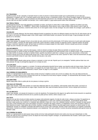 151) TRAVESSIA
Escolhe-se quem vai ser o barrador. O barrador ficará no centro do terreno e deverá tentar impedir que os participantes (um de cada vez)
ultrapassem e cheguem até o fim. O barrador poderá correr atrás do intruso, o importante é tocá-lo. Se o intruso conseguir chegar no fim do terreno
sem ser pego, volta a compor o grupo de pessoas que está esperando para brincar. Se o barrador conseguir pegar o intruso (ele dirá: "barrei!"), este
une-se a ele com as mãos e também vira barrador, com o mesmo objetivo. O jogo acaba quando todos viram barradores.
152) TROCA-TROCA
Os participantes formam uma roda gigantesca e escolhem um bobo, que ficará no centro dela. A cada rodada, o bobinho irá ordenar que duas
pessoas troquem de lugar. Ex.: BOBINHO: - Maria e Beto. Imediatamente, Maria deverá ir para o lugar de Beto e Beto deverá ir para o lugar de
Maria. Enquanto isso acontece, o bobinho tenta entrar em um dos lugares vazios. Se não conseguir, faz outra rodada. Se conseguir, quem perdeu o
lugar é o novo bobo.
153) BALEIO
Forma-se um grande retângulo. Na linha desse retângulo ficarão os jogadores. No centro do retângulo existirá uma bola. No JÁ, todos devem sair do
seu lugar e ir ao centro do retângulo pegar a bola. Quem pegar a bola poderá balear uma pessoa, que sairá do jogo. O jogo prossegue até sobrar
apenas um (o vencedor).
154) TODOS JUNTOS
Jogam duas equipes. As equipes formam uma ao lado da outra, atrás de uma linha demarcada. A 20 metros marca-se um ponto para cada equipe.
Ao sinal do mestre, o primeiro de cada equipe correrá até o ponto marcado e voltará, levando na segunda corrida o segundo membro da equipe
consigo, e retornará, repetindo a ação, até que todos os membros da equipe estejam de mãos dadas. Vencerá a equipe que primeiro conseguir
chegar ao ponto marcado com todos os seus membros.
155) ENCHIMENTO
Marca-se no campo de jogo o canto de cada equipe, e nele se colocam as bolas de papel. Marca-se também um grande círculo, que
consiga abranger os cantos de todas as equipes. Explica-se ao grupo de jogadores que todos deverão correr no sentido horário. O jogo consiste em
que cada membro da equipe, correndo no sentido horário, apanhe uma bola em cada mão, e coloque no seu canto, percorrendo o círculo todo.
Vencerá a equipe que ao final de determinado tempo tiver o maior número de bolas em seu canto. Quando for dado o sinal de encerramento do jogo,
os jovens que tiverem bolas em suas mãos, deverão levá-las para o seu canto.
156) AMBULÂNCIA
Dois mestres pegam alguém pelas pernas e braços e começam a correr com ele, fingindo que é um emergente. Também pode-se fazer isso com
mais pessoas. Ou seja, os emergentes seguram um no braço do outro.
157) DUPLINHA
É um pega-pega. Escolha o pegador e o corredor. Os demais participantes deverão formar duplas, que deverão andar de braços dados. Quem não
tem sócio deve correr do pegador, dando braço a um jogador de uma dupla. Nesse caso, o par do outro lado vira corredor e foge, para pegar em
outra pessoa de outra dupla, onde acontecerá o mesmo. Quem for pego é o novo pegador.
158) CORRIDA DO EQUILIBRISTA
Correm um representante de cada equipe nessa corrida só de ida. O objetivo é correr com um livro na cabeça. Se o livro cair antes da linha de
chegada, o corredor volta ao início e começa tudo outra vez. Se depois de muito tempo ninguém conseguir, os representantes são trocados. Ganha
quem cumprir a tarefa corretamente primeiro.
159) GIRATÓRIA
Alguém pega pelas mãos ou pelos pés de uma pessoa e começa a girá-la.
160) CAÇA AO TESOURO
Jogam duas equipes. Todas eles recebem um mapa bem elaborado (feito em uma cartolina), onde haverão várias dicas pistas, que levam ao
tesouro (algo que o mestre escondeu em algum lugar). Quando bem feita, essa brincadeira sempre dá certo. Vence a equipe que encontrar o
Tesouro.
161) CAI MACACO
Jogam duas equipes: uma equipe de macacos e a outra de caçadores. Os macaquinhos irão segurar nos galhos das árvores enquanto os caçadores
(que estão no chão) tentarão arrancá-los de lá, puxando-os pelas pernas. Ganha o último macaco a cair.
162) TACO
Desenhe com giz dois círculos em lados opostos do espaço onde estiverem jogando. Ao lado de cada círculo, coloque uma base. Os jogadores se
dividem em dois times. Um time começa com os tacos (os rebatedores) e o outro com a bolinha (os lançadores). Os lançadores devem tentar
derrubar a base oposta com a bolinha, e o rebatedor deve defender a base com o taco. Se o rebatedor acertar a bolinha, o lançador da base oposta
(que jogou a bola acertada) deve correr para pegá-la. Enquanto o lançador não pegar a bolinha, os rebatedores correm entre as bases e batem os
tacos quando se cruzam. Cada batida vale um ponto. Quando o lançador pega a bolinha, ele pode jogá-la para o parceiro ou tentar acertar um dos
rebatedores. Quando um rebatedor é acertado pela bolinha fora do círculo, ele é queimado. Quando a base é derrubada ou um jogador é queimado
pela bolinha, invertem-se os times: lançadores passam a ser rebatedores. Tem que combinar o número de pontos necessários para ganhar antes de
começar o jogo.
163) CORRIDA DA RISCA
Correm um representante de cada equipe nessa corrida só de ida. Cada participante deverá correr sobre uma risca que é desenhada no chão.
Quem cair volta ao início e recomeça a prova. Se depois de muito tempo ninguém conseguir, os representantes são trocados. Ganha quem cumprir
a tarefa corretamente primeiro.
 