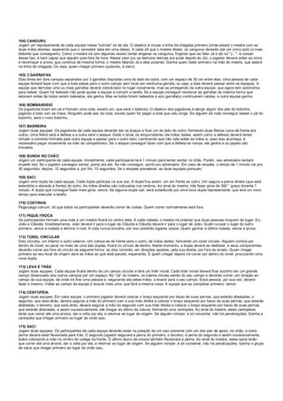 164) CANGURU
Jogam um representante de cada equipe nessa "corrida" só de ida. O objetivo é cruzar a linha de chegada primeiro (onde estará o mestre com as
duas mãos abertas, esperando que o vencedor bata em uma delas). A cada JÁ que o mestre disser, os cangurus deverão dar um único pulo (o mais
distante que conseguem). Como o mestre irá (em algumas vezes) tentar enganar os cangurus, fingindo que vai falar Já e diz só "J...", oi coisas
desse tipo, é bem capaz que alguém pule fora da hora. Nesse caso (ou se demorar demais pra pular depois do Já), o jogador deverá voltar ao início
e recomeçar a prova, que continua da mesma forma, o mestre falando Já e eles pulando. Ganha quem bater primeiro na mão do mestre, que estará
na linha de chegada. Ou seja, quem chegar primeiro (pulando, é claro).
165) 3 GARRAFAS
Dois times em dois campos separados por 3 garrafas dispostas uma do lado da outra, com um espaço de 30 cm entre elas. Uma pessoa de cada
equipe tentará fazer com que a bola passe para o outro campo sem tocar em nenhuma garrafa, ou seja, a bola deverá passar entre os espaços. A
equipe que derrubar uma ou mais garrafas deverá colocá-la(s) no lugar novamente, mas se protegendo da outra equipe, que agora tem autonomia
para balear. Quem for baleado não pode ajudar a equipe a cumprir a tarefa. Se a equipe conseguir recolocar as garrafas da mesma forma que
estavam antes de todos serem baleados, ela ganha. Mas se todos forem baleados e a(s) garrafa(s) continuarem caídas, a outra equipe ganha.
166) BOMBARDEIO
Os jogadores ficam em pé e formam uma roda, exceto um, que será o bobinho. O objetivo dos jogadores é atingir algum dos pés do bobinho,
jogando a bola com as mãos. Ninguém pode sair da roda, exceto quem for pegar a bola que caiu longe. Se alguém da roda conseguir balear o pé do
bobinho, será o novo bobinho.
167) BARREIRA
Jogam duas equipes. Os jogadores de cada equipe deverão dar os braços e ficar um do lado do outro, formando duas fileiras (uma de frente pra
outra). Uma fileira será a defesa e a outra será o ataque. Dado o sinal, os empurradores (de mãos dadas, assim como a defesa) deverá tentar
romper a corrente formada pela outra equipe e passar para o outro lado. Lembrando que não vale soltar as mãos e, caso isso aconteça, é
necessário pegar novamente na mão do companheiro. Se o ataque conseguir fazer com que a defesa se rompa, ele ganha e os papéis são
trocados.
168) BUNDA NO CHÃO
Jogam um participante de cada equipe. Inicialmente, cada participante terá 1 minuto para tentar sentar no chão. Porém, seu adversário tentará
impedir isto. Se o jogador conseguir sentar, ponto pra ele. Se não conseguir, ponto pro adversário. Em caso de empate, o tempo de 1 minuto cai pra
30 segundos, depois, 15 segundos e, por fim, 10 segundos. Se o empate prevalecer, as duas equipes pontuam.
169) SACI
Jogam uma dupla de cada equipe. Cada dupla participa na sua vez. A dupla fica assim: um em frente ao outro. Um segura a perna direita (que está
estendida e elevada à frente) do outro. As mãos direitas são colocadas nos ombros. Ao sinal do mestre, irão fazer giros de 360 ° graus durante 1
minuto. A dupla que conseguir fazer mais giros, vence. Se alguma dupla cair, será substituída por uma nova dupla representante, que terá um novo
tempo para executar a tarefa.
170) COSTINHA
Pega-pega comum, só que todos os participantes deverão correr de costas. Quem correr normalmente está fora.
171) PIQUE-TROCA
Os participantes formam uma roda e um mestre ficará no centro dela. A cada rodada, o mestre irá ordenar que duas pessoas troquem de lugar. Ex.:
João e Cláudia. Imediatamente, João deverá ir para o lugar de Cláudia e Cláudia deverá ir para o lugar de João. Quem ocupar o lugar do outro
primeiro, vence a rodada e elimina o rival. A roda nunca encolhe, por isso existirão lugares vazios. Quem ganhar a última rodada, vence a prova.
172) TÚNEL CIRCULAR
Dois círculos, um interno e outro externo. Um coloca-se de frente para o outro, de mãos dadas, formando um túnel circular. Alguém correrá por
dentro do túnel; ao parar no meio de uma das duplas, ficará no círculo de dentro. Neste momento, a dupla deverá se desfazer, e seus componentes
deverão correr por fora do círculo da seguinte forma: os dois correrão, em direções opostas, pela sua direita, por fora do eirado. Quem chegar
primeiro ao seu local de origem dará as mãos ao que está parado, esperando. E quem chegar depois irá correr por dentro do túnel, procurando uma
nova dupla.
173) LEVA E TRÁS
Jogam duas equipes. Cada equipe ficará dentro de um campo circular e terá um líder inicial. Cada líder inicial deverá ficar sozinho em um grande
campo distanciado dos outros campos por um espaço. No "Já" do mestre, os líderes iniciais sairão do seu campo e deverão correr, em direção ao
campo da sua equipe, da onde irá tirar uma pessoa e, segurando ela pelas mãos, a levará para o seu campo. Essa pessoa, por sua vez, deverá
fazer o mesmo. Voltar ao campo da equipe e buscar mais uma, que fará a mesma coisa. A equipe que se completar primeiro, vence.
174) CENTOPÉIA
Jogam duas equipes. Em cada equipe, o primeiro jogador deverá colocar o braço esquerdo por baixo de suas pernas, que estarão afastadas; o
segundo, que está atrás, deverá segurar a mão do primeiro com a sua mão direita e colocar o braço esquerdo por baixo de suas pernas, que estarão
afastadas; o terceiro, que está atrás, deverá segurar a mão do segundo com sua mão direita e colocar o braço esquerdo por baixo de suas pernas,
que estarão afastadas, e assim sucessivamente, até chegar ao último da coluna, formando uma centopéia. Ao sinal do mestre, estas centopéias
terão que correr até uma árvore, dar a volta por ela, e retornar ao lugar de origem. Se alguém romper, é só consertar, não há penalizações. Ganha a
centopéia que chegar primeiro ao lugar da onde saiu.
175) SACI
Jogam duas equipes. Os participantes de cada equipe deverão estar na posição de um saci somente com um dos pés de apoio, no chão; a outra
perna deverá estar flexionada para trás. O segundo jogador segurará a perna do primeiro; o terceiro, a perna do segundo e assim sucessivamente,
todos colocando a mão no ombro do colega da frente. O último aluno da coluna também flexionará a perna. Ao sinal do mestre, estes sacis terão
que correr até uma árvore, dar a volta por ela, e retornar ao lugar de origem. Se alguém romper, é só consertar, não há penalizações. Ganha o grupo
de sacis que chegar primeiro ao lugar da onde saiu.
 