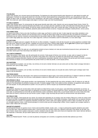 176) ZIG-ZAG
Jogam duas equipes com números iguais de participantes. Os jogadores de cada equipe deverão estar dispostos em cada lateral da quadra, em
ziguezague. O primeiro de cada grupo estará com uma bola. Ao sinal, deverá passá-la ao companheiro próximo, que vai passá-la ao outro, até
chegar ao último. Este, ao receber, retorna ao seu companheiro, até quem iniciou a atividade. A equipe que cumprir a tarefa primeiro, vence a prova.
OBS.: Se a bola cair, quem deveria pegar pode pegar e continuar o jogo, pois não há penalizações.
177) BOLA QUENTE
Jogam duas equipes iguais. Os componentes de cada equipe deverão estar lado a lado, fazendo com que as equipes fiquem frente a frente. Os
participantes estarão com as pernas esticadas para frente e com os braços para trás, apoiados no chão. Uma bola será colocada sobre as pernas
dos primeiros jogadores de cada equipe. Ao sinal do mestre, deverão passar a bola, sem o auxílio das mãos. A bola tem que ir até o último da
coluna e voltar até quem iniciou a atividade, passando pelas pernas de todos os alunos. A equipe que completar a tarefa primeiro, vence a prova.
178) CABRA CEGA
Um grupo dá as mãos e forma uma roda. Escolhe-se a cabra cega, que ficará no centro da roda. A cabra cega tem seus olhos vendados e uma
pessoa a rodará 25 vezes, fazendo com que ela fique zonza. A função da cabra cega é pegar uma pessoa da roda, que estará em movimento.
Lembrando que em nenhum momento os componentes da roda podem soltar as mãos. A pessoa que foi tocada pela cabra cega é obrigada a deixar
que a cabra cega apalpe seu corpo todo. Se a cabra cega errar, continua a brincadeira. Quem for descoberto, é a nova cabra cega.
179) GATO MIA
Escolham um jogador para ser o pegador. Ele deve ter os olhos vendados. O pegador conta até dez enquanto os outros jogadores se afastam dele.
Não vale correr. Depois de contar até dez, o pegador sai à procura dos outros. Quando pegar alguém, ele diz gato mia! A pessoa que foi pega tem
que miar. Se o pegador acertar quem é, a pessoa vira o próximo pegador. Senão, continua tentando...
180) TOURO HUMANO
Uma pessoa será o touro. De cada vez, um participante montará no touro e tentará, em meio aos movimentos bruscos do touro, permanecer em
cima dele. Ganha quem ficar mais tempo nas costas do "touro".
181) CORTA-CORRENTE
Jogam dois grupos e dois líderes, que não participarão da corrente. Cada equipe irá formar uma corrente, ou seja, cada um pegará na mão do
vizinho. Os jogadores das pontas, irão tocar na parede e não podem tirar a mão de lá. Os líderes de cada equipe irão começar a eliminar
componentes da equipe adversária, fazendo com que os participantes necessitem estender mais os braços e as pernas para não romper a corrente.
Se a corrente se romper ou se os participantes das pontas tirarem as mãos da parede, a outra equipe pontua.
182) RASTEIRA
Dois competidores se apóiam, com as mãos, nos ombros um do outro e tentam derrubar uns aos outros sem as mãos. Quem conseguir derrubar o
adversário sem usar as mãos, vence.
183) PISADINHA
Dois competidores se apóiam, com as mãos, nos ombros um do outro e tentam pisas uns nos pés dos outros. Ganha quem conseguir pisar mais
vezes no pé do adversário.
184) PASSA BAIXO
Jogam um representante de cada equipe. Uma vassoura é encaixada em algum lugar e uma música animada toca. O objetivo é passar por debaixo
da vassoura sem cair pra trás, uma vez que a cada passada a vassoura é rebaixada. Quem cair pra trás dá a vitória ao rival.
185) APAGUE A VELA
Duas equipes participam. Cada equipe escolhe o seu representante. Os dois jogadores têm seus olhos vendados e dão 25 voltas em um cabo de
vassoura. Na extremidade do ambiente é acesa uma vela. A missão é apagar a vela. Como estão de olhos vendados, os jogadores serão guiados
por suas equipes. Os dois participantes só podem ir de uma perna só. Ganha a equipe cujo representante apagou a vela.
186) JAULA
Os jogadores, dispostos em círculos (lado a lado sem darem as mãos) forma a jaula. O outro grupo, cujos elementos representam os animais, se
dispersa pelo terreno. O mestre usará apito ou campainha. Ao sinal do mestre, os animais põem-se a correr, ora entrando, ora saindo da jaula. A um
novo apito, os participantes do círculo dão as mãos fechando a jaula e prendendo, desse modo, os que ficaram dentro do círculo. Estes vão então
fazer parte do mesmo, juntando-se aos que formam a jaula. A seguir o jogo recomeça até que todos os animais tenham sido aprisionados.
187) PEGA E VEM
Jogam duas equipes. Cada equipe tem seu campo. Os campos são separados por um espaço vazio de 8 metros. Marca-se o centro do campo onde
se coloca uma bola. Os jogadores formarão dois partidos dispostos atrás da linha. Todos serão numerados. Cada partido com os mesmos números.
O mestre gritará um número e os jogadores chamados correrão até o centro, terão como objetivo apanhar a bola e voltar a sua fileira. No caso de
um conseguir apanhar a bola, o outro deverá persegui-lo e tocá-lo antes que ele consiga atingir a fileira. Vence o jogador que conseguir apanhar a
bola e voltar a fileira sem ser tocado.
188) BATATA-QUENTE
Os participantes formam um grande círculo. O tema será escolhido (cidade, novela, carro...) e alguns participantes jogarão adedanha para saber
com que letra será. Cada participante deverá dizer o nome da coisa com a tal letra. Após isso, passará a bola para o que estiver do seu lado, que
fará o mesmo. Quem errar e passar a bola para o vizinho, receberá a bola de volta e terá outra chance de responder certo. Quem demorar demais e
não responder, é eliminado, até que restem apenas dois, da onde sairá o vencedor.
189) RIMA
Idêntico ao "Batata-Quente". Porém, ao invés de palavras começadas com a tal letra, os jogadores deverão falar palavras que rimem.
 