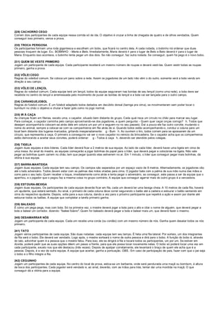 229) CACHORRO CEGO
Correm dois participantes de cada equipe nessa corrida só de ida. O objetivo é cruzar a linha de chegada de quatro e de olhos vendados. Quem
conseguir isso primeiro, vence a prova.
230) TROCA PERIGOSA
Os participantes formam uma roda gigantesca e escolhem um bobo, que ficará no centro dela. A cada rodada, o bobinho irá ordenar que duas
pessoas troquem de lugar. Ex.: BOBINHO: - Maria e Beto. Imediatamente, Maria deverá ir para o lugar de Beto e Beto deverá ir para o lugar de
Maria. Enquanto isso acontece, o bobinho tenta pegar um dos dois. Se não conseguir, faz outra rodada. Se conseguir, quem foi pego é o novo bobo.
231) QUEM SE VESTE PRIMEIRO
Jogam um participante de cada equipe. Cada participante receberá um mesmo número de roupas e deverá vesti-las. Quem vestir todas as roupas
primeiro, ganha a prova.
232) VÔLEI CEGO
Regras do voleibol comum. Se coloca um pano sobre a rede. Assim os jogadores de um lado não vêm o do outro, somente verá a bola vendo em
direção a seu campo.
233) VÔLEI DE LENÇOL
Regras do voleibol comum. Cada equipe terá um lençol, todos da equipe seguraram nas bordas de seu lençol (como uma rede), a bola deve ser
recebida no centro do lençol e arremessada pelo movimento de puxar as bordas do lençol e a bola vai ser lançada para o outro campo.
234) CARANGUEJOBOL
Regras do futebol comum. É um futebol adaptado todos deitados em decúbito dorsal (barriga pra cima), se movimentaram sem poder tocar o
bumbum no chão o objetivo e chutar e fazer gols como no jogo normal.
235) IR À CAÇA
As crianças ficam em fileiras, exceto uma, o caçador, situado bem distante do grupo. Cada qual risca um círculo no chão para marcar seu lugar.
Para começar, o caçador caminha pelo campo aproximando-se dos jogadores, a quem pergunta: - Quem quer caçar onças comigo? h. Todos que
desejam acompanhá-lo colocam-se atrás dele em coluna um por um e seguem-no no seu passeio. Daí a pouco ele faz outro convite, mudando o
nome do animal, sempre a colocar-se com os companheiros em fila atrás de si. Quando todos estão acompanhando-o, conduz a coluna para um
local bem distante dos lugares marcados, gritando inesperadamente: g - Bum h. Ao ouvirem o tiro, todos correm para se apossarem de um
círculo, que representa a caça. O primeiro a consegui-lo vai ser o novo caçador no reinicio da brincadeira. Se o caçador acha que os companheiros
estão demorando a aceitar seus convites, poderá ordenar: g - Todos à caça h, devendo ser atendido pelos colegas.
236) TIGELA
Jogam duas equipes e dois líderes. Cada líder deverá ficar a 2 metros de sua equipe. Ao lado de cada líder, deverá haver uma tigela em cima de
uma mesa. Ao sinal do mestre, as equipes começarão a jogar bolinhas de papel para o líder, que deverá pegar e colocá-las na tigela. Não vale
pegar as bolinhas quem caírem no chão, tem que pegar quando elas estiverem no ar. Em 1 minuto, o líder que conseguir pegar mais bolinhas, dá
vitória à sua equipe.
237) BARRA-MANTEIGA
Jogam duas equipes. Cada equipe tem seu campo. Os campos são separados por um espaço vazio de 8 metros. Alternadamente, os jogadores vão
até o lado adversário. Todos devem estar com as palmas das mãos viradas para cima. O jogador bate com a palma de sua mão numa das mãos e
corre para o seu lado. Quem receber o toque, imediatamente corre atrás e tenta pegar o adversário, se conseguir, este passa a ser da equipe que o
apanhou, e o jogador que o pegou faz a mesma coisa no grupo contrário. A equipe que conseguir agarrar mais do outro grupo é a vencedora.
238) ESTOURA-BEXIGA
Jogam duas equipes. Os participantes de cada equipe deverão ficar em fila, cada um deverá ter uma bexiga cheia. A 10 metros de cada fila, haverá
um ajudante, que estará sentado. Ao sinal, o primeiro de cada coluna deve correr segurando o balão até a cadeira e estourar o balão sentando em
cima do respectivo ajudante. Depois, volta para a sua coluna, dando a vez para o próximo participante que repetirá a ação e assim por diante até
estourar todos os balões. A equipe que completar a tarefa primeiro ganha.
239) BALEADO
É como um pega-pega, mas com bola. Só na primeira vez, o mestre deverá jogar a bola para o alto e citar o nome de alguém, que deverá pegar a
bola e balear um corredor, dizendo: "baleei fulano". Quem for baleado deverá pegar a bola e balear mais um, que deverá fazer o mesmo.
240) DESAMARRAR NÓS
Jogam um participante de cada equipe. Cada um recebe uma corda (ou cordão) com um mesmo número de nós. Ganha quem desatar todos os nós
primeiro.
241) TATO
Jogam vários participantes de cada equipe. São duas rodadas: cada equipe tem seu tempo. É feita uma fila lateral. Por sorteio, um dos integrantes
da fila será o bobo. Ele deverá ser vendado. Logo após, o mestre sorteará o nome de outra pessoa e dirá para o bobo. A função do bobo é, através
do tato, adivinhar quem é a pessoa que o mestre falou. Para isso, ele se dirigirá à fila e tocará todos os participantes, um por um. Se estiver em
dúvida, poderá pedir que as suas opções dêem um passo a frente, para que ele possa tocar novamente nelas. O bobo só poderá tocar uma vez em
cada participante, exceto nos que ele destacou (três vezes). Depois de apalpar corretamente, ele levantará o braço de quem ele acha que é a
pessoa. Depois, é a vez da outra equipe. A equipe que acertar, ganha a pontuação. OBS.: Em caso de participação de pais, fazer com que o pai seja
o bobo e o filho integre a fila.
242) CEGUINHO
Jogam um participantes de cada equipe. No centro do local da prova, estica-se um barbante, onde será pendurada uma maçã ou bombom, à altura
da boca dos participantes. Cada jogador será vendado e, ao sinal, deverão, com as mãos para trás, tentar dar uma mordida na maçã. O que
conseguir dá a vitória para a equipe.
 