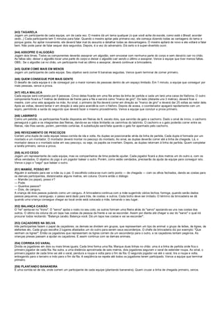 243) TAGARELA
Jogam um participante de cada equipe, um de cada vez. O mestre dá um tema qualquer (o que você acha da escola, como está o Brasil, acordar
cedo...) Cada participante tem 5 minutos para falar. Quando o mestre apitar pela primeira vez, ele começa dizendo todas as vantagens do tema e
porque gosta. Ao apitar novamente, ele deverá falar mal do assunto e detalhar todas as desvantagens. O mestre apitará de novo e ele voltará a falar
bem. Não pode parar de falar sequer dois segundos. Depois, é a vez do adversário. Dá certo e é super-divertido ouvir.
244) ASSOPRE O ALGODÃO
Jogam dois times. Todos os componentes deverão assoprar um algodão, sem encostar com nenhuma parte do corpo e sem deixá-lo cair no chão.
As faltas são: deixar o algodão tocar uma parte do corpo e deixar o algodão cair sendo o último a assoprar. Vence a equipe que tiver menos faltas.
OBS.: Se o algodão cai no chão, um participante rival ao último a assoprar, deverá continuar a brincadeira.
245) QUEM COME MAIS EM MENOS
Jogam um participante de cada equipe. Seu objetivo será comer 6 bananas seguidas. Vence quem terminar de comer primeiro.
246) QUEM CONSEGUE POR MAIS GENTE
O desafio de cada equipe é o de conseguir por o maior número de pessoas dentro de um espaço limitado. Em 1 minuto, a equipe que conseguir por
mais pessoas, vence a prova.
247) VELA MALUCA
Cada equipe será composta por 6 pessoas. Cinco delas ficarão em uma fila antes da linha de partida e cada um terá uma caixa de fósforos. O outro
componente ficará a 7 metros de distância de frente para a fila e servirá como "marco de giro". Do lado (distante uns 3 metros), deverá ficar o
mestre, com uma vela apagada na mão. Ao sinal, o primeiro da fila deverá correr em direção ao "marco de giro" e deverá dar 25 voltas ao redor dele.
Após as voltas, deverá tentar ir em direção à vela para acendê-la com o fósforo. Depois de acesa, o coordenador apagará rapidamente com um
sopro, permitindo a saída do segundo que deverá fazer o mesmo procedimento. Vence a equipe que concluir a prova primeiro.
248) LABIRINTO
Como um pelotão, os participantes ficarão dispostos em fileiras de 8, exceto dois, que servirão de gato e cachorro. Dado o sinal de início, o cachorro
perseguirá o gato e os integrantes das fileiras, dando-se as mãos limitarão os caminhos do labirinto. O cachorro e o gato poderão correr entre as
fileiras, não lhes sendo, porém, permitido cortá-las. A substituição será feita quando o gato for apanhado pelo cachorro.
249) REVEZAMENTO DE PESCOÇOS
Correm uma dupla de cada equipe nessa corrida de ida e volta. As duplas se posicionarão atrás da linha de partida. Cada dupla é formada por um
montado e um montador. O montador deverá montar no pescoço do montado. Ao sinal, as duplas deverão correr até a linha de chegada. Lá, o
montador desce e o montado sobe em seu pescoço, ou seja, os papéis se invertem. Depois, as duplas retornam à linha de partida. Quem completar
a tarefa primeiro, vence a prova.
250) ALVO CEGO
Jogam um representante de cada equipe, mas os companheiros de time poderão ajudar. Cada jogador ficará a dois metros um do outro e, com os
olhos vendados. O objetivo do jogo é um jogador balear o outro. Porém, como estão vendados, precisarão da ajuda da equipe para conseguir isto.
Vence o jogo o "cego" que balear o outro.
251) MAMÃE, POSSO IR?
Alguém é sorteado para ser a mãe ou o pai. O escolhido coloca-se num certo ponto ― de chegada ― com os olhos fechados, dando as costas para
os demais participantes, distanciados alguns metros, em coluna. Ocorre então o diálogo:
― Mamãe (ou papai), posso ir?
― Pode.
― Quantos passos?
― Dois, de canguru.
A criança dá dois passos pulando como um canguru. A brincadeira continua com a mãe sugerindo vários bichos: formiga, quando serão dados
passos pequenos; caranguejo, o passo será dado para trás, de costas; e outros. Cada bicho deve ser imitado. O término da brincadeira se dá
quando uma criança consegue chegar ao local onde está colocada a mãe, tomando o seu lugar.
252) BALANÇA CAIXÃO
O "rei" senta-se no "trono". O "servo" apóia o rosto no seu colo; os outros formam uma fileira atrás do "servo" apoiando-se uns nas costas dos
outros. O último da coluna dá um tapa nas costas da pessoa da frente e vai se esconder. Assim por diante até chegar a vez do "servo" o qual irá
procurar todos recitando: "Balança caixão. Balança você. Dá um tapa nas costas e vai se esconder".
253) CAÇADORES NA SELVA
três participantes fazem o papel de caçadores; os demais se dividem em grupos, que representam um tipo de animal: o grupo de leões, de tigres, de
elefantes etc. Cada grupo escolhe 2 lugares afastados um do outro para serem seus esconderijos. O chefe da brincadeira diz por exemplo: "Que
venham os tigres!". Então os jogadores que representam os tigres correm de um esconderijo para o outro, e os caçadores tentam pegá-los. As
crianças presas passam a ajudar os caçadores. E assim continua com os demais animais.
254) CORRIDA DO VARAL
Divida os jogadores em dois ou mais times iguais. Cada time forma uma fila. Marque duas linhas no chão: uma é a linha de partida onde fica o
primeiro jogador de cada fila. Na outra, a uma distância aproximada de seis metros, dois jogadores seguram o varal de estender roupa. Ao sinal, o
primeiro jogador de cada time vai até o varal, pendura a roupa e volta para o fim da fila. O segundo jogador vai até o varal, tira a roupa e volta,
entregando para o terceiro e indo para o fim da fila. A seqüência se repete até todos os jogadores terem participado. Vence a equipe que terminar
primeiro.
256) PLANTANDO BANANEIRA
É uma corrida só de ida, onde correm um participante de cada equipe (plantando bananeira). Quem cruzar a linha de chegada primeiro, vence.
 