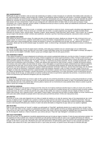 280) HANDSABONETE
Modificação do jogo de handebol, onde as traves são substituídas por baldes e a bola é trocada por um sabonete. Dois baldes serão colocados um
em cada extremidade do espaço, cheios de água até a metade. Os participantes estarão divididos em dois grupos. O recreador entregará a eles um
sabonete já molhado, que servirá de bola. O sabonete será conduzido e arremessado com as O jogador que tiver a posse do sabonete não poderá
deslocar-se, enquanto os outros se deslocarão livremente. O intuito dos jogadores será embocar o sabonete dentro do balde, podendo para isso
fazer passes com seus companheiros. Cada vez que conseguirem pôr o sabonete dentro do balde, farão um ponto para sua equipe. O jogo
recomeçará, com o mesmo sabonete, sempre molhado. A atividade terminará por tempo ou pontos, desde que estabelecido previamente. Vencerá a
equipe que fizer o maior número de pontos.
281) JOGO DA TOALHA
Os participantes se assentam em forma circular, e o animador, que se encontra no cento do círculo, convoca quatro voluntários para segurarem as
quatro pontas de uma toalha. Todas as vezes que o animador der uma ordem, os quatros jogadores que seguram as pontas da toalha devem
executá-lo ao contrário. Assim, quando disser: "levantem a toalha", devem abaixá-la. Pode ainda dizer "para a direita", "Para a frente", etc. O jogador
que por engano não executar a ordem contrária será substituído, vencendo o que ficar mais tempo participando, executando ordens contrárias.
282) CADEIRA EXPLOSIVA
Num extremo do terreno marca-se o pique. De costas para ele e do lado oposto do campo, dispõe-se as crianças em semi círculo,em torno a um
jogador isolado. Ao sinal de início, o jogador central põe-se a contar uma história. Inesperadamente, ele anuncia: g - Nisto, a caldeira explodiu h,
correm todos para o pique perseguidos pelo contador de histórias. O primeiro a ser apanhado troca de lugar com ele, cabendo-lhe reiniciar a
brincadeira, desde que não se tenha deixado pegar de propósito. Quem, na ânsia de fugir, desrespeitar os limites laterais do campo é considerado
apanhado.
283) PIQUE-COR
Uma versão de pega pega com tiras de papel crepom coloridas, onde cada grupo receberá uma cor e deverá pegar uma cor determinada.
Ex. O grupo vermelho pega o grupo que está com a tira verde. O grupo verde pega o grupo com tira amarela, estes pegam os laranja, que pegam o
rosa, que por sua vez pegam o vermelho. Ganha o grupo que conseguir pegar a tira do outro grupo primeiro.
284) PIONEIROS E ÍNDIOS
O alvo dessa brincadeira é um grupo abastecendo de alimentos outro pioneiro supostamente sitiado por uma tribo de índios. O pioneiro é confinado
a uma tenda ou numa pequena área no centro do campo. Divida os jogadores em número igual de pioneiros e índios. Forneça a cada pioneiro um
pedaço de papel no qual está escrito o nome de um mantimento ou profissão. Um número em cada papel indica o número de pontos a ser dados por
esse suprimento especial. Por exemplo: pão - 10; geléia - 15; fruta - 5; suprimento de primeiros socorros - 50; etc. A ambas as partes dão - se 10
minutos para se prepararem para a brincadeira. O chefe índio distribui seus guerreiros ao redor de todo o campo. O capitão dos pioneiros distribui
seus homens como achar melhor, fora dos limites do campo, e dá a cada jogador um suprimento de papel. Certamente dá aos melhores jogadores
os suprimentos de mais valor. No fim de dez minutos, começa o jogo, e os pioneiros tentam penetrar nas linhas dos índios para entregar seus
suprimentos. Os índios capturam os pioneiros por qualquer método previamente combinado. Pode tocar, arrancar faixa dos braços, etc. No instante
em que um índio faz um prisioneiro, o prisioneiro começa a contar até cinqüenta, enquanto o índio, ou índios, procuram o papel. Se ao fim da
contagem os índios não conseguem encontrar o papel escondido, eles escoltam o pioneiro para fora do campo e lhe é permitido experimentar outra
vez. Depois da libertação bem sucedida, o pioneiro permanece com os seus companheiros, e os índios não podem tomar os suprimentos que ele
trouxe consigo. No fim do jogo, os índios somam os valores numéricos de todos os suprimentos capturados dos pioneiros, e os pioneiros somam o
número de suprimentos que realmente entregaram para seu companheiro.
285) PONTARIA
Um grupo de cinco pessoas forma um círculo e cada um tem a ponta de uma corda fina amarrada na cintura e a outra ponta amarrada em um lápis
(ou caneta). No centro do círculo coloca-se, no chão, uma garrafa de boca grossa o suficiente para passar um lápis. Os participantes estarão com as
mãos colocadas para trás e não poderão falar nenhuma palavra. Apenas com os movimentos do corpo poderão tentar colocar a caneta na garrafa.
Ganha o grupo que conseguir em menor tempo.
286) PONTOS CARDEAIS
Divida os participantes em dois grupos e coloque-os em fila. Cerca de uns 5 metros a frente de cada fila risque no chão um círculo com uns 60 cm
de diâmetro, e marque o norte em cada um. Ao lado do círculo coloque uma pilha de 16 cartões escritos com os nomes de todos os pontos cardeais,
virados para baixo. Ao sinal, o primeiro de cada fila corre, pega um dos cartões, lê e coloca-o na posição certa em relação ao Norte, no círculo.
Depois volta correndo, toca o segundo da fila, o qual repete o mesmo trajeto, continuando até que todos os cartões estejam no círculo. Ganha-se um
ponto para cada cartão colocado na posição certa e mais outro ponto por terminar primeiro. O time com mais pontos vence.
287) BASTÃO
Forma-se um círculo, onde cada integrante tem em mãos um bastão de madeira ou um cabo de vassoura, logo um fica responsável por dar o sinal
de troca. O objetivo é trocar de bastão com o próximo o máximo de vezes possível, sem deixar cair no chão, em sentindo anti-horário. Visto que
quando é trocado de lugar, o bastão que deixará de ser seu terá que ficar reto, pois se deixa-o inclinado para a direita irá facilitar para o adversário,
ou para o lado esquerdo dificultará para o mesmo. E assim vão sendo eliminados os integrantes do jogo, dado por sua rapidez e agilidade.
288) HOJE NÃO
Duas ou mais crianças entram em "acordo" e validam sua participação no "Hoje Não", geralmente através de um aperto de mãos e do grito "Hoje
não". A partir disto, todos os dias, quando um participante encontrar outro, poderá agredi-lo da forma que desejar (geralmente com chutes e socos),
a não ser que um veja o outro e diga "Hoje não". Quando esta frase é dita, quem a anuncia não poderá ser agredido pela outra pessoa até o final do
dia. No dia seguinte, repete-se o mesmo mecanismo, que continua até que o "Hoje não" seja "desligado" e cancelado por ambos.
289) CAÇA FANTASMAS
Forma-se uma roda. Um dos jogadores é escolhido aleatoriamente para sair da sala por alguns instantes. O resto do grupo permanece sentado. Um
dos jogadores da roda é coberto com o lençol (é importante que não apareça nenhuma parte do corpo e que o jogador permaneça em silêncio).
Logo o jogador que está do lado de fora da sala volta e deverá adivinhar qual colega foi coberto. Em outro momento dois participantes podem trocar
de lugar ou até mesmo o grupo todo, dificultando para quem está adivinhando. Os participantes podem discutir na roda a posição que estavam
sentadas, quem estava de um lado, quem estava de outro e o que mudou (as trocas), ou quando houver diminuição do interesse pelo jogo.
 