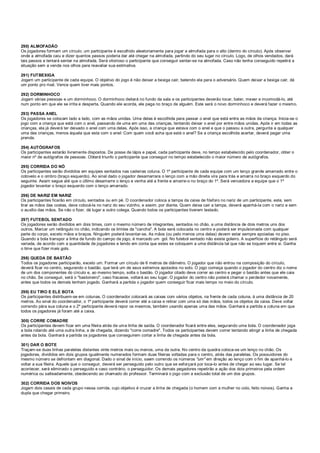 290) ALMOFADÃO
Os jogadores formam um círculo. um participante é escolhido aleatoriamente para jogar a almofada para o alto (dentro do círculo). Após observar
onde a almofada caiu e dizer quantos passos poderia dar até chegar na almofada, partindo do seu lugar no círculo. Logo, de olhos vendados, dará
tais passos e tentará sentar na almofada. Será vitorioso o participante que conseguir sentar-se na almofada. Caso não tenha conseguido repetirá a
situação sem a venda nos olhos para reavaliar sua estimativa.
291) FUTBEXIGA
Jogam um participante de cada equipe. O objetivo do jogo é não deixar a bexiga cair, batendo ela para o adversário. Quem deixar a bexiga cair, dá
um ponto pro rival. Vence quem tiver mais pontos.
292) DORMINHOCO
Jogam várias pessoas e um dorminhoco. O dorminhoco deitará no fundo da sala e os participantes deverão tocar, bater, mexer e incomodá-lo, até
num ponto em que ele se irrita e desperta. Quando ele acorda, ele pega no braço de alguém. Este será o novo dorminhoco e deverá fazer o mesmo.
293) PASSA ANEL
Os jogadores se colocam lado a lado, com as mãos unidas. Uma delas é escolhida para passar o anel que está entre as mãos da criança. Inicia-se o
jogo com a criança que está com o anel, passando de uma em uma das crianças, tentando deixar o anel por entre mãos unidas. Após ir em todas as
crianças, ela já deverá ter deixado o anel com uma delas. Após isso, a criança que estava com o anel e que o passou a outra, pergunta a qualquer
uma das crianças, menos àquela que esta com o anel: Com quem você acha que está o anel? Se a criança escolhida acertar, deverá pagar uma
prenda.
294) AUTÓGRAFOS
Os participantes estarão livremente dispostos. De posse de lápis e papel, cada participante deve, no tempo estabelecido pelo coordenador, obter o
maior nº de autógrafos de pessoas. Obterá triunfo o participante que conseguir no tempo estabelecido o maior número de autógrafos.
295) CORRIDA DO NÓ
Os participantes serão divididos em equipes sentados nas cadeiras coluna. O 1º participante de cada equipe com um lenço grande amarrado entre o
cotovelo e o ombro (braço esquerdo). Ao sinal dado o jogador desamarrara o lenço com a mão direita vira para trás e amarra no braço esquerdo do
seguinte. Assim segue até que o último desamarre o lenço e venha até a frente e amarre-o no braço do 1º. Será vencedora a equipe que o 1º
jogador levantar o braço esquerdo com o lenço amarrado.
296) DE NARIZ EM NARIZ
Os participantes ficarão em círculo, sentados ou em pé. O coordenador coloca a tampa da caixa de fósforo no nariz de um participante, este, sem
tirar as mãos das costas, deve colocá-la no nariz do seu vizinho, e assim, por diante. Quem deixa cair a tampa, deverá apanhá-la com o nariz e sem
o auxílio das mãos. Se não o fizer, dá lugar a outro colega. Quando todos os participantes tiverem testado.
297) FUTEBOL SENTADO
Os jogadores serão divididos em dois times, com o mesmo número de integrantes, sentados no chão, a uma distância de dois metros uns dos
outros. Marcar um retângulo no chão, indicando os limites da "cancha". A bola será colocada no centro e poderá ser impulsionada com qualquer
parte do corpo, exceto mãos e braços. Ninguém poderá levantar-se. As mãos (ou pelo menos uma delas) devem estar sempre apoiadas no piso.
Quando a bola transpor a linha de fundo do campo de jogo, é marcado um gol. No futebol sentado não existe goleiro. A superfície do retângulo será
variada, de acordo com a quantidade de jogadores e tendo em conta que estes se coloquem a uma distância tal que não se toquem entre si. Ganha
o time que fizer mais gols.
298) QUEDA DE BASTÃO
Todos os jogadores participarão, exceto um. Formar um círculo de 6 metros de diâmetro. O jogador que não entrou na composição do círculo,
deverá ficar no centro, segurando o bastão, que terá um de seus extremos apoiados no solo. O jogo começa quando o jogador do centro diz o nome
de um dos componentes do círculo e, ao mesmo tempo, solta o bastão. O jogador citado deve correr ao centro e pegar o bastão antes que ele caia
no chão. Se conseguir, será o "bastoneiro", caso fracasse, voltará ao seu lugar. O jogador do centro não poderá chamar o perdedor novamente,
antes que todos os demais tenham jogado. Ganhará a partida o jogador quem conseguir ficar mais tempo no meio do círculo.
299) EU TIRO E ELE BOTA
Os participantes distribuem-se em colunas. O coordenador colocará as caixas com vários objetos, na frente de cada coluna, à uma distância de 20
metros. Ao sinal do coordenador, o 1º participante deverá correr até a caixa e retirar com uma só das mãos, todos os objetos da caixa. Deve voltar
correndo pára sua coluna e o 2º participante deverá repor os mesmos, também usando apenas uma das mãos. Ganhará a partida a coluna em que
todos os jogadores já foram até a caixa.
300) CORRE COMADRE
Os participantes devem ficar em uma fileira atrás de uma linha de saída. O coordenador ficará entre eles, segurando uma bola. O coordenador joga
a bola rolando até uma outra linha, a de chegada, dizendo "corre comadre". Todos os participantes devem correr tentando atingir a linha de chegada
antes da bola. Ganhará a partida os jogadores que conseguirem cortar a linha de chegada antes da bola.
301) DAR O BOTE
Traçam-se duas linhas paralelas distantes vinte metros mais ou menos, uma da outra. No centro da quadra coloca-se um lenço no chão. Os
jogadores, divididos em dois grupos igualmente numerados formam duas fileiras voltadas para o centro, atrás das paralelas. Os possuidores do
mesmo número se defrontam em diagonal. Dado o sinal de início, saem correndo os números "um" em direção ao lenço com o fim de apanhá-lo e
voltar a sua fileira. Aquele que o conseguir, deverá ser perseguido pelo outro que se esforçará por toca-lo antes de chegar ao seu lugar. Se tal
acontecer, será eliminado o perseguido e caso contrário, o perseguidor. Os demais pegadores repetirão a ação dos dois primeiros pela ordem
numérica ou salteadamente, obedecendo ao chamado do professor. Terminará o jogo com a exclusão total de um dos grupos.
302) CORRIDA DOS NOIVOS
Jogam dois casais de cada grupo nessa corrida, cujo objetivo é cruzar a linha de chegada (o homem com a mulher no colo, feito noivos). Ganha a
dupla que chegar primeiro.
 