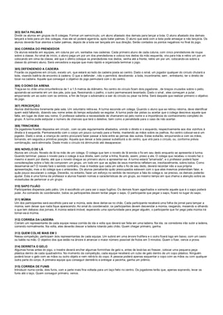 303) BATA PALMAS
Dividir os alunos em grupos de 8 colegas. Formar um semicírculo, um aluno afastado dos demais para lançar a bola. O aluno afastado dos demais
lançará a bola para um dos colegas, mas ele só poderá agarrá-la, após bater palmas. O aluno que está com a bola pode ameaçar e não lançá-la. Os
alunos deverão ficar atentos e bater palmas, depois de a bola ser lançada em sua direção. Serão contados os pontos negativos no final do jogo.
304) CORRIDA DO PRENDEDOR
Os alunos estarão em equipes, em coluna por um, sentados nas cadeiras. Cada primeiro aluno de cada coluna, com cinco prendedores de roupa
sobre a classe. Ao sinal de início, o aluno pega um por um dos prendedores e coloca nos dedos da mão esquerda, vira para trás e retira um por um
colocando em cima da classe, até que o último coloque os prendedores nos dedos, venha até a frente, retire um por um, colocando-os sobre a
classe do primeiro aluno. Será vencedora a equipe que mais rápido e organizada terminar o jogo.
305) DEFENDENDO A CADEIRA
Ficarão os jogadores em círculo, exceto um, que estará ao lado da cadeira posta ao centro. Dado o sinal, um jogador qualquer do círculo chutará a
bola, visando batê-la de encontro à cadeira. O que a defender , não o permitirá, devolvendo a bola, incontinente, sem , entretanto, ter o direito de
tocar na cadeira. Aquele que conseguir o objetivo do jogo permutará com o do centro.
306) O DONO DA ARENA
Traça-se no chão uma circunferência de 1 a 1,5 metros de diâmetro. No centro do círculo ficam dois jogadores , de braços cruzados sobre o peito,
apoiando-se somente em um dos pés, pois que, flexionando o joelho, o outro permanecerá levantado. Dado o sinal , eles começam a pular,
empurrando um ao outro com os ombros, a fim de forçar o adversário a sair do círculo ou pisar na linha. Será daquele que realizar primeiro o objetivo
do jogo.
307) PERCEPÇÃO
Alunos distribuídos livremente pela sala. Um voluntário retira-se. A turma esconde um colega. Quando o aluno que se retirou retorna, deve identificar
quem está faltando, dizendo seu nome antes do tempo estipulado se esgotar. A turma pode dar pistas ou aceitar que o colega descreva aquele que
falta, em lugar de dizer seu nome. O professor salienta a necessidade de chamarem-se pelo nome e a importância do conhecimento completo do
grupo. A turma pode estipular o número de chances que terá o detetive, bem como a penalidade para o caso de não acertar.
308) TRINCHEIRA
Os jogadores ficarão dispostos em círculo , com os pés regularmente afastados, unindo o direito e o esquerdo, respectivamente aos dos vizinhos à
direita e à esquerda. Permanecerão com o corpo um pouco curvado para a frente, mantendo as mãos sobre os joelhos. Ao centro colocar-se-á um
jogador. Dado o sinal, a criança do centro procurará fazer passar a bola entre as pernas das outras. Estas evitarão, empurrando-a com as mãos,
tomando, em seguida,a primitiva posição. Aquela que deixar a bola passar substituirá a do centro, que virá para o círculo, ou, conforme prévia
combinação, será eliminada. Deste modo o círculo irá diminuindo até desaparecer.
309) NOVELO DE LÃ
Alunos em círculo. Novelo de lã na mão de um colega. O colega que tem o novelo de lã enrola o fio em seu dedo enquanto se apresenta à turma.
Quando terminar, passa o novelo para o colega à sua direita, sem cortar a linha, ficando, assim, preso a ele. O colega que recebeu o novelo faz o
mesmo e assim por diante, até que o novelo chegue ao primeiro aluno a apresentar-se. A turma estará "amarrada", e o professor poderá fazer
considerações sobre o fato de comporem um grupo, um todo em que as ações de seus membros refletem-se, inevitavelmente, sobre todos. Como
desamarrar-se? O novelo fará o sentido contrário, mas à medida que cada um solta o fio de seu dedo, deverá recordar não a sua própria
apresentação, mas a do colega que o antecedeu. Os alunos perceberão quão preocupados estavam com o que eles mesmos pretendiam falar, e
quão pouco escutaram o colega. Deverão, no entanto, fazer um esforço no sentido de recompor a fala do colega e, se preciso, os demais poderão
ajudar. Esta é uma forma de professor e alunos fixarem nomes e características de um grupo, ao mesmo tempo em que chama a atenção sobre as
vicissitudes de pertencer a um grupo.
310) SAPO FUJÃO
Participantes dispersos pelo pátio. Um é escolhido um para ser o sapo fugitivo. Os demais ficam agachados e somente aquele que é o sapo poderá
pular. Ao comando do coordenador, todos os participantes devem tentar pegar o sapo. O participante que pegar o sapo, ficará no lugar do sapo.
311) MÚMIA
Um dos participantes será escolhido para ser a múmia, este deve deitar-se no chão. Cada participante receberá uma folha de jornal para tampar a
múmia, sem deixar que nada fique aparecendo. Ao sinal do coordenador, os participantes devem desvendar a múmia, rasgando, mexendo e olhando
o que tem debaixo dos jornais. A múmia estará imóvel, esperando uma oportunidade para pegar alguém, o participante que for pego pela múmia irá
tornar-se-á múmia.
312) CORRIDA DA LADEIRA
Correm um representante de cada equipe nessa corrida de ida e volta que deverá ser feita em uma ladeira. Na ida, os corredores irão subir a ladeira,
correndo normalmente. Na volta, eles deverão descer a ladeira rolando pelo chão. Quem chegar primeiro, ganha.
313) QUEM COLHE MAIS EM 3
Nessa competição, participam dois representantes de cada equipe. Um subirá em uma árvore frutífera e o outro ficará logo em baixo, com um cesto
ou balde na mão. O objetivo dos que estão na árvore é arrancar o maior número possível de frutos em 3 minutos. Quem o fizer, vence a prova.
314) DERRETA O GELO
Algumas horas antes do jogo, o mestre deverá encher algumas forminhas de gelo e, antes de levá-las ao freezer, colocar uma pequena peça
plástica dentro de cada quadradinho. No momento da competição, cada equipe receberá um cubo de gelo dentro de um copo plástico. Ninguém
poderá tocar o gelo com as mãos ou outro objeto e nem retirá-lo do copo. A pessoa poderá apenas esquentar o copo com as mãos ou com qualquer
outra parte do corpo. A primeira equipe que conseguir derretê-lo e entregar a pecinha, ganha um prêmio.
315) CORRIDA DE FUNIS
Introduzir numa corda, dois funis, com a parte mais fina voltada para um laço feito no centro. Os jogadores terão que, apenas soprando, levar os
funis até o laço. Quem conseguir primeiro, vence.
 