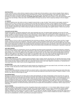 316) PULA-PULA
Primeiro, faça dois riscos no chão conforme o desenho ao lado. Um deles será a linha de partida e o outro a linha de chegada. Depois, todas as
crianças devem ir para trás da linha de partida e formar duas fileiras com o mesmo número de participantes. Cada criança deve segurar firme na
cintura de quem estiver a sua frente. Peçam para alguém ser o juiz. Ele dará o sinal - que pode ser um apito ou um grito - para começar a
brincadeira. As crianças que estão em fila devem dar grandes pulos para a frente. A fileira não pode se romper e o pulo não pode acontecer antes
do sinal. Caso isso aconteça, a fileira deve voltar à linha de partida e recomeçar seu percurso. Vence a equipe que alcançar a linha de chegada
primeiro.
317) MELÃO
As crianças dispõem-se em roda, tendo ao centro um jogador de pose da bola, ou seja, do melão. Todos marcam os seus lugares, riscando um
pequeno círculo no chão. Ao sinal de início a criança do centro corre pela roda, atirando a bola para o círculo e pegando-a de volta fingindo
arremessá-la a outro, sempre a fazer toda sorte de proezas com ela, até que de repente dá um pulo bem alto e jogará por sobre os pés para alguém
que lhe está atrás. Este jogador deve pegá-la antes que ela bata no chão mas sem sair do lugar. Se o consegue troca de posição com a do centro,
no caso contrário continua no meio a mesma criança que repete todo processo procurando pegar outro jogador distraído. A vitória é dos que ficam
mais tempo no centro
318) ESCOLHA SEU RIVAL
Haverão duas equipes. Os jogadores estarão lado a lado, todos preparados para correr. As equipes estarão separadas uma da outra. Em cada
rodada, um jogador de cada equipe irá participar. É uma corrida comum (50 metros rasos), mas o corredor pode escolher o seu rival. Ex.: É a vez da
equipe A escolher. O corredor da equipe A é o Bruno. Bruno deverá gritar o nome de alguém da outra equipe (ex.: Caio). Imediatamente após a
escolha, Bruno e Caio deverão correr até a linha de chegada. Quem chegar primeiro, elimina o outro. Agora, é a vez da equipe B escolher... E por aí
vai. Vence a equipe que fizer a outra zerar o número de corredores.
319) GUDE
Primeiro, façam um círculo no chão com aproximadamente trinta centímetros de diâmetro. A partir dele dê um passo e risque uma linha. A seguir,
dividam as bolinhas de gude entre os jogadores. Todos devem receber a mesma quantidade. Sorteie quem será o primeiro jogador. Com a mão
sobre a linha marcada, ele deve jogar uma de suas bolinhas tentando deixá-la bem perto do círculo, mas sem que ela pare dentro dele. Esta rodada
acaba quando todos jogarem uma bolinha. Nas rodadas seguintes cada jogador poderá tentar jogar suas bolinhas o mais próximo possível do círculo
ou empurrar as bolinhas dos adversários para longe dele. O jogo termina quando todas as bolinhas forem arremessadas e o ganhador é aquele que
tiver deixado a sua mais perto do círculo.
320) CINCO MARIAS
Essa brincadeira constitui em, primeiramente, procurar cinco pedrinhas que tenham tamanho aproximado ou confeccionar saquinhos e recheá-los
com arroz ou areia. Primeira rodada: Jogue todas as pedrinhas no chão e tire uma delas (normalmente se tira a pedrinha que está mais próxima de
outra). Depois, com a mesma mão, jogue-a para o alto e pegue uma das que ficaram no chão. Faça a mesma coisa até pegar todas as pedrinhas.
Segunda rodada: jogue as cinco pedrinhas no chão, depois tire uma e jogue-a para o alto, porém desta vez pega-se duas pedrinhas de uma vez,
mais a que foi jogada para o alto. Repita. Terceira rodada: cinco pedrinhas no chão, tira-se uma e joga-se para o alto pegando desta vez três
pedrinhas e depois a que foi jogada. Última rodada: joga-se a pedrinha para o alto e pega-se todas as que ficaram no chão.
321) CORRIDA DAS LATAS
Separe 2 latas de leite em pó vazias, 2 pedaços grandes de barbante, prego e martelo. Primeiro, faça dois furos, em cada lata. Eles devem ser feito
perto de uma das extremidades, em posições opostas da lata. Depois, passe o barbante bem comprido pelos furos e dê um nó para prender na lata,
como se fosse uma alça. Coloque as latas no chão, com a parte dos furos para cima e suba nelas. Segurando os barbantes, um representante de
cada equipe deverá correr. Quem cruzar a linha de chegada primeiro, vence a prova.
322) MONTARIA
Corrida de duplas, de ida e volta. Um jogador fica de quatro enquanto seu companheiro monta em suas costas. Na ida, vai de frente, na volta, volta
de costas, ou seja, não pode virar. Se cair, levanta e continua. Ganha quem chegar primeiro.
323) NÓ MALUCO
Faz-se a roda e todos estendem os braços para frente e ao sinal do monitor, a roda se fecha e cada pessoa deve segurar duas outras mãos (seja
de quem for). Cada mão segura (uma) outra, ou seja, uma mão não pode estar segurando outras duas por exemplo. O Objetivo é desatar o nó que
se forma, sem soltar em momento algum as mãos.
324) BASQUETINHO
Demarcar um quadrado de cerca de 7x7 metros onde as cestas serão distribuídas. As cestas corresponderão a pontos de acordo com o grau de
dificuldade de acerto (por exemplo cestas mais difíceis de se acertar valem 200 pontos, 50 para as intermediárias e 10 pontos para as fáceis). Na
parte interna das linhas não é permitido entrar para fazer cestas nem para recolher as bolas. participantes, dividem-se em arremessadores, de um
lado, e recolhedores de bolas, do outro. Iniciado o jogo, os arremessadores lançam as bolas em direção às cestas, enquanto os recolhedores
apanham as bolas que não entraram nas cestas e as devolvem aos arremessadores. Recolhedores n ão podem fazer cesta. Ao final do tempo de
jogo são contados os pontos marcados pelo grupo. O tempo de jogo é de 1 minuto, podendo ser jogado em 2 tempos, ou quantos mais interessar ao
focalizador e aos jogadores. No intervalo dos tempos pode haver troca de funções entre arremessadores e recolhedores. Ganha a equipe que tiver
mais pontos.
325) NA PAREDE
O jogo é em quartetos. Cada quarteto forma um time. Os jogadores devem estar numerados em 1, 2, 3 e 4 e devem rebater a bola com a mão de
modo que ela bata na parede (dentro do retângulo marcado, que é a área de jogo), pingue uma vez no chão e volte para que o próximo jogador
rebata. Os jogadores, pela ordem do seu número, revezam-se rebatendo a bola. O número 1 começa e depois o 2, o 3, o 4 e continua com o 1
repetindo a seqüência. O time começa com 21 pontos. A cada erro – se a bola rolar, não bater na parede, não bater na área de jogo, pingar duas ou
mais vezes no chão antes de ser rebatida – perde-se um ponto. Também perde-se um ponto se a bola for rebatida fora da ordem. A rodada dura o
tempo que for preestabelecido, ao final do qual verifica-se a pontuação de cada time.
 