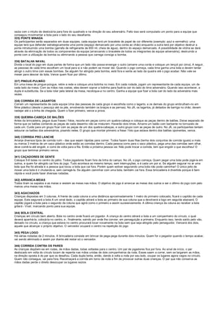 vazia com o intuito de deslocá-la para fora do quadrado e na direção do seu adversário. Feito isso será computado um ponto para a equipe que
conseguiu movimentar a bola para o lado do seu desafiante.
335) PONTE MINADA
Os participantes serão separados em duas equipes, cada equipe terá um bracelete de papel de cor diferente (exemplo: azul e vermelho): uma
equipe terá que defender estrategicamente uma ponte (espaço demarcado por uma corda ao chão) enquanto a outra terá por objetivo destruir a
ponte introduzindo uma bomba (garrafa de refrigerante de 600 ml, cheia de água), dentro do espaço demarcado. A possibilidade de vitória se dará
através da eliminação de todos os componentes da equipe (arrancando o bracelete de todos os integrantes da equipe adversária), destruindo a
ponte com a utilização da bomba ou eliminando a pessoa que carrega consigo a bomba.
336) BATALHA NAVAL
Divida o local do jogo em duas partes de forma que um lado não possa enxergar o outro (amarre uma corda e coloque um lençol por cima). A seguir,
as pessoas de cada time escolhem um local para si e não podem se mover daí. Quando o jogo começa, cada time ganha uma bola e devem tentar
atingir o outro time com essas bombas. Se alguém for atingido pela bomba, está fora e senta ao lado da quadra até o jogo acabar. Não vale se
mexer para desviar da bola. Vence quem ficar por último.
337) PINGUE-PULMÃO
Em uma mesa de pingue-pongue, retire a rede e coloque uma bolinha no meio. Em cada rodada, jogam um representante de cada equipe, um de
cada lado da mesa. Com as mãos nas costas, eles devem soprar a bolinha para fazê-la cair do lado do time adversário. Quando isso acontecer, a
dupla é substituída. Se a bola rolar pela lateral da mesa, recoloque-a no centro. Ganha a equipe que fizer a bola cair do lado da adversária mais
vezes.
338) CORRIDA DE LAGARTOS
Correm um representante de cada equipe Uma das pessoas de cada grupo é escolhida como o lagarto, e os demais do grupo embrulham-no em
filme plástico (desde o pescoço até os pés, envolvendo também os braços e as pernas). No JÁ, os lagartos, já deitados de barriga no chão, devem
rastejar até o a linha de chegada. Quem o fizer primeiro, vence a prova.
339) QUEBRA-CABEÇA DE BALÕES
Antes da brincadeira, pegue duas frases / fotos, recorte em peças como um quebra-cabeça e coloque as peças dentro de balões. Deixe separado de
forma que os balões contendo as peças de cada desenho não se misturem. Haverão dois times. Amarre um balão com barbante no tornozelo de
cada um. Cuide para um grupo ficar com as peças de um dos quebra-cabeças, e outro grupo com as peças de outro. No JÁ, os participantes tentam
estourar os balões dos adversários, pisando neles. O grupo que montar primeiro a frase / foto que estava dentro dos balões oponentes, vence.
340) CORRIDA PRO LANCHE
Arranje diversos tipos de comida ruim - das que sejam rápidas para comer. Todos fazem duas filas (tenha dois conjuntos de comida iguais) a mais
ou menos 3 metros de um saco plástico onde estão as comidas dentro. Cada pessoa corre para o saco plástico, pega uma das comidas sem olhar,
deve comê-la até engolir, e corre de volta para a fila. Então a próxima pessoa vai. Não pode trocar a comida, tem que engolir o que escolheu! O
grupo que terminar primeiro vence.
341) CAÇADORES DE GENTE
Coloque 5-6 bolas no centro do pátio. Todos jogadores ficam fora da linha do campo. No JÁ, o jogo começa. Quem pegar uma bola pode jogá-la em
outros, e quem for atingido cai fora do jogo. Tudo acontece ao mesmo tempo, sem interrupções, e é cada um por si. Se alguém segurar no ar uma
bola que lhe foi atirada é a pessoa que tocou a bola que cai fora. Porém quem estiver segurando uma bola não pode caminhar! O único jeito de
mover uma bola é ir chutando-a, sem carregá-la. Se alguém caminhar com uma bola, também cai fora. Essa brincadeira é divertida porque é bem
rápida e você pode fazer diversas rodadas.
342) ARRANCA-MEIAS
Todos tiram os sapatos e as meias e vestem as meias nas mãos. O objetivo de jogo é arrancar as meias dos outros e ser o último do jogo com pelo
menos uma meias nas mãos.
343) AGACHADOS
Crianças dispostas em 3 colunas. A frente de cada coluna a uma distância aproximadamente 1 metro do primeiro colocado, ficará o capitão de cada
equipe. Este segurará a bola A um sinal dado, o capitão atirará a bola ao primeiro de sua coluna que a devolverá e logo em seguida abaixará. O
capitão jogará a bola para o segundo da coluna que agirá como o primeiro e assim sucessivamente. A última criança da coluna ao receber a bola
gritará - Viva!, marcando ponto para sua equipe.
344) BOLA CENTRAL
Crianças em círculo bem aberto. Bola no centro onde ficará um jogador. A criança do centro atirará a bola a um companheiro do círculo, o qual
deverá apanhá-la, colocá-la no centro, e , finalmente, saindo por onde lhe convier, em perseguição a primeira. Enquanto isso, tendo saído pelo vão,
deixado no círculo, a criança que estava no centro procurará tocar novamente na bola sem que seja atingido pelo perseguidor. Vencerá dos dois,
aquele que alcançar o próprio objetivo. O vencedor ocupará o centro na repetição do jogo
345) PEGA LOGO
Há várias rodadas de 2 minutos. A brincadeira consiste em brincar de pega-pega durante dois minutos. Quem for o pegador quando o tempo acabar,
vai sendo eliminado e assim por diante até restar só o vencedor.
346) CORRIDA CONTRA OS PARES
As crianças dispõem-se em rodas, de mãos dadas, todas voltadas para o centro. Um par de jogadores fica por fora. Ao sinal de início, o par
deslocado em volta do círculo tocam de repente nas mãos unidas de dois companheiros da roda. Esses saem a correr, sem se largarem as mãos,
na direção oposta à do par que os desafiou. Cada dupla tenta, então, dando à volta a roda por seu lado, ocupar os lugares agora vagos no círculo.
Quem não consegue, vai para fora. Recomeçará a corrida em torno da roda a fim de provocar outras duas crianças. O par que não conserva as
mãos dadas perde o direito desocupar os lugares vazios
 