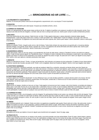 ...::: BRINCADEIRAS AO AR LIVRE :::...
1) ALONGAMENTO E AQUECIMENTO
Reserve 10 minutos para praticar exercícios de alongamento e aquecimento com a sua equipe. É muito importante!
2) DESAFIOS
O mestre irá propor desafios para cada equipe. A equipe que completar primeiro, vence.
3) CORRIDA DA VASSOURA
Correm um representante de cada equipe nessa corrida só de ida. O objetivo é equilibrar uma vassoura na palma da mão enquanto correm. Se a
vassoura cair antes da linha de chegada, o corredor volta ao início e começa tudo outra vez. Ganha quem cumprir a tarefa corretamente primeiro.
4) BOLEADO
Dois times distribuídos em dois campos. Cada time tem um líder. O líder jogará a bola para o campo adversário, tentando balear alguém.
Imediatamente, o outro líder pega a bola e faz o mesmo. O líder que bolear, dirá: "boleei fulano". Quem for baleado, sai do jogo. Se o líder for
baleado, ele é substituído. Os jogadores vão sendo eliminados até sobrar apenas dois. Ganha quem balear o último adversário, dando a vitória para
a sua equipe.
5) GARRAFAL
Idêntico ao boleado. Porém, ninguém pode correr e não há líderes. Todos terão embaixo de suas pernas uma garrafa peti e, de pernas abertas,
deverão proteger a sua garrafa. Quem deixar a garrafa cair, sai fora. Os jogadores vão sendo eliminados até sobrar apenas dois. Ganha quem
derrubar a garrafa do último adversário, dando a vitória para a sua equipe.
6) BANDEIRINHA ARREOU
Jogam dois grupos, cada um com seu campo e sua bandeirinha. No fundo de cada campo, coloque a "bandeira" do time, que pode ser qualquer
objeto. O jogo começa quando alguém diz "bandeirinha arreou". O Objetivo é roubar a bandeira do time adversário e trazer para o seu campo. Mas o
jogador que entrar no campo do time adversário e for tocado por alguém fica preso no lugar. Só pode sair se for "salvo" por alguém do seu próprio
time. Ganha o time que capturar a bandeira adversária mais vezes.
7) RESGATE
Idêntico ao "Bandeirinha Arreou". Porém, no lugar da bandeirinha, será colocado uma pessoa do grupo adversário. O objetivo é tocar nessa pessoa
e salvá-la. Quando ela é tocada, ela pode correr. Porém, se for congelada, deverá ser tocada por alguém. Ganha o time que resgatar mais vezes.
8) CHICOTINHO QUEIMADO
Uma criança esconde o chicotinho queimado, que pode ser qualquer objeto fino e comprido, enquanto as demais olham para trás. Depois de
esconder, o jogador diz: "Chicotinho queimou". Aí, todos vão procurar o chicotinho. Se tiver mais distante, quem escondeu o chicotinho dirá que ela
está fria. Se mais perto, dirá que está quente. Dirá também que está esquentando ou esfriando conforme a que estiver mais próxima se distancia ou
se aproxima do chicotinho queimado. "Estar pelando" é estar muito perto do chicotinho. Quem achar o chicotinho queimado sairá correndo batendo
com ele nos demais até estes chegarem em uma ronda. Quem achou é quem irá escondê-lo da próxima vez.
9) CHICOTINHO CANTADO
O mesmo objetivo do "Chicotinho Queimado". A única diferença é que, ao invés de falar quente/frio, a pessoa deverá cantar uma música. Se tiver
mais distante, quem escondeu o chicotinho cantará baixo. Se mais perto, cantará alto. O volume da voz irá variar conforme a proximidade dos
participantes. As demais regras são as mesmas.
10) PETECA
Determina-se um espaço, dividido ao meio por um traço. Cada jogador se locomove por todo o espaço, até a linha divisória, na tentativa de rebater a
peteca para o outro lado. Se ela cair no seu próprio lado, o adversário marca um ponto; se sair do espaço delimitado é considerado "fora" e não há
penalidades para nenhum dos dois. Pode-se determinar um número de pontos e quem o atingir será o vencedor, enquanto o perdedor cederá a vez
a outro participante. A peteca pode ser qualquer coisa que tenha mais ou menos o mesmo formato e pode ser feita com papel.
11) CARRINHO DE MÃO
Trace duas linhas no chão, uma de largada e outra de chegada. Os participantes dividem-se em pares e se colocam atrás da linha de largada. Todos
contam até três e um corredor de cada dupla se abaixa, estica as pernas para trás e apóia as mãos no chão. O outro corredor levanta as pernas do
parceiro e as duplas começam a correr, um com os pés e o outro com as mãos. Quem cair volta à posição de largada. Vence quem chegar à linha
de chegada primeiro.
12) AMEBA
Jogo individual parecido com o baleado. Existe uma bola e os jogadores se espalham pela quadra. Quem está com a bola, não pode andar, tendo o
objetivo de queimar os outros; ao ser queimada, a pessoa (ameba) deve sentar no lugar, tendo ainda a chance de levantar novamente, tocando
alguém que ainda esteja de pé, gritando "Ameba!" (a pessoa que estava de pé senta-se e a que a tocou, levanta-se) ou pegando uma bola que
acabe vindo na sua direção.
13) PEGA-PEGA
Brincadeira de corrida cujo objetivo é tocar em alguém para transformá-lo em pegador. Quem for pego, pega.
14) PIQUE-VOLTA
Espécie de pega-pega, brincado em um espaço muito amplo e que tenha paredes nas duas extremidades. Quem for pego, deverá pegar a pessoa
que lhe pegou antes que ela corra e toque no muro. Se o participante conseguir tocar no muro antes de ser pego, ele é quem pega, o que fará com
que o pegador se transforme em vítima. Mas se ele for pego, deverá pegar quem lhe pegou antes que ele toque no muro e vire pegador. Vence
quem tocar no muro mais vezes.
 